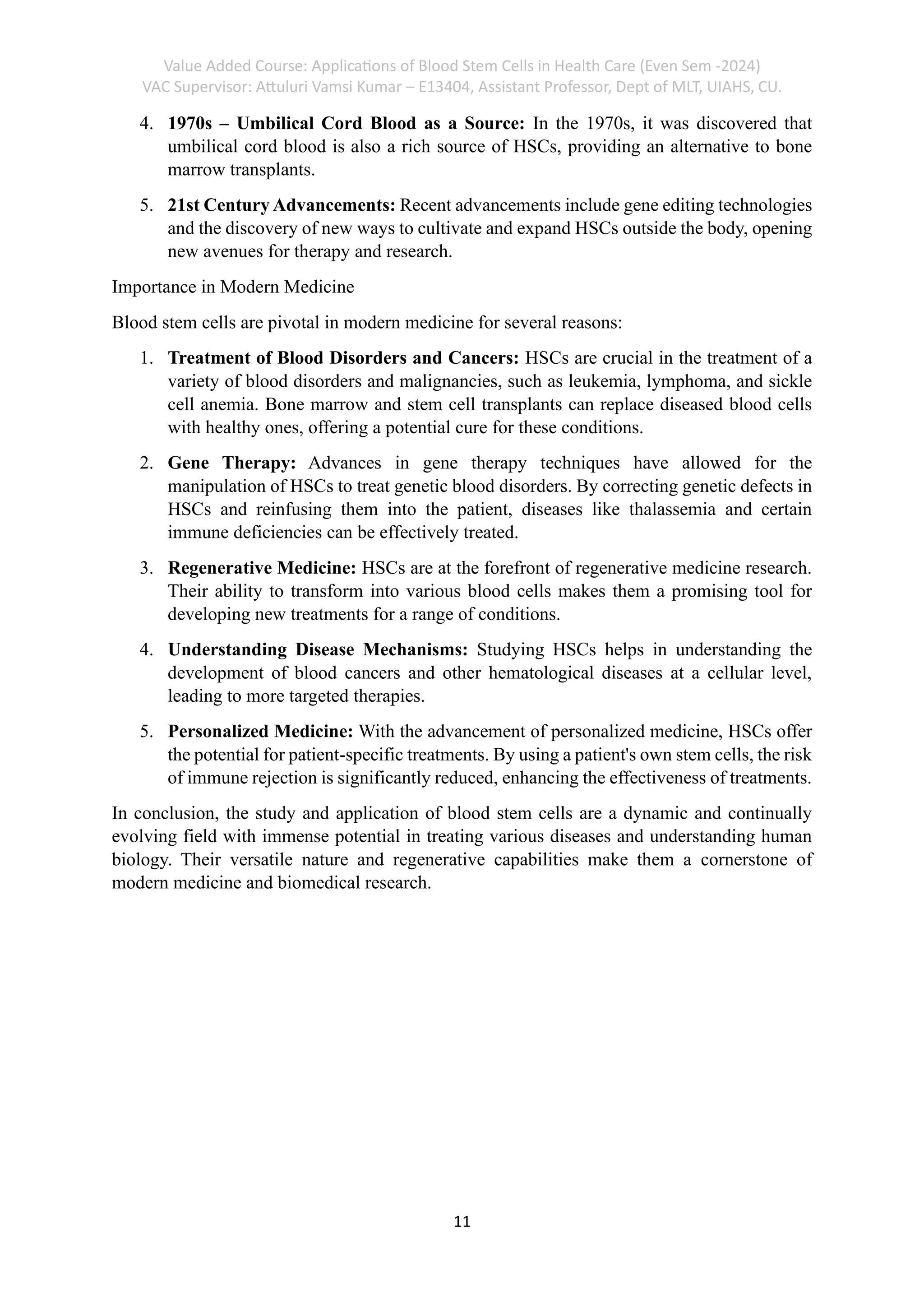 Value Added Course: Applications of Blood Stem Cells in Health Care (Even Sem -2024)
VAC Supervisor: Attuluri Vamsi Kumar – E13404, Assistant Professor, Dept of MLT, UIAHS, CU.
11
4. 1970s – Umbilical Cord Blood as a Source: In the 1970s, it was discovered that
umbilical cord blood is also a rich source of HSCs, providing an alternative to bone
marrow transplants.
5. 21st Century Advancements: Recent advancements include gene editing technologies
and the discovery of new ways to cultivate and expand HSCs outside the body, opening
new avenues for therapy and research.
Importance in Modern Medicine
Blood stem cells are pivotal in modern medicine for several reasons:
1. Treatment of Blood Disorders and Cancers: HSCs are crucial in the treatment of a
variety of blood disorders and malignancies, such as leukemia, lymphoma, and sickle
cell anemia. Bone marrow and stem cell transplants can replace diseased blood cells
with healthy ones, offering a potential cure for these conditions.
2. Gene Therapy: Advances in gene therapy techniques have allowed for the
manipulation of HSCs to treat genetic blood disorders. By correcting genetic defects in
HSCs and reinfusing them into the patient, diseases like thalassemia and certain
immune deficiencies can be effectively treated.
3. Regenerative Medicine: HSCs are at the forefront of regenerative medicine research.
Their ability to transform into various blood cells makes them a promising tool for
developing new treatments for a range of conditions.
4. Understanding Disease Mechanisms: Studying HSCs helps in understanding the
development of blood cancers and other hematological diseases at a cellular level,
leading to more targeted therapies.
5. Personalized Medicine: With the advancement of personalized medicine, HSCs offer
the potential for patient-specific treatments. By using a patient's own stem cells, the risk
of immune rejection is significantly reduced, enhancing the effectiveness of treatments.
In conclusion, the study and application of blood stem cells are a dynamic and continually
evolving field with immense potential in treating various diseases and understanding human
biology. Their versatile nature and regenerative capabilities make them a cornerstone of
modern medicine and biomedical research.
 