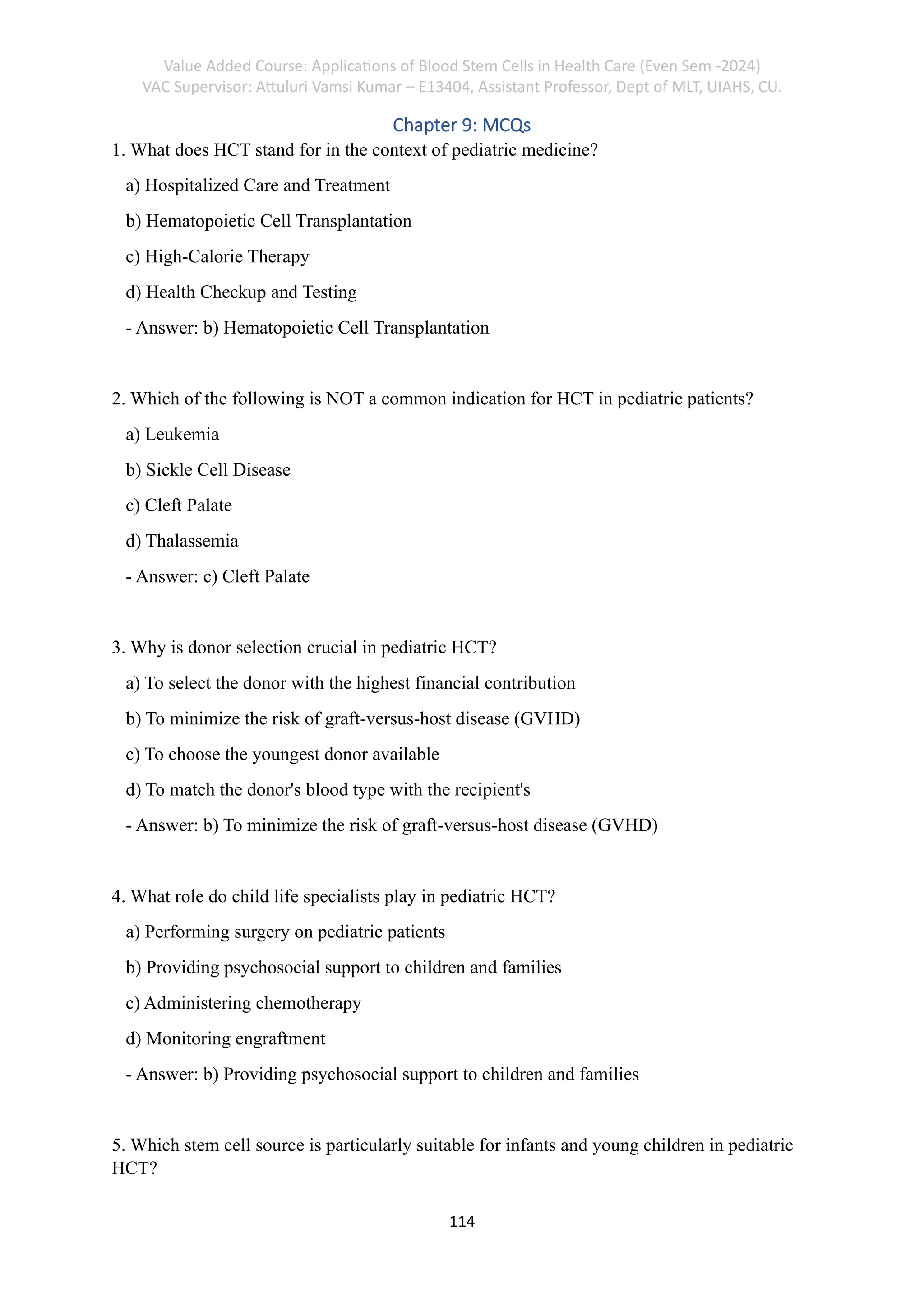 Value Added Course: Applications of Blood Stem Cells in Health Care (Even Sem -2024)
VAC Supervisor: Attuluri Vamsi Kumar – E13404, Assistant Professor, Dept of MLT, UIAHS, CU.
114
Chapter 9: MCQs
1. What does HCT stand for in the context of pediatric medicine?
a) Hospitalized Care and Treatment
b) Hematopoietic Cell Transplantation
c) High-Calorie Therapy
d) Health Checkup and Testing
- Answer: b) Hematopoietic Cell Transplantation
2. Which of the following is NOT a common indication for HCT in pediatric patients?
a) Leukemia
b) Sickle Cell Disease
c) Cleft Palate
d) Thalassemia
- Answer: c) Cleft Palate
3. Why is donor selection crucial in pediatric HCT?
a) To select the donor with the highest financial contribution
b) To minimize the risk of graft-versus-host disease (GVHD)
c) To choose the youngest donor available
d) To match the donor's blood type with the recipient's
- Answer: b) To minimize the risk of graft-versus-host disease (GVHD)
4. What role do child life specialists play in pediatric HCT?
a) Performing surgery on pediatric patients
b) Providing psychosocial support to children and families
c) Administering chemotherapy
d) Monitoring engraftment
- Answer: b) Providing psychosocial support to children and families
5. Which stem cell source is particularly suitable for infants and young children in pediatric
HCT?
 