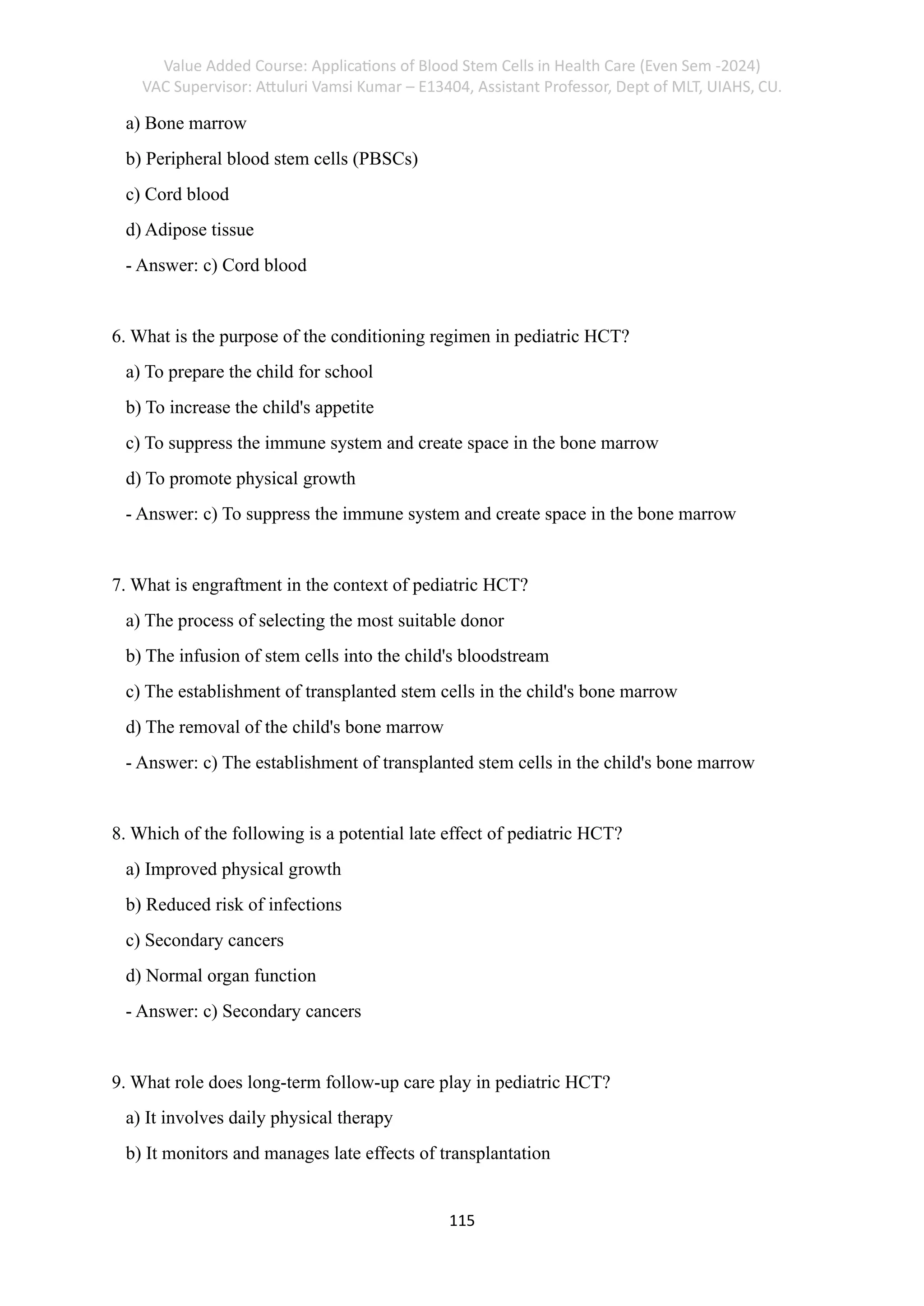 Value Added Course: Applications of Blood Stem Cells in Health Care (Even Sem -2024)
VAC Supervisor: Attuluri Vamsi Kumar – E13404, Assistant Professor, Dept of MLT, UIAHS, CU.
115
a) Bone marrow
b) Peripheral blood stem cells (PBSCs)
c) Cord blood
d) Adipose tissue
- Answer: c) Cord blood
6. What is the purpose of the conditioning regimen in pediatric HCT?
a) To prepare the child for school
b) To increase the child's appetite
c) To suppress the immune system and create space in the bone marrow
d) To promote physical growth
- Answer: c) To suppress the immune system and create space in the bone marrow
7. What is engraftment in the context of pediatric HCT?
a) The process of selecting the most suitable donor
b) The infusion of stem cells into the child's bloodstream
c) The establishment of transplanted stem cells in the child's bone marrow
d) The removal of the child's bone marrow
- Answer: c) The establishment of transplanted stem cells in the child's bone marrow
8. Which of the following is a potential late effect of pediatric HCT?
a) Improved physical growth
b) Reduced risk of infections
c) Secondary cancers
d) Normal organ function
- Answer: c) Secondary cancers
9. What role does long-term follow-up care play in pediatric HCT?
a) It involves daily physical therapy
b) It monitors and manages late effects of transplantation
 