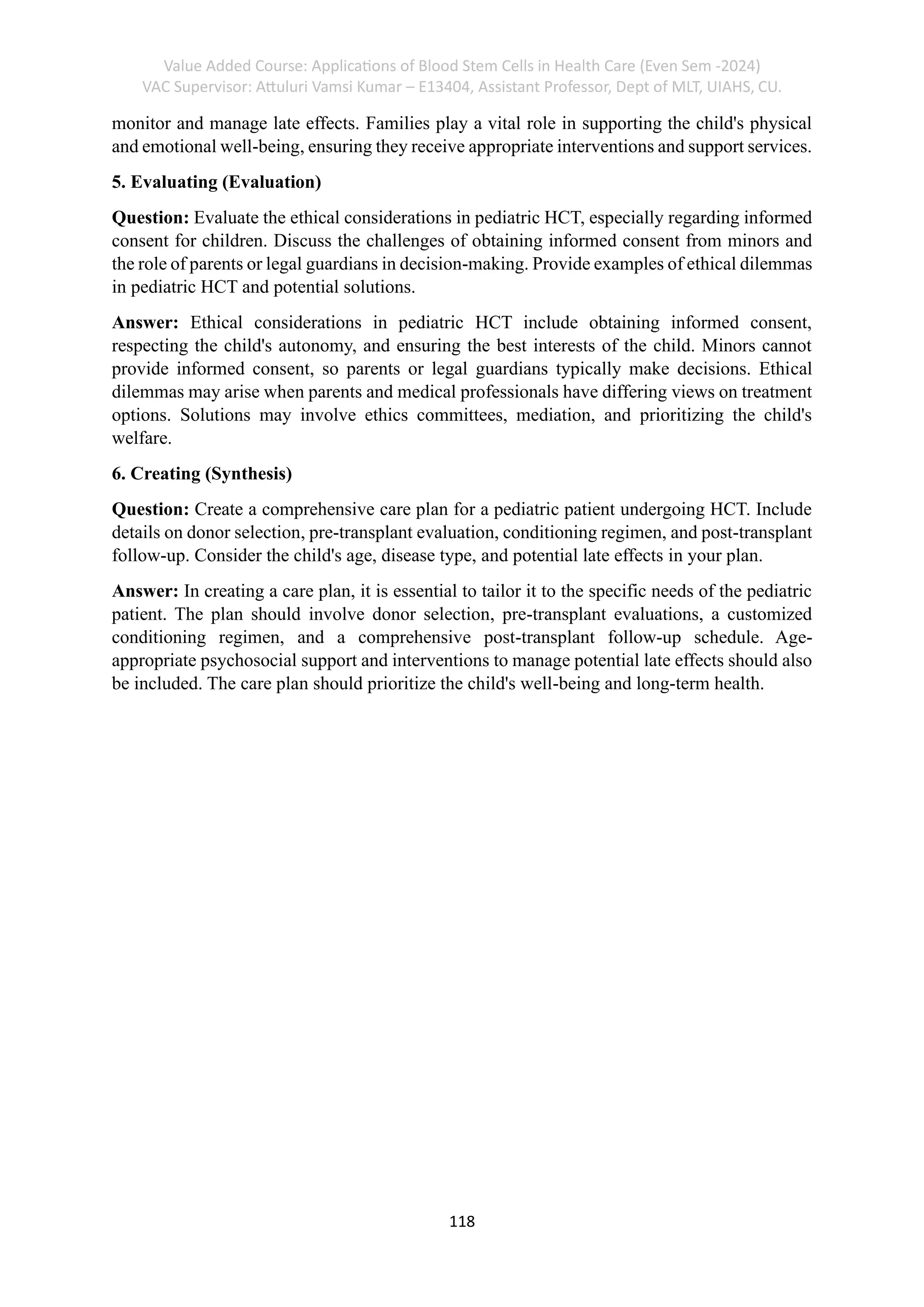 Value Added Course: Applications of Blood Stem Cells in Health Care (Even Sem -2024)
VAC Supervisor: Attuluri Vamsi Kumar – E13404, Assistant Professor, Dept of MLT, UIAHS, CU.
118
monitor and manage late effects. Families play a vital role in supporting the child's physical
and emotional well-being, ensuring they receive appropriate interventions and support services.
5. Evaluating (Evaluation)
Question: Evaluate the ethical considerations in pediatric HCT, especially regarding informed
consent for children. Discuss the challenges of obtaining informed consent from minors and
the role of parents or legal guardians in decision-making. Provide examples of ethical dilemmas
in pediatric HCT and potential solutions.
Answer: Ethical considerations in pediatric HCT include obtaining informed consent,
respecting the child's autonomy, and ensuring the best interests of the child. Minors cannot
provide informed consent, so parents or legal guardians typically make decisions. Ethical
dilemmas may arise when parents and medical professionals have differing views on treatment
options. Solutions may involve ethics committees, mediation, and prioritizing the child's
welfare.
6. Creating (Synthesis)
Question: Create a comprehensive care plan for a pediatric patient undergoing HCT. Include
details on donor selection, pre-transplant evaluation, conditioning regimen, and post-transplant
follow-up. Consider the child's age, disease type, and potential late effects in your plan.
Answer: In creating a care plan, it is essential to tailor it to the specific needs of the pediatric
patient. The plan should involve donor selection, pre-transplant evaluations, a customized
conditioning regimen, and a comprehensive post-transplant follow-up schedule. Age-
appropriate psychosocial support and interventions to manage potential late effects should also
be included. The care plan should prioritize the child's well-being and long-term health.
 