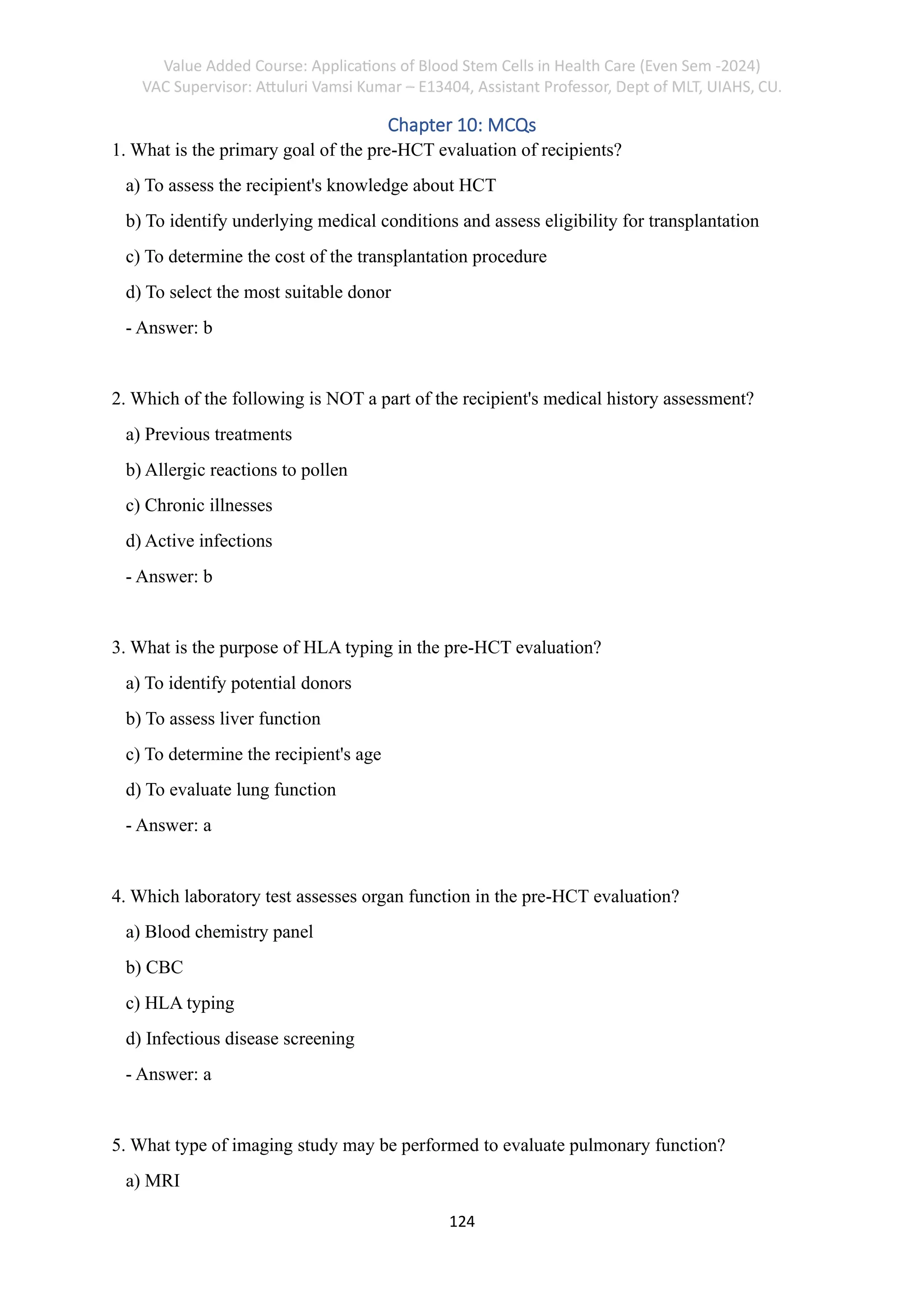 Value Added Course: Applications of Blood Stem Cells in Health Care (Even Sem -2024)
VAC Supervisor: Attuluri Vamsi Kumar – E13404, Assistant Professor, Dept of MLT, UIAHS, CU.
124
Chapter 10: MCQs
1. What is the primary goal of the pre-HCT evaluation of recipients?
a) To assess the recipient's knowledge about HCT
b) To identify underlying medical conditions and assess eligibility for transplantation
c) To determine the cost of the transplantation procedure
d) To select the most suitable donor
- Answer: b
2. Which of the following is NOT a part of the recipient's medical history assessment?
a) Previous treatments
b) Allergic reactions to pollen
c) Chronic illnesses
d) Active infections
- Answer: b
3. What is the purpose of HLA typing in the pre-HCT evaluation?
a) To identify potential donors
b) To assess liver function
c) To determine the recipient's age
d) To evaluate lung function
- Answer: a
4. Which laboratory test assesses organ function in the pre-HCT evaluation?
a) Blood chemistry panel
b) CBC
c) HLA typing
d) Infectious disease screening
- Answer: a
5. What type of imaging study may be performed to evaluate pulmonary function?
a) MRI
 
