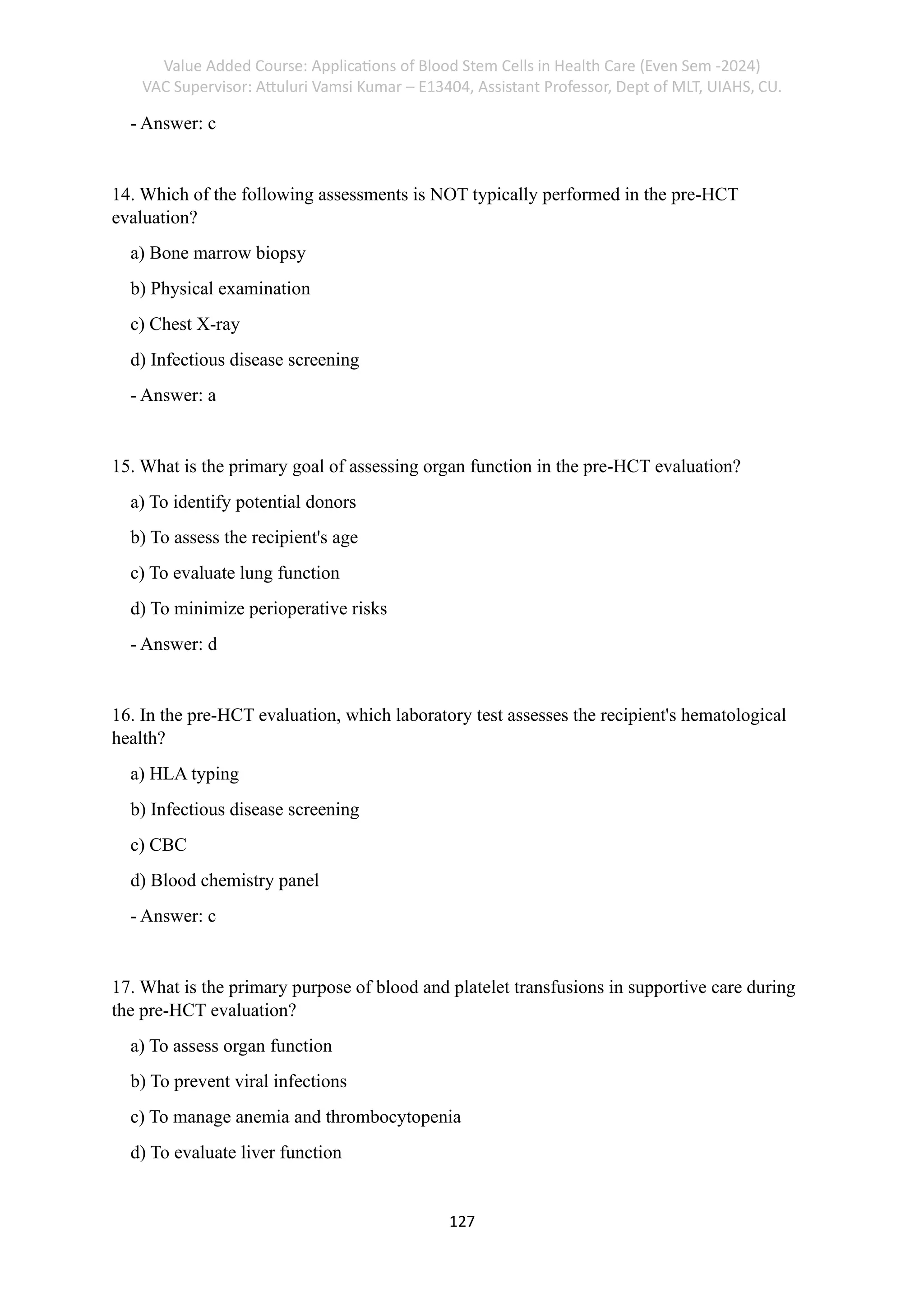 Value Added Course: Applications of Blood Stem Cells in Health Care (Even Sem -2024)
VAC Supervisor: Attuluri Vamsi Kumar – E13404, Assistant Professor, Dept of MLT, UIAHS, CU.
127
- Answer: c
14. Which of the following assessments is NOT typically performed in the pre-HCT
evaluation?
a) Bone marrow biopsy
b) Physical examination
c) Chest X-ray
d) Infectious disease screening
- Answer: a
15. What is the primary goal of assessing organ function in the pre-HCT evaluation?
a) To identify potential donors
b) To assess the recipient's age
c) To evaluate lung function
d) To minimize perioperative risks
- Answer: d
16. In the pre-HCT evaluation, which laboratory test assesses the recipient's hematological
health?
a) HLA typing
b) Infectious disease screening
c) CBC
d) Blood chemistry panel
- Answer: c
17. What is the primary purpose of blood and platelet transfusions in supportive care during
the pre-HCT evaluation?
a) To assess organ function
b) To prevent viral infections
c) To manage anemia and thrombocytopenia
d) To evaluate liver function
 