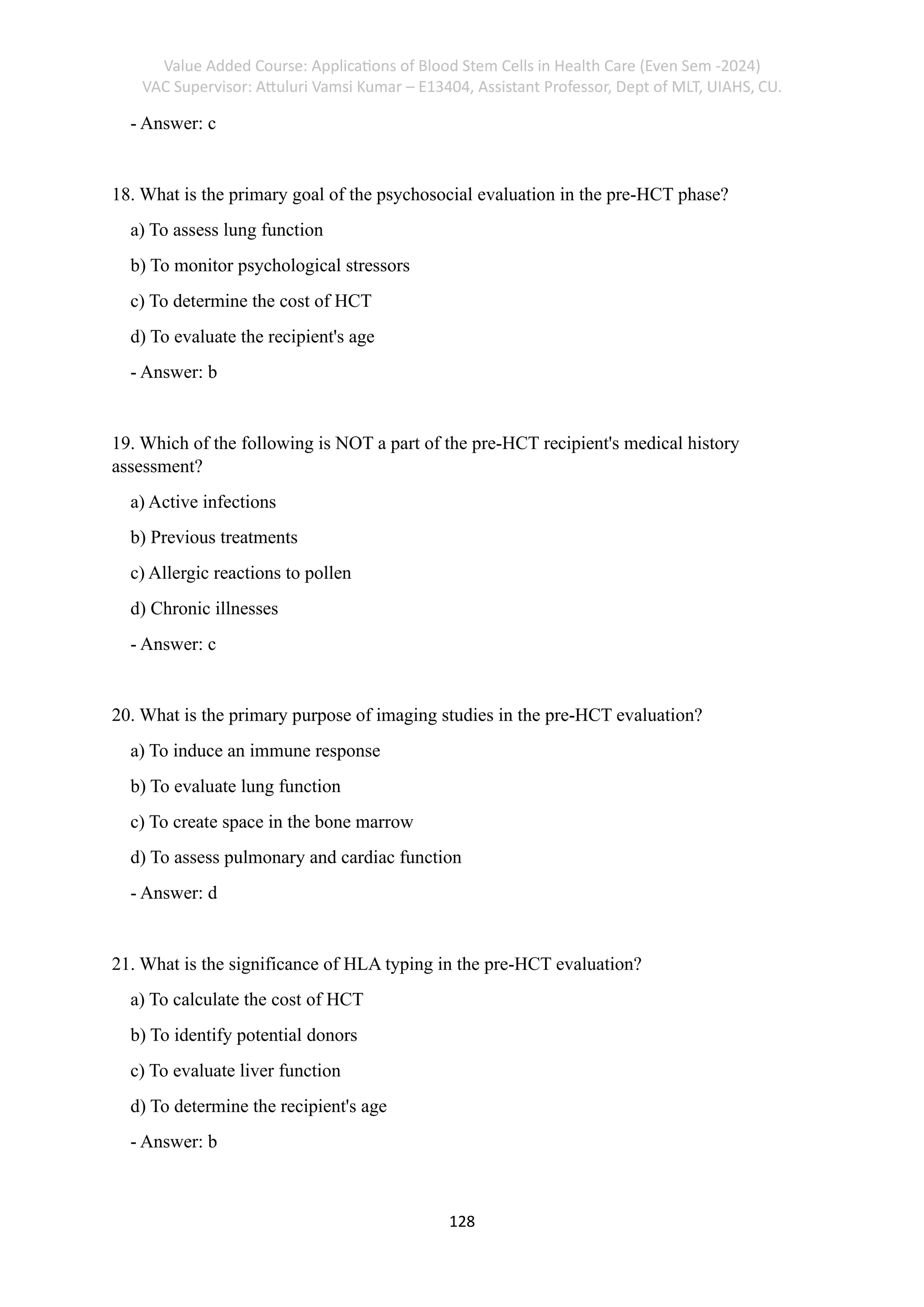 Value Added Course: Applications of Blood Stem Cells in Health Care (Even Sem -2024)
VAC Supervisor: Attuluri Vamsi Kumar – E13404, Assistant Professor, Dept of MLT, UIAHS, CU.
128
- Answer: c
18. What is the primary goal of the psychosocial evaluation in the pre-HCT phase?
a) To assess lung function
b) To monitor psychological stressors
c) To determine the cost of HCT
d) To evaluate the recipient's age
- Answer: b
19. Which of the following is NOT a part of the pre-HCT recipient's medical history
assessment?
a) Active infections
b) Previous treatments
c) Allergic reactions to pollen
d) Chronic illnesses
- Answer: c
20. What is the primary purpose of imaging studies in the pre-HCT evaluation?
a) To induce an immune response
b) To evaluate lung function
c) To create space in the bone marrow
d) To assess pulmonary and cardiac function
- Answer: d
21. What is the significance of HLA typing in the pre-HCT evaluation?
a) To calculate the cost of HCT
b) To identify potential donors
c) To evaluate liver function
d) To determine the recipient's age
- Answer: b
 