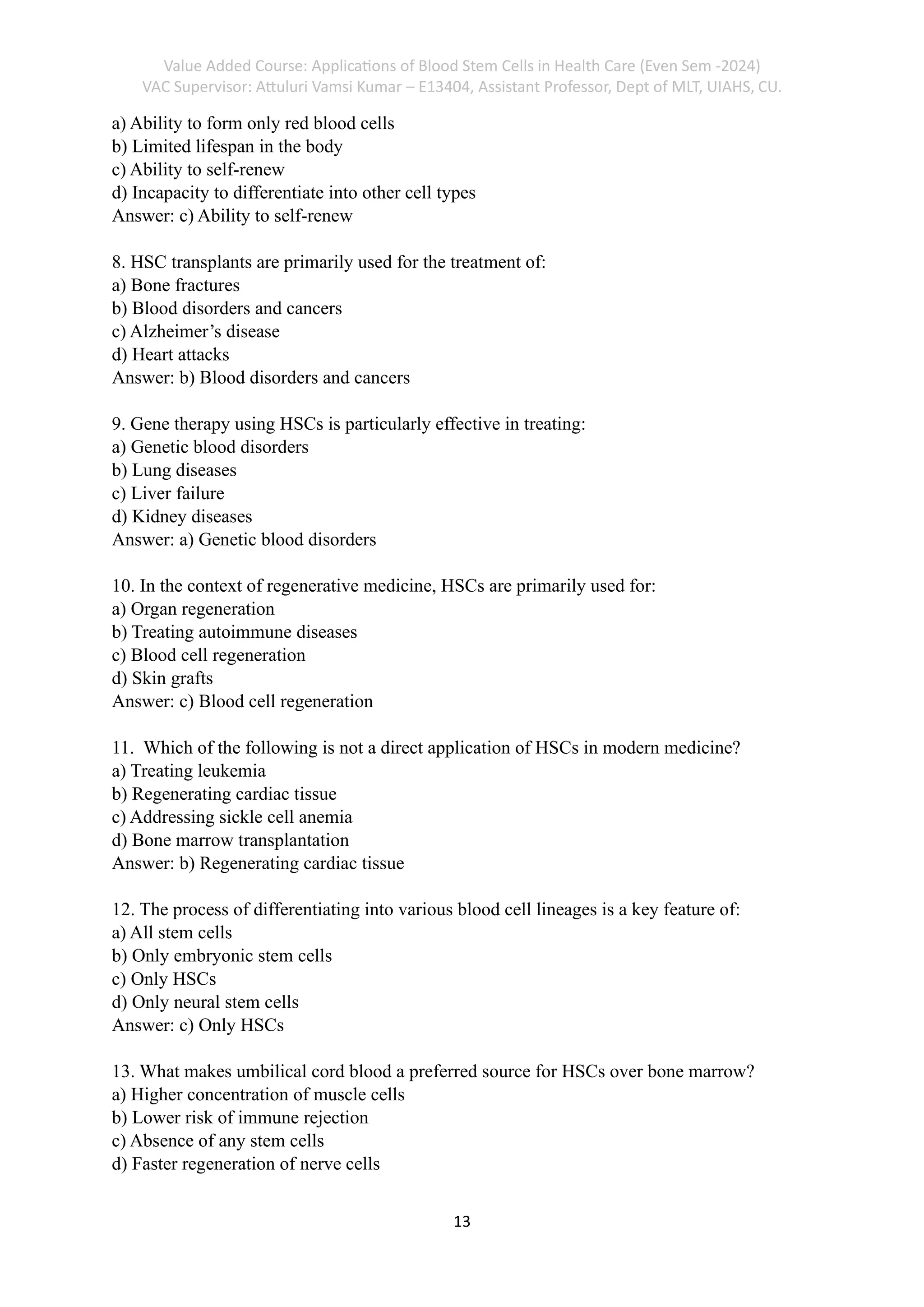Value Added Course: Applications of Blood Stem Cells in Health Care (Even Sem -2024)
VAC Supervisor: Attuluri Vamsi Kumar – E13404, Assistant Professor, Dept of MLT, UIAHS, CU.
13
a) Ability to form only red blood cells
b) Limited lifespan in the body
c) Ability to self-renew
d) Incapacity to differentiate into other cell types
Answer: c) Ability to self-renew
8. HSC transplants are primarily used for the treatment of:
a) Bone fractures
b) Blood disorders and cancers
c) Alzheimer’s disease
d) Heart attacks
Answer: b) Blood disorders and cancers
9. Gene therapy using HSCs is particularly effective in treating:
a) Genetic blood disorders
b) Lung diseases
c) Liver failure
d) Kidney diseases
Answer: a) Genetic blood disorders
10. In the context of regenerative medicine, HSCs are primarily used for:
a) Organ regeneration
b) Treating autoimmune diseases
c) Blood cell regeneration
d) Skin grafts
Answer: c) Blood cell regeneration
11. Which of the following is not a direct application of HSCs in modern medicine?
a) Treating leukemia
b) Regenerating cardiac tissue
c) Addressing sickle cell anemia
d) Bone marrow transplantation
Answer: b) Regenerating cardiac tissue
12. The process of differentiating into various blood cell lineages is a key feature of:
a) All stem cells
b) Only embryonic stem cells
c) Only HSCs
d) Only neural stem cells
Answer: c) Only HSCs
13. What makes umbilical cord blood a preferred source for HSCs over bone marrow?
a) Higher concentration of muscle cells
b) Lower risk of immune rejection
c) Absence of any stem cells
d) Faster regeneration of nerve cells
 