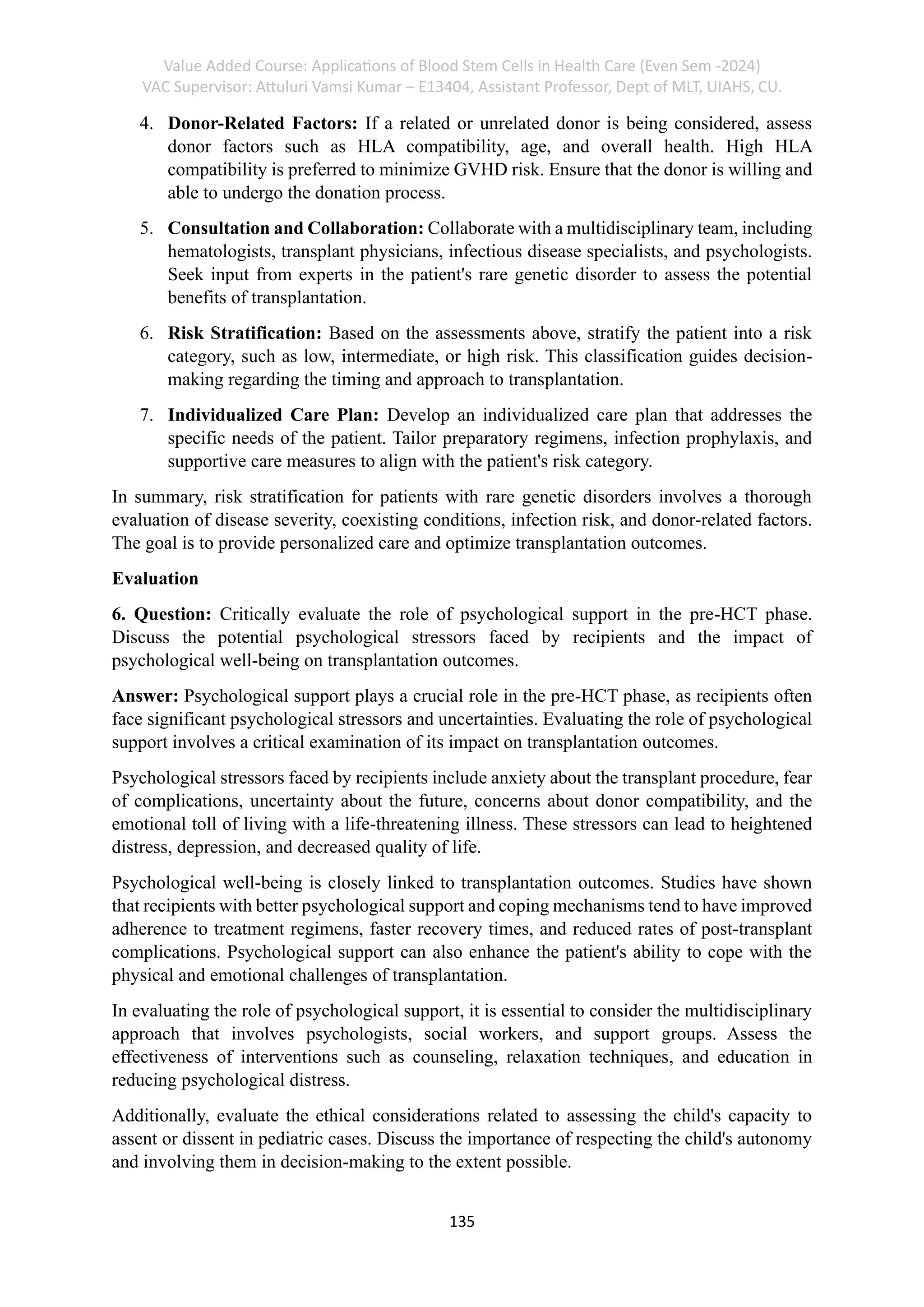 Value Added Course: Applications of Blood Stem Cells in Health Care (Even Sem -2024)
VAC Supervisor: Attuluri Vamsi Kumar – E13404, Assistant Professor, Dept of MLT, UIAHS, CU.
135
4. Donor-Related Factors: If a related or unrelated donor is being considered, assess
donor factors such as HLA compatibility, age, and overall health. High HLA
compatibility is preferred to minimize GVHD risk. Ensure that the donor is willing and
able to undergo the donation process.
5. Consultation and Collaboration: Collaborate with a multidisciplinary team, including
hematologists, transplant physicians, infectious disease specialists, and psychologists.
Seek input from experts in the patient's rare genetic disorder to assess the potential
benefits of transplantation.
6. Risk Stratification: Based on the assessments above, stratify the patient into a risk
category, such as low, intermediate, or high risk. This classification guides decision-
making regarding the timing and approach to transplantation.
7. Individualized Care Plan: Develop an individualized care plan that addresses the
specific needs of the patient. Tailor preparatory regimens, infection prophylaxis, and
supportive care measures to align with the patient's risk category.
In summary, risk stratification for patients with rare genetic disorders involves a thorough
evaluation of disease severity, coexisting conditions, infection risk, and donor-related factors.
The goal is to provide personalized care and optimize transplantation outcomes.
Evaluation
6. Question: Critically evaluate the role of psychological support in the pre-HCT phase.
Discuss the potential psychological stressors faced by recipients and the impact of
psychological well-being on transplantation outcomes.
Answer: Psychological support plays a crucial role in the pre-HCT phase, as recipients often
face significant psychological stressors and uncertainties. Evaluating the role of psychological
support involves a critical examination of its impact on transplantation outcomes.
Psychological stressors faced by recipients include anxiety about the transplant procedure, fear
of complications, uncertainty about the future, concerns about donor compatibility, and the
emotional toll of living with a life-threatening illness. These stressors can lead to heightened
distress, depression, and decreased quality of life.
Psychological well-being is closely linked to transplantation outcomes. Studies have shown
that recipients with better psychological support and coping mechanisms tend to have improved
adherence to treatment regimens, faster recovery times, and reduced rates of post-transplant
complications. Psychological support can also enhance the patient's ability to cope with the
physical and emotional challenges of transplantation.
In evaluating the role of psychological support, it is essential to consider the multidisciplinary
approach that involves psychologists, social workers, and support groups. Assess the
effectiveness of interventions such as counseling, relaxation techniques, and education in
reducing psychological distress.
Additionally, evaluate the ethical considerations related to assessing the child's capacity to
assent or dissent in pediatric cases. Discuss the importance of respecting the child's autonomy
and involving them in decision-making to the extent possible.
 