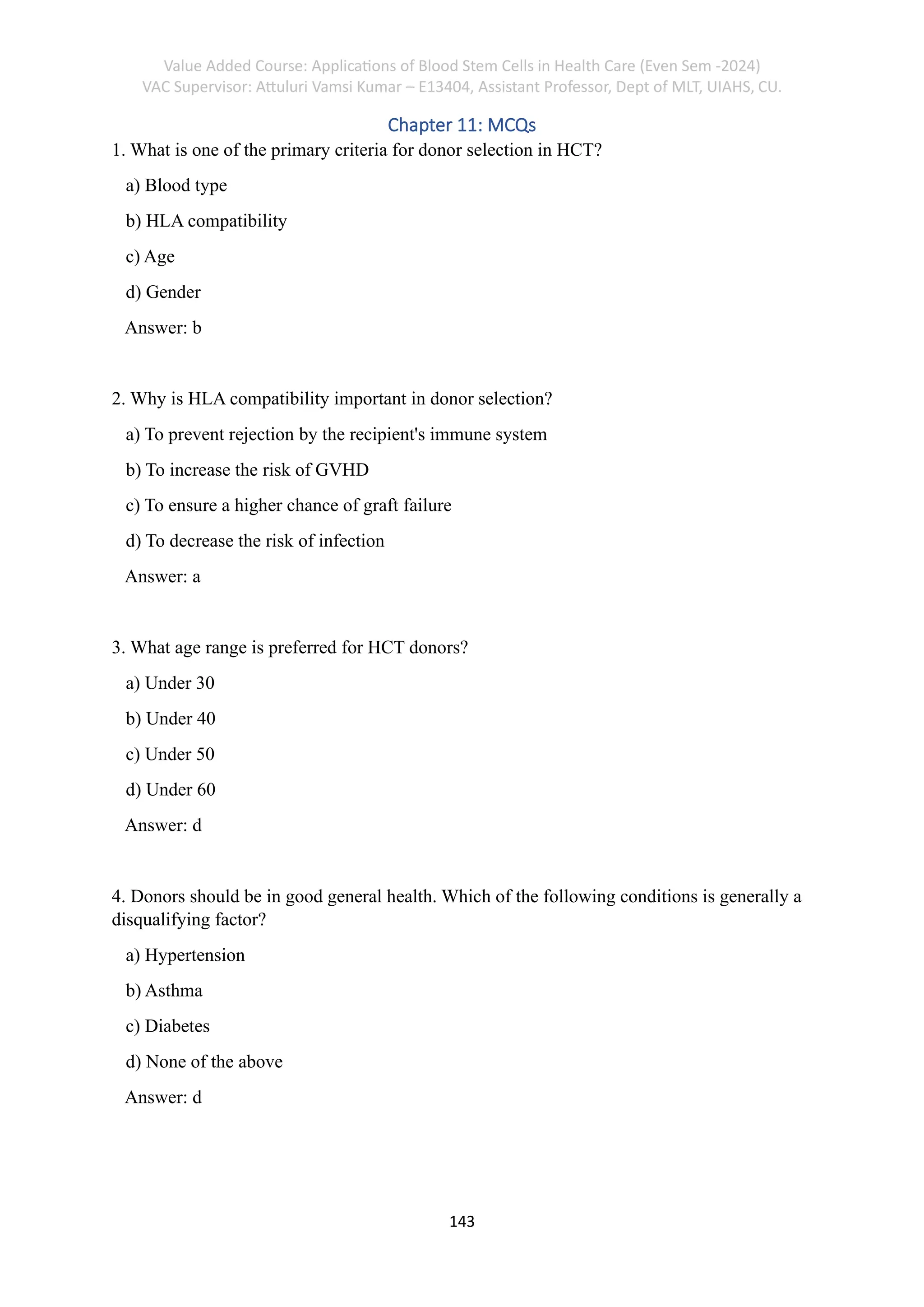 Value Added Course: Applications of Blood Stem Cells in Health Care (Even Sem -2024)
VAC Supervisor: Attuluri Vamsi Kumar – E13404, Assistant Professor, Dept of MLT, UIAHS, CU.
143
Chapter 11: MCQs
1. What is one of the primary criteria for donor selection in HCT?
a) Blood type
b) HLA compatibility
c) Age
d) Gender
Answer: b
2. Why is HLA compatibility important in donor selection?
a) To prevent rejection by the recipient's immune system
b) To increase the risk of GVHD
c) To ensure a higher chance of graft failure
d) To decrease the risk of infection
Answer: a
3. What age range is preferred for HCT donors?
a) Under 30
b) Under 40
c) Under 50
d) Under 60
Answer: d
4. Donors should be in good general health. Which of the following conditions is generally a
disqualifying factor?
a) Hypertension
b) Asthma
c) Diabetes
d) None of the above
Answer: d
 