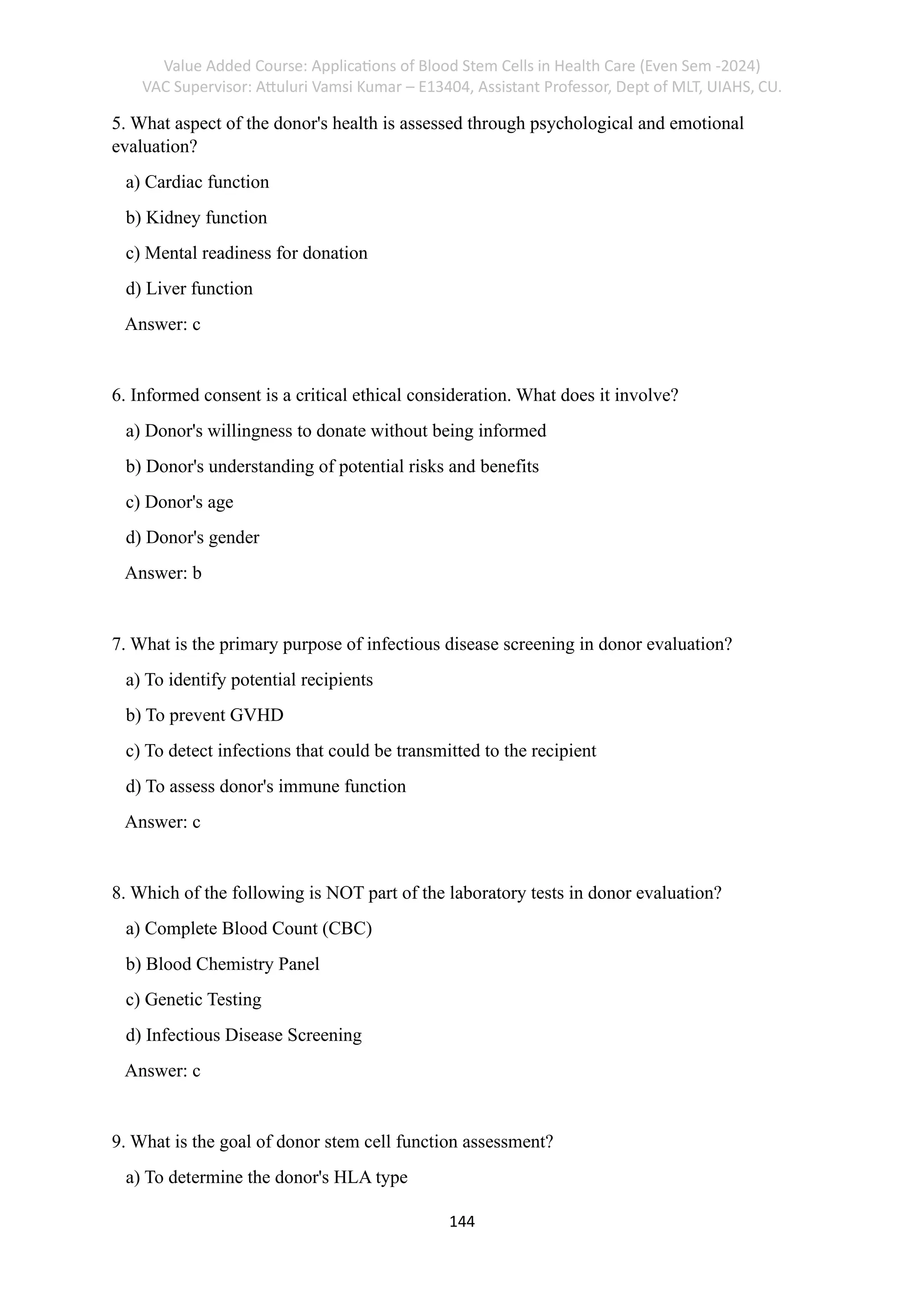 Value Added Course: Applications of Blood Stem Cells in Health Care (Even Sem -2024)
VAC Supervisor: Attuluri Vamsi Kumar – E13404, Assistant Professor, Dept of MLT, UIAHS, CU.
144
5. What aspect of the donor's health is assessed through psychological and emotional
evaluation?
a) Cardiac function
b) Kidney function
c) Mental readiness for donation
d) Liver function
Answer: c
6. Informed consent is a critical ethical consideration. What does it involve?
a) Donor's willingness to donate without being informed
b) Donor's understanding of potential risks and benefits
c) Donor's age
d) Donor's gender
Answer: b
7. What is the primary purpose of infectious disease screening in donor evaluation?
a) To identify potential recipients
b) To prevent GVHD
c) To detect infections that could be transmitted to the recipient
d) To assess donor's immune function
Answer: c
8. Which of the following is NOT part of the laboratory tests in donor evaluation?
a) Complete Blood Count (CBC)
b) Blood Chemistry Panel
c) Genetic Testing
d) Infectious Disease Screening
Answer: c
9. What is the goal of donor stem cell function assessment?
a) To determine the donor's HLA type
 