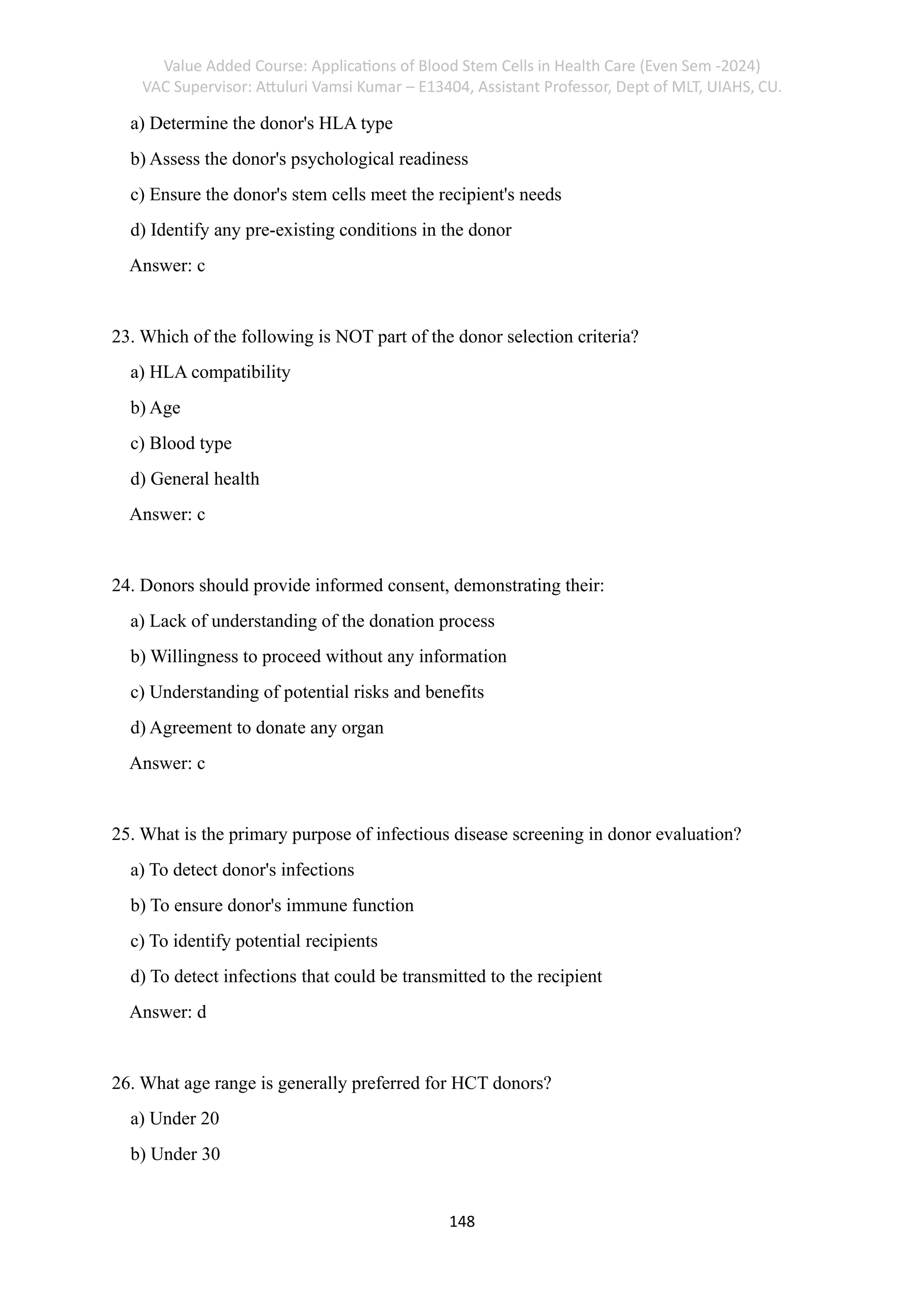 Value Added Course: Applications of Blood Stem Cells in Health Care (Even Sem -2024)
VAC Supervisor: Attuluri Vamsi Kumar – E13404, Assistant Professor, Dept of MLT, UIAHS, CU.
148
a) Determine the donor's HLA type
b) Assess the donor's psychological readiness
c) Ensure the donor's stem cells meet the recipient's needs
d) Identify any pre-existing conditions in the donor
Answer: c
23. Which of the following is NOT part of the donor selection criteria?
a) HLA compatibility
b) Age
c) Blood type
d) General health
Answer: c
24. Donors should provide informed consent, demonstrating their:
a) Lack of understanding of the donation process
b) Willingness to proceed without any information
c) Understanding of potential risks and benefits
d) Agreement to donate any organ
Answer: c
25. What is the primary purpose of infectious disease screening in donor evaluation?
a) To detect donor's infections
b) To ensure donor's immune function
c) To identify potential recipients
d) To detect infections that could be transmitted to the recipient
Answer: d
26. What age range is generally preferred for HCT donors?
a) Under 20
b) Under 30
 