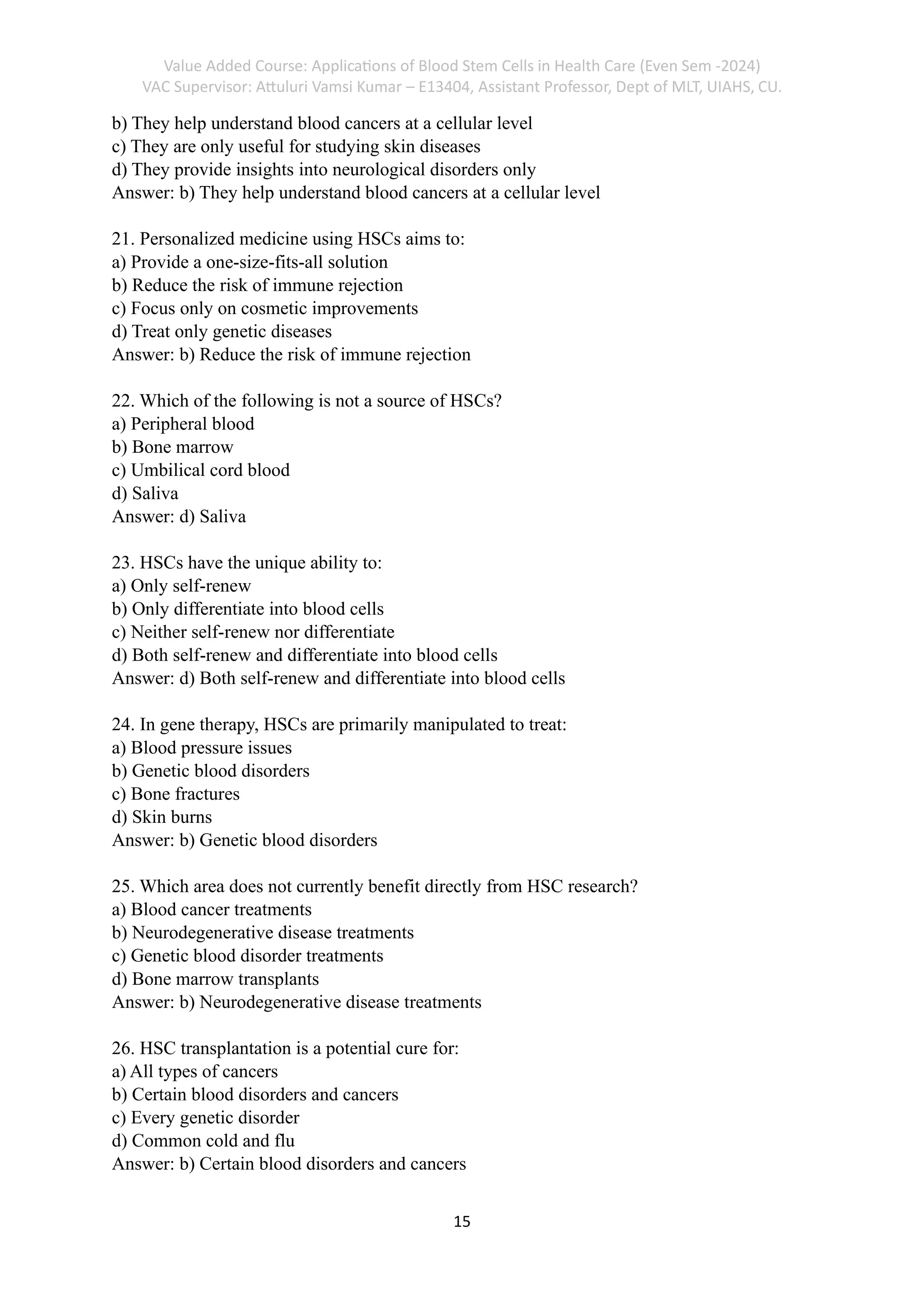 Value Added Course: Applications of Blood Stem Cells in Health Care (Even Sem -2024)
VAC Supervisor: Attuluri Vamsi Kumar – E13404, Assistant Professor, Dept of MLT, UIAHS, CU.
15
b) They help understand blood cancers at a cellular level
c) They are only useful for studying skin diseases
d) They provide insights into neurological disorders only
Answer: b) They help understand blood cancers at a cellular level
21. Personalized medicine using HSCs aims to:
a) Provide a one-size-fits-all solution
b) Reduce the risk of immune rejection
c) Focus only on cosmetic improvements
d) Treat only genetic diseases
Answer: b) Reduce the risk of immune rejection
22. Which of the following is not a source of HSCs?
a) Peripheral blood
b) Bone marrow
c) Umbilical cord blood
d) Saliva
Answer: d) Saliva
23. HSCs have the unique ability to:
a) Only self-renew
b) Only differentiate into blood cells
c) Neither self-renew nor differentiate
d) Both self-renew and differentiate into blood cells
Answer: d) Both self-renew and differentiate into blood cells
24. In gene therapy, HSCs are primarily manipulated to treat:
a) Blood pressure issues
b) Genetic blood disorders
c) Bone fractures
d) Skin burns
Answer: b) Genetic blood disorders
25. Which area does not currently benefit directly from HSC research?
a) Blood cancer treatments
b) Neurodegenerative disease treatments
c) Genetic blood disorder treatments
d) Bone marrow transplants
Answer: b) Neurodegenerative disease treatments
26. HSC transplantation is a potential cure for:
a) All types of cancers
b) Certain blood disorders and cancers
c) Every genetic disorder
d) Common cold and flu
Answer: b) Certain blood disorders and cancers
 