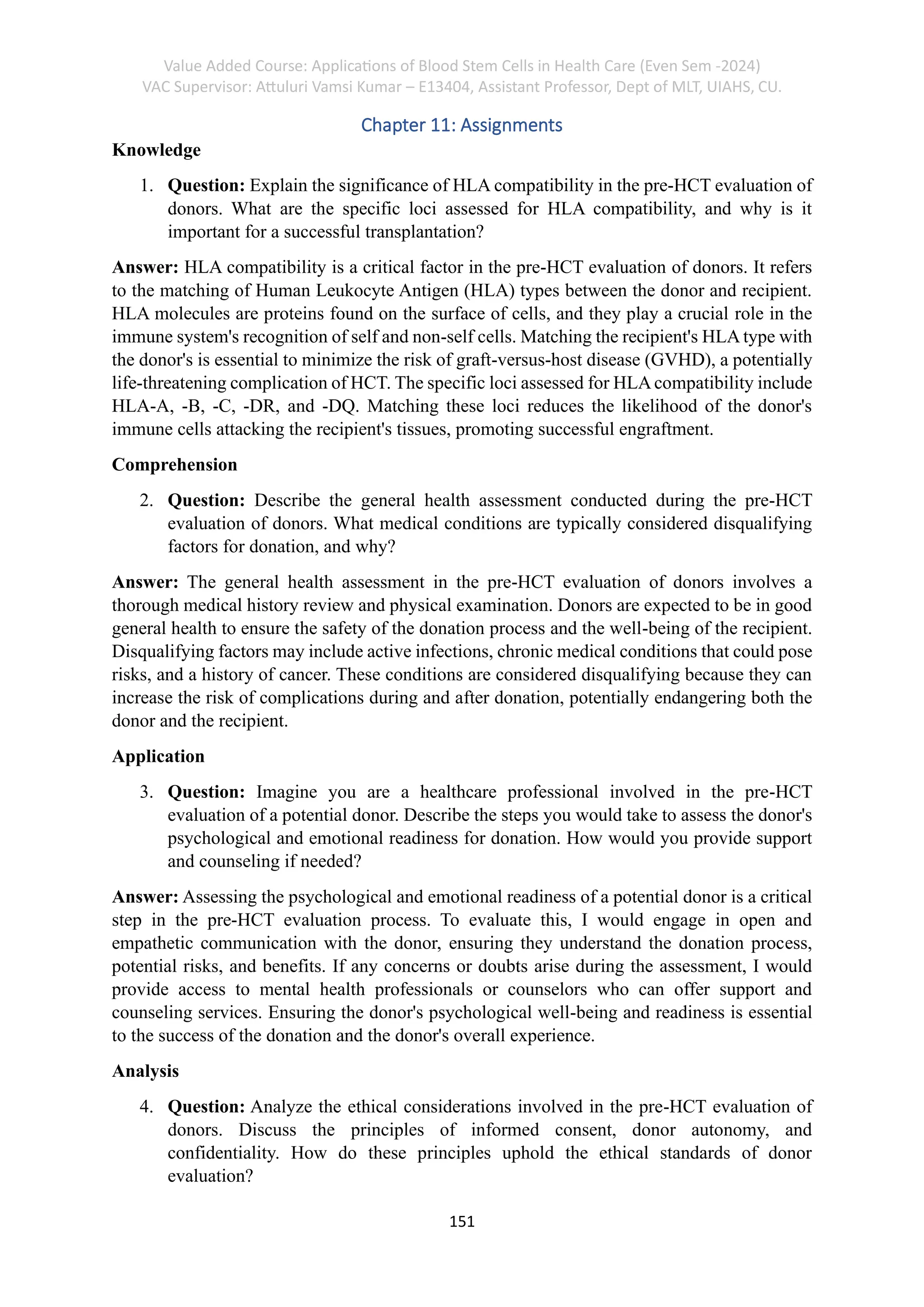 Value Added Course: Applications of Blood Stem Cells in Health Care (Even Sem -2024)
VAC Supervisor: Attuluri Vamsi Kumar – E13404, Assistant Professor, Dept of MLT, UIAHS, CU.
151
Chapter 11: Assignments
Knowledge
1. Question: Explain the significance of HLA compatibility in the pre-HCT evaluation of
donors. What are the specific loci assessed for HLA compatibility, and why is it
important for a successful transplantation?
Answer: HLA compatibility is a critical factor in the pre-HCT evaluation of donors. It refers
to the matching of Human Leukocyte Antigen (HLA) types between the donor and recipient.
HLA molecules are proteins found on the surface of cells, and they play a crucial role in the
immune system's recognition of self and non-self cells. Matching the recipient's HLA type with
the donor's is essential to minimize the risk of graft-versus-host disease (GVHD), a potentially
life-threatening complication of HCT. The specific loci assessed for HLAcompatibility include
HLA-A, -B, -C, -DR, and -DQ. Matching these loci reduces the likelihood of the donor's
immune cells attacking the recipient's tissues, promoting successful engraftment.
Comprehension
2. Question: Describe the general health assessment conducted during the pre-HCT
evaluation of donors. What medical conditions are typically considered disqualifying
factors for donation, and why?
Answer: The general health assessment in the pre-HCT evaluation of donors involves a
thorough medical history review and physical examination. Donors are expected to be in good
general health to ensure the safety of the donation process and the well-being of the recipient.
Disqualifying factors may include active infections, chronic medical conditions that could pose
risks, and a history of cancer. These conditions are considered disqualifying because they can
increase the risk of complications during and after donation, potentially endangering both the
donor and the recipient.
Application
3. Question: Imagine you are a healthcare professional involved in the pre-HCT
evaluation of a potential donor. Describe the steps you would take to assess the donor's
psychological and emotional readiness for donation. How would you provide support
and counseling if needed?
Answer: Assessing the psychological and emotional readiness of a potential donor is a critical
step in the pre-HCT evaluation process. To evaluate this, I would engage in open and
empathetic communication with the donor, ensuring they understand the donation process,
potential risks, and benefits. If any concerns or doubts arise during the assessment, I would
provide access to mental health professionals or counselors who can offer support and
counseling services. Ensuring the donor's psychological well-being and readiness is essential
to the success of the donation and the donor's overall experience.
Analysis
4. Question: Analyze the ethical considerations involved in the pre-HCT evaluation of
donors. Discuss the principles of informed consent, donor autonomy, and
confidentiality. How do these principles uphold the ethical standards of donor
evaluation?
 