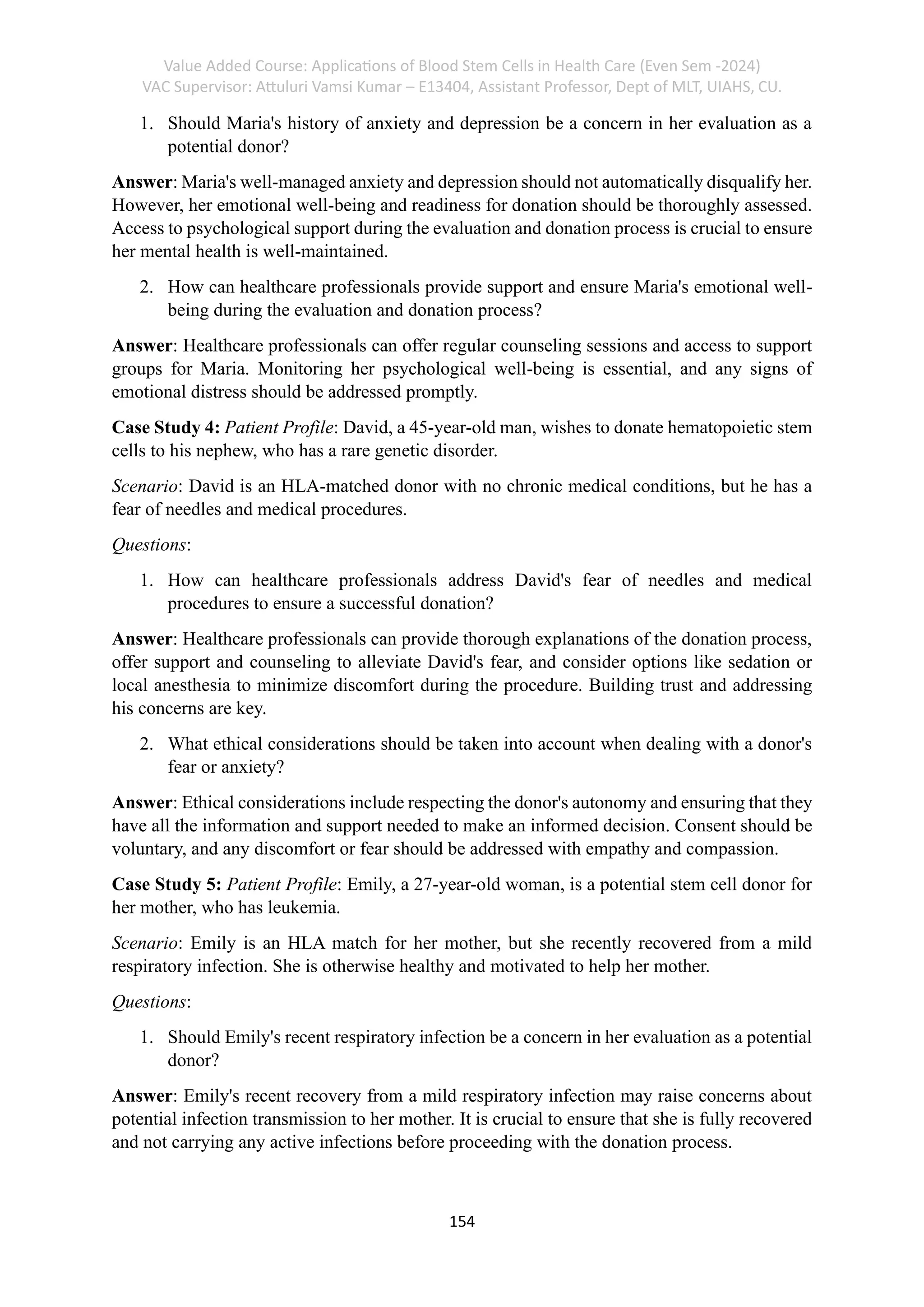 Value Added Course: Applications of Blood Stem Cells in Health Care (Even Sem -2024)
VAC Supervisor: Attuluri Vamsi Kumar – E13404, Assistant Professor, Dept of MLT, UIAHS, CU.
154
1. Should Maria's history of anxiety and depression be a concern in her evaluation as a
potential donor?
Answer: Maria's well-managed anxiety and depression should not automatically disqualify her.
However, her emotional well-being and readiness for donation should be thoroughly assessed.
Access to psychological support during the evaluation and donation process is crucial to ensure
her mental health is well-maintained.
2. How can healthcare professionals provide support and ensure Maria's emotional well-
being during the evaluation and donation process?
Answer: Healthcare professionals can offer regular counseling sessions and access to support
groups for Maria. Monitoring her psychological well-being is essential, and any signs of
emotional distress should be addressed promptly.
Case Study 4: Patient Profile: David, a 45-year-old man, wishes to donate hematopoietic stem
cells to his nephew, who has a rare genetic disorder.
Scenario: David is an HLA-matched donor with no chronic medical conditions, but he has a
fear of needles and medical procedures.
Questions:
1. How can healthcare professionals address David's fear of needles and medical
procedures to ensure a successful donation?
Answer: Healthcare professionals can provide thorough explanations of the donation process,
offer support and counseling to alleviate David's fear, and consider options like sedation or
local anesthesia to minimize discomfort during the procedure. Building trust and addressing
his concerns are key.
2. What ethical considerations should be taken into account when dealing with a donor's
fear or anxiety?
Answer: Ethical considerations include respecting the donor's autonomy and ensuring that they
have all the information and support needed to make an informed decision. Consent should be
voluntary, and any discomfort or fear should be addressed with empathy and compassion.
Case Study 5: Patient Profile: Emily, a 27-year-old woman, is a potential stem cell donor for
her mother, who has leukemia.
Scenario: Emily is an HLA match for her mother, but she recently recovered from a mild
respiratory infection. She is otherwise healthy and motivated to help her mother.
Questions:
1. Should Emily's recent respiratory infection be a concern in her evaluation as a potential
donor?
Answer: Emily's recent recovery from a mild respiratory infection may raise concerns about
potential infection transmission to her mother. It is crucial to ensure that she is fully recovered
and not carrying any active infections before proceeding with the donation process.
 