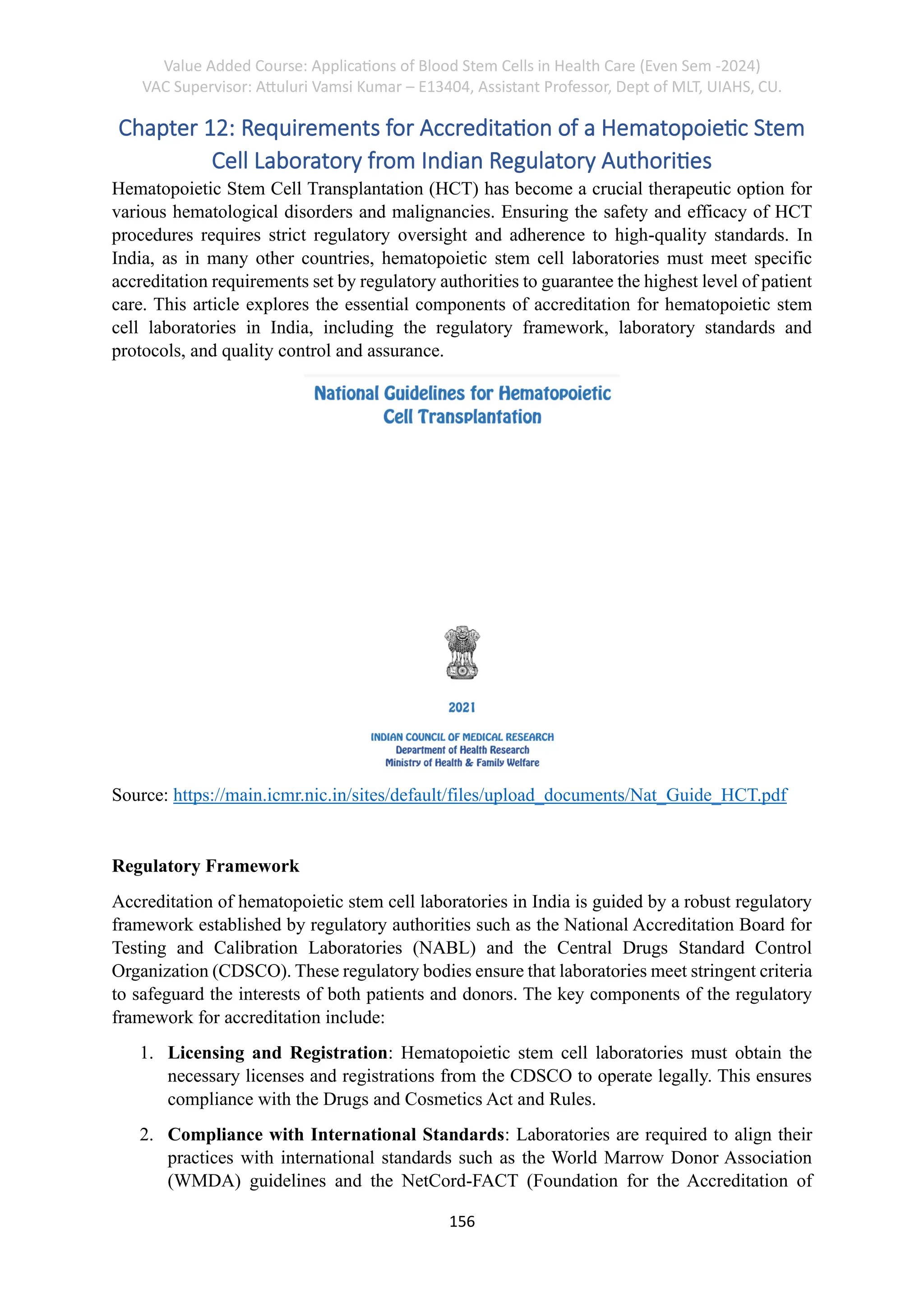 Value Added Course: Applications of Blood Stem Cells in Health Care (Even Sem -2024)
VAC Supervisor: Attuluri Vamsi Kumar – E13404, Assistant Professor, Dept of MLT, UIAHS, CU.
156
Chapter 12: Requirements for Accreditation of a Hematopoietic Stem
Cell Laboratory from Indian Regulatory Authorities
Hematopoietic Stem Cell Transplantation (HCT) has become a crucial therapeutic option for
various hematological disorders and malignancies. Ensuring the safety and efficacy of HCT
procedures requires strict regulatory oversight and adherence to high-quality standards. In
India, as in many other countries, hematopoietic stem cell laboratories must meet specific
accreditation requirements set by regulatory authorities to guarantee the highest level of patient
care. This article explores the essential components of accreditation for hematopoietic stem
cell laboratories in India, including the regulatory framework, laboratory standards and
protocols, and quality control and assurance.
Source: https://main.icmr.nic.in/sites/default/files/upload_documents/Nat_Guide_HCT.pdf
Regulatory Framework
Accreditation of hematopoietic stem cell laboratories in India is guided by a robust regulatory
framework established by regulatory authorities such as the National Accreditation Board for
Testing and Calibration Laboratories (NABL) and the Central Drugs Standard Control
Organization (CDSCO). These regulatory bodies ensure that laboratories meet stringent criteria
to safeguard the interests of both patients and donors. The key components of the regulatory
framework for accreditation include:
1. Licensing and Registration: Hematopoietic stem cell laboratories must obtain the
necessary licenses and registrations from the CDSCO to operate legally. This ensures
compliance with the Drugs and Cosmetics Act and Rules.
2. Compliance with International Standards: Laboratories are required to align their
practices with international standards such as the World Marrow Donor Association
(WMDA) guidelines and the NetCord-FACT (Foundation for the Accreditation of
 