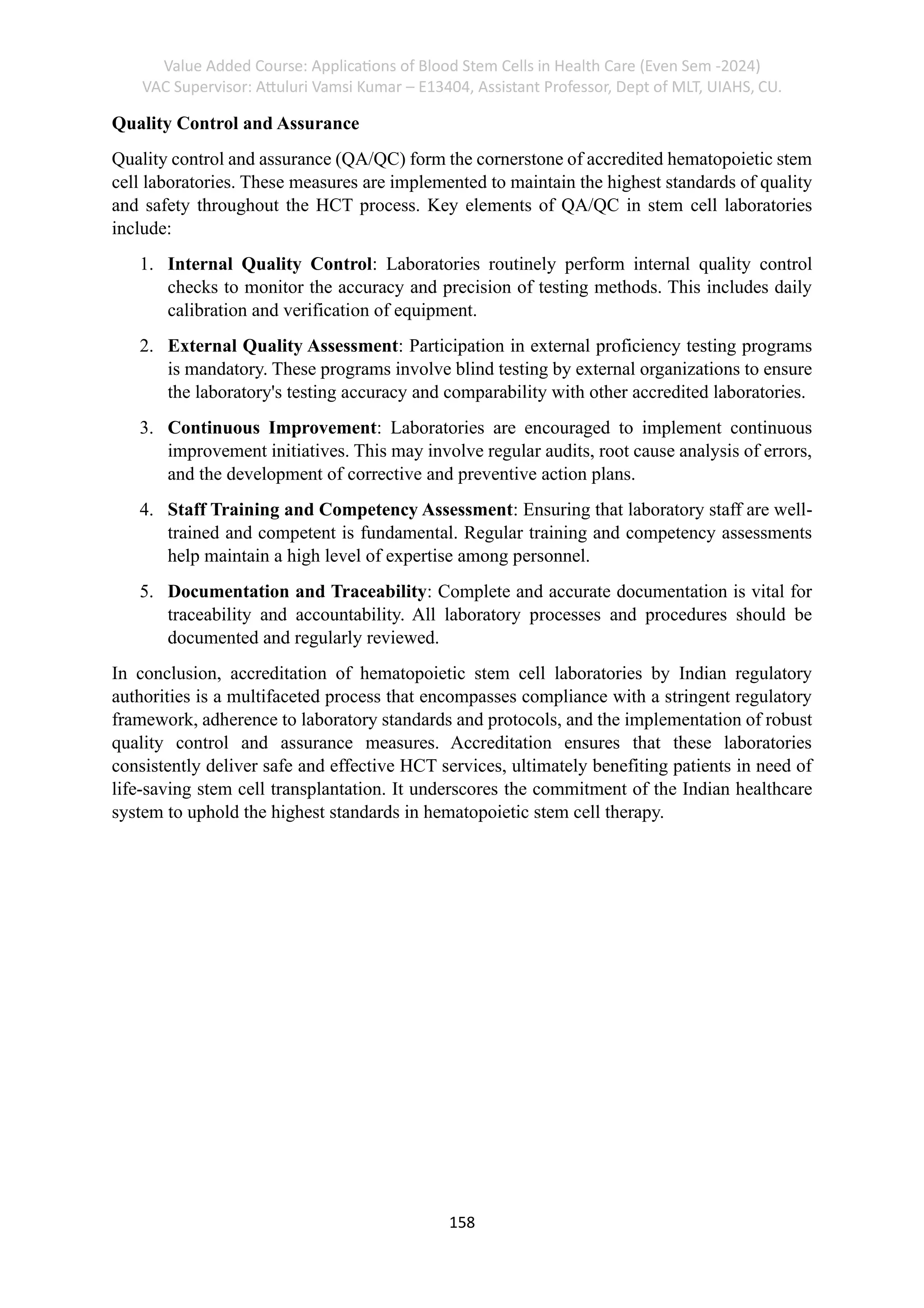 Value Added Course: Applications of Blood Stem Cells in Health Care (Even Sem -2024)
VAC Supervisor: Attuluri Vamsi Kumar – E13404, Assistant Professor, Dept of MLT, UIAHS, CU.
158
Quality Control and Assurance
Quality control and assurance (QA/QC) form the cornerstone of accredited hematopoietic stem
cell laboratories. These measures are implemented to maintain the highest standards of quality
and safety throughout the HCT process. Key elements of QA/QC in stem cell laboratories
include:
1. Internal Quality Control: Laboratories routinely perform internal quality control
checks to monitor the accuracy and precision of testing methods. This includes daily
calibration and verification of equipment.
2. External Quality Assessment: Participation in external proficiency testing programs
is mandatory. These programs involve blind testing by external organizations to ensure
the laboratory's testing accuracy and comparability with other accredited laboratories.
3. Continuous Improvement: Laboratories are encouraged to implement continuous
improvement initiatives. This may involve regular audits, root cause analysis of errors,
and the development of corrective and preventive action plans.
4. Staff Training and Competency Assessment: Ensuring that laboratory staff are well-
trained and competent is fundamental. Regular training and competency assessments
help maintain a high level of expertise among personnel.
5. Documentation and Traceability: Complete and accurate documentation is vital for
traceability and accountability. All laboratory processes and procedures should be
documented and regularly reviewed.
In conclusion, accreditation of hematopoietic stem cell laboratories by Indian regulatory
authorities is a multifaceted process that encompasses compliance with a stringent regulatory
framework, adherence to laboratory standards and protocols, and the implementation of robust
quality control and assurance measures. Accreditation ensures that these laboratories
consistently deliver safe and effective HCT services, ultimately benefiting patients in need of
life-saving stem cell transplantation. It underscores the commitment of the Indian healthcare
system to uphold the highest standards in hematopoietic stem cell therapy.
 