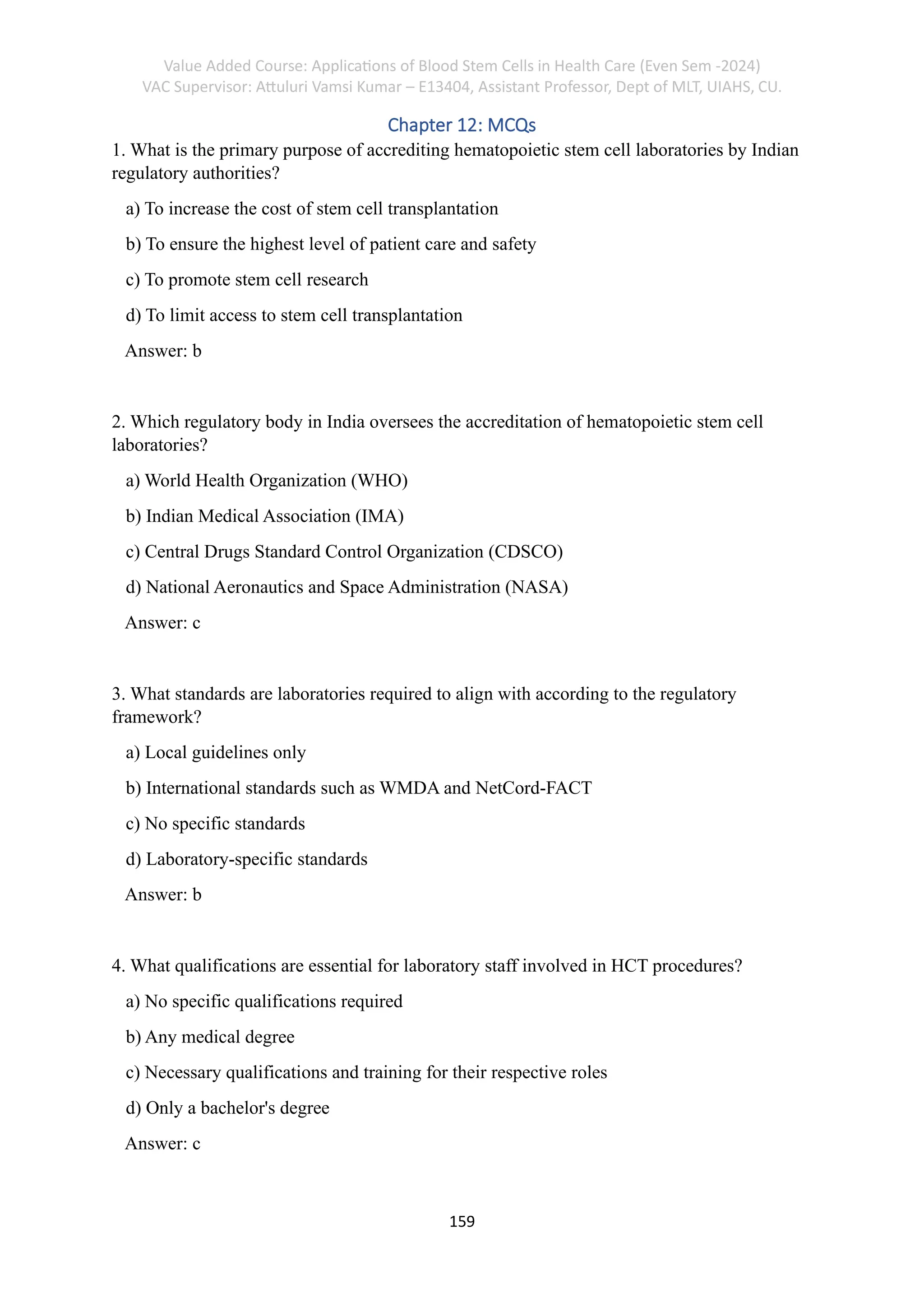 Value Added Course: Applications of Blood Stem Cells in Health Care (Even Sem -2024)
VAC Supervisor: Attuluri Vamsi Kumar – E13404, Assistant Professor, Dept of MLT, UIAHS, CU.
159
Chapter 12: MCQs
1. What is the primary purpose of accrediting hematopoietic stem cell laboratories by Indian
regulatory authorities?
a) To increase the cost of stem cell transplantation
b) To ensure the highest level of patient care and safety
c) To promote stem cell research
d) To limit access to stem cell transplantation
Answer: b
2. Which regulatory body in India oversees the accreditation of hematopoietic stem cell
laboratories?
a) World Health Organization (WHO)
b) Indian Medical Association (IMA)
c) Central Drugs Standard Control Organization (CDSCO)
d) National Aeronautics and Space Administration (NASA)
Answer: c
3. What standards are laboratories required to align with according to the regulatory
framework?
a) Local guidelines only
b) International standards such as WMDA and NetCord-FACT
c) No specific standards
d) Laboratory-specific standards
Answer: b
4. What qualifications are essential for laboratory staff involved in HCT procedures?
a) No specific qualifications required
b) Any medical degree
c) Necessary qualifications and training for their respective roles
d) Only a bachelor's degree
Answer: c
 