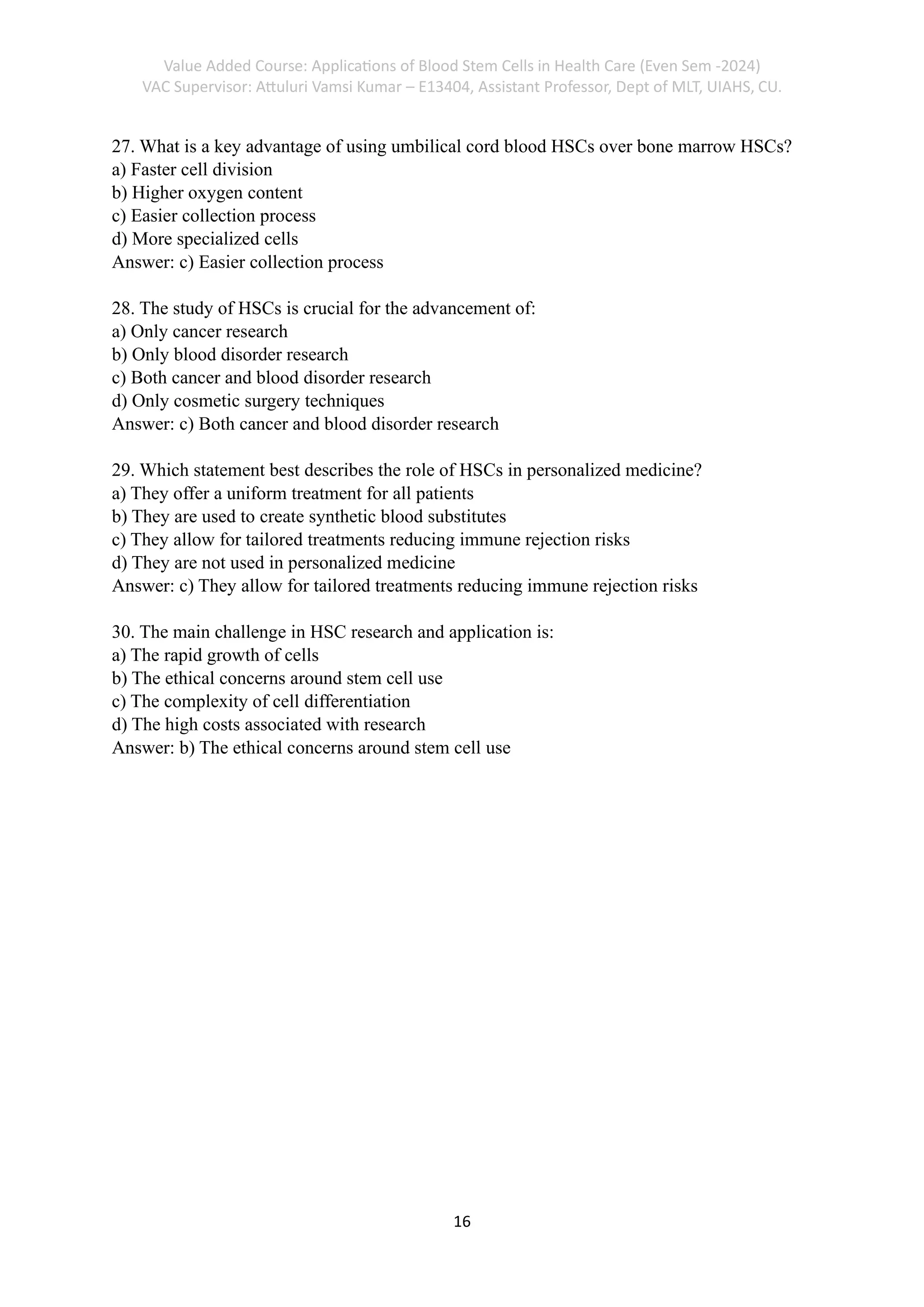 Value Added Course: Applications of Blood Stem Cells in Health Care (Even Sem -2024)
VAC Supervisor: Attuluri Vamsi Kumar – E13404, Assistant Professor, Dept of MLT, UIAHS, CU.
16
27. What is a key advantage of using umbilical cord blood HSCs over bone marrow HSCs?
a) Faster cell division
b) Higher oxygen content
c) Easier collection process
d) More specialized cells
Answer: c) Easier collection process
28. The study of HSCs is crucial for the advancement of:
a) Only cancer research
b) Only blood disorder research
c) Both cancer and blood disorder research
d) Only cosmetic surgery techniques
Answer: c) Both cancer and blood disorder research
29. Which statement best describes the role of HSCs in personalized medicine?
a) They offer a uniform treatment for all patients
b) They are used to create synthetic blood substitutes
c) They allow for tailored treatments reducing immune rejection risks
d) They are not used in personalized medicine
Answer: c) They allow for tailored treatments reducing immune rejection risks
30. The main challenge in HSC research and application is:
a) The rapid growth of cells
b) The ethical concerns around stem cell use
c) The complexity of cell differentiation
d) The high costs associated with research
Answer: b) The ethical concerns around stem cell use
 