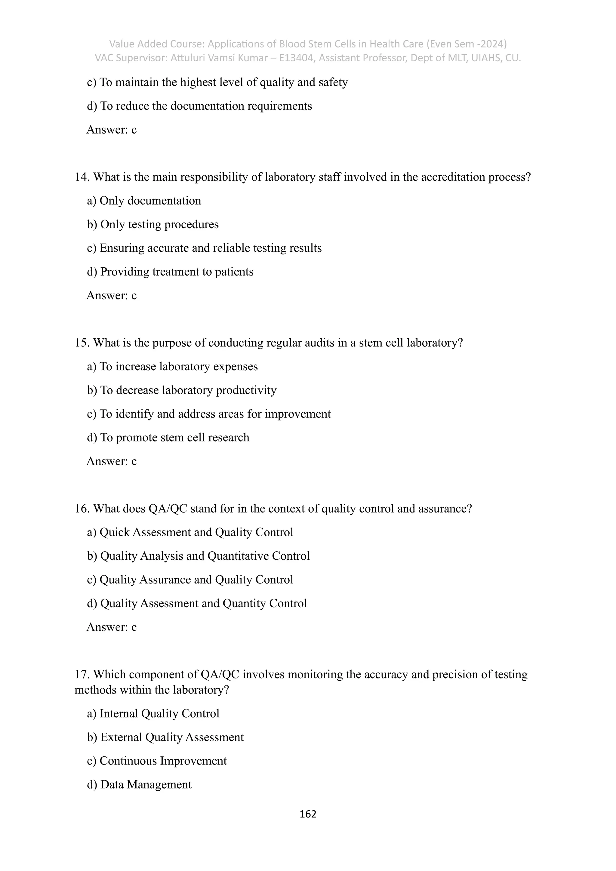 Value Added Course: Applications of Blood Stem Cells in Health Care (Even Sem -2024)
VAC Supervisor: Attuluri Vamsi Kumar – E13404, Assistant Professor, Dept of MLT, UIAHS, CU.
162
c) To maintain the highest level of quality and safety
d) To reduce the documentation requirements
Answer: c
14. What is the main responsibility of laboratory staff involved in the accreditation process?
a) Only documentation
b) Only testing procedures
c) Ensuring accurate and reliable testing results
d) Providing treatment to patients
Answer: c
15. What is the purpose of conducting regular audits in a stem cell laboratory?
a) To increase laboratory expenses
b) To decrease laboratory productivity
c) To identify and address areas for improvement
d) To promote stem cell research
Answer: c
16. What does QA/QC stand for in the context of quality control and assurance?
a) Quick Assessment and Quality Control
b) Quality Analysis and Quantitative Control
c) Quality Assurance and Quality Control
d) Quality Assessment and Quantity Control
Answer: c
17. Which component of QA/QC involves monitoring the accuracy and precision of testing
methods within the laboratory?
a) Internal Quality Control
b) External Quality Assessment
c) Continuous Improvement
d) Data Management
 
