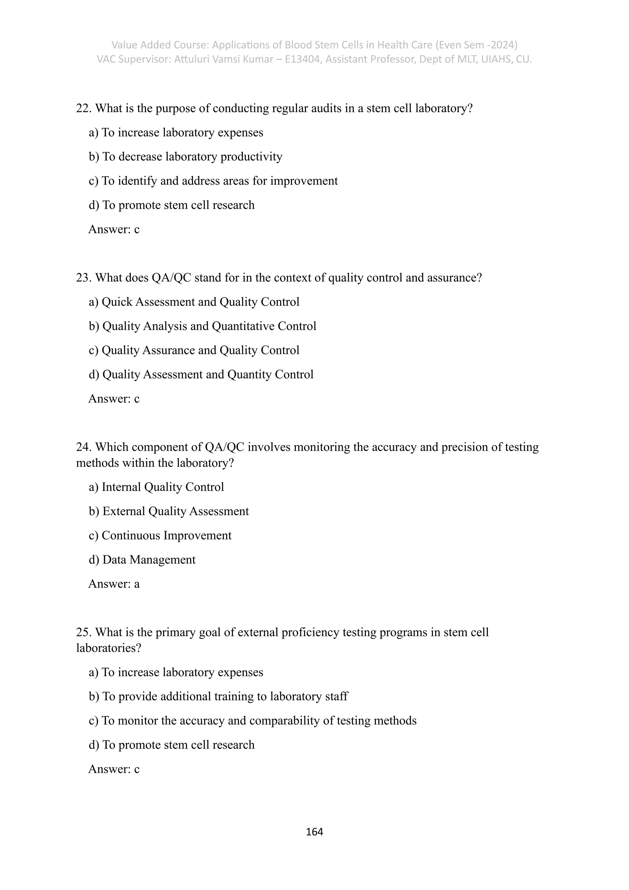 Value Added Course: Applications of Blood Stem Cells in Health Care (Even Sem -2024)
VAC Supervisor: Attuluri Vamsi Kumar – E13404, Assistant Professor, Dept of MLT, UIAHS, CU.
164
22. What is the purpose of conducting regular audits in a stem cell laboratory?
a) To increase laboratory expenses
b) To decrease laboratory productivity
c) To identify and address areas for improvement
d) To promote stem cell research
Answer: c
23. What does QA/QC stand for in the context of quality control and assurance?
a) Quick Assessment and Quality Control
b) Quality Analysis and Quantitative Control
c) Quality Assurance and Quality Control
d) Quality Assessment and Quantity Control
Answer: c
24. Which component of QA/QC involves monitoring the accuracy and precision of testing
methods within the laboratory?
a) Internal Quality Control
b) External Quality Assessment
c) Continuous Improvement
d) Data Management
Answer: a
25. What is the primary goal of external proficiency testing programs in stem cell
laboratories?
a) To increase laboratory expenses
b) To provide additional training to laboratory staff
c) To monitor the accuracy and comparability of testing methods
d) To promote stem cell research
Answer: c
 