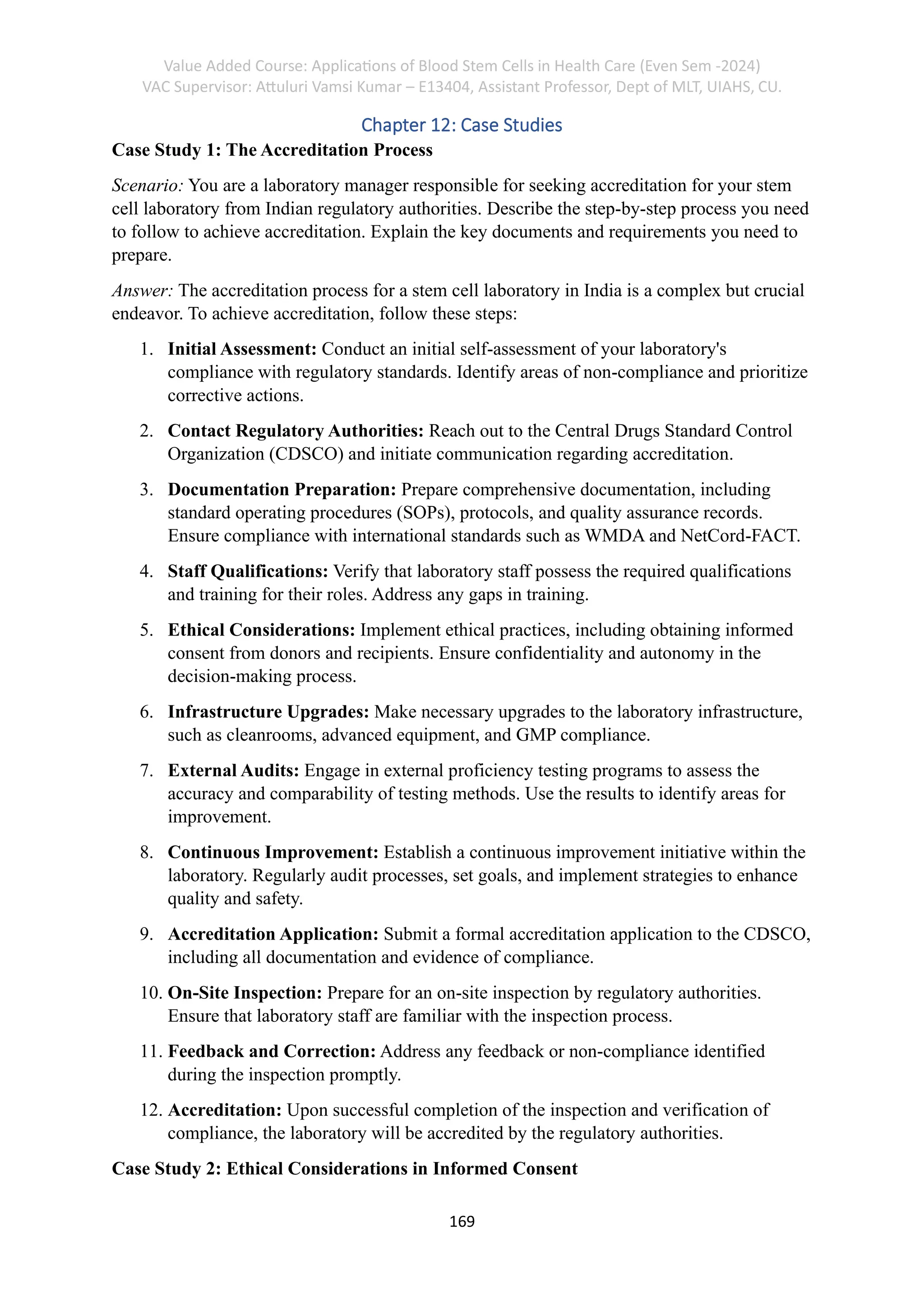 Value Added Course: Applications of Blood Stem Cells in Health Care (Even Sem -2024)
VAC Supervisor: Attuluri Vamsi Kumar – E13404, Assistant Professor, Dept of MLT, UIAHS, CU.
169
Chapter 12: Case Studies
Case Study 1: The Accreditation Process
Scenario: You are a laboratory manager responsible for seeking accreditation for your stem
cell laboratory from Indian regulatory authorities. Describe the step-by-step process you need
to follow to achieve accreditation. Explain the key documents and requirements you need to
prepare.
Answer: The accreditation process for a stem cell laboratory in India is a complex but crucial
endeavor. To achieve accreditation, follow these steps:
1. Initial Assessment: Conduct an initial self-assessment of your laboratory's
compliance with regulatory standards. Identify areas of non-compliance and prioritize
corrective actions.
2. Contact Regulatory Authorities: Reach out to the Central Drugs Standard Control
Organization (CDSCO) and initiate communication regarding accreditation.
3. Documentation Preparation: Prepare comprehensive documentation, including
standard operating procedures (SOPs), protocols, and quality assurance records.
Ensure compliance with international standards such as WMDA and NetCord-FACT.
4. Staff Qualifications: Verify that laboratory staff possess the required qualifications
and training for their roles. Address any gaps in training.
5. Ethical Considerations: Implement ethical practices, including obtaining informed
consent from donors and recipients. Ensure confidentiality and autonomy in the
decision-making process.
6. Infrastructure Upgrades: Make necessary upgrades to the laboratory infrastructure,
such as cleanrooms, advanced equipment, and GMP compliance.
7. External Audits: Engage in external proficiency testing programs to assess the
accuracy and comparability of testing methods. Use the results to identify areas for
improvement.
8. Continuous Improvement: Establish a continuous improvement initiative within the
laboratory. Regularly audit processes, set goals, and implement strategies to enhance
quality and safety.
9. Accreditation Application: Submit a formal accreditation application to the CDSCO,
including all documentation and evidence of compliance.
10. On-Site Inspection: Prepare for an on-site inspection by regulatory authorities.
Ensure that laboratory staff are familiar with the inspection process.
11. Feedback and Correction: Address any feedback or non-compliance identified
during the inspection promptly.
12. Accreditation: Upon successful completion of the inspection and verification of
compliance, the laboratory will be accredited by the regulatory authorities.
Case Study 2: Ethical Considerations in Informed Consent
 