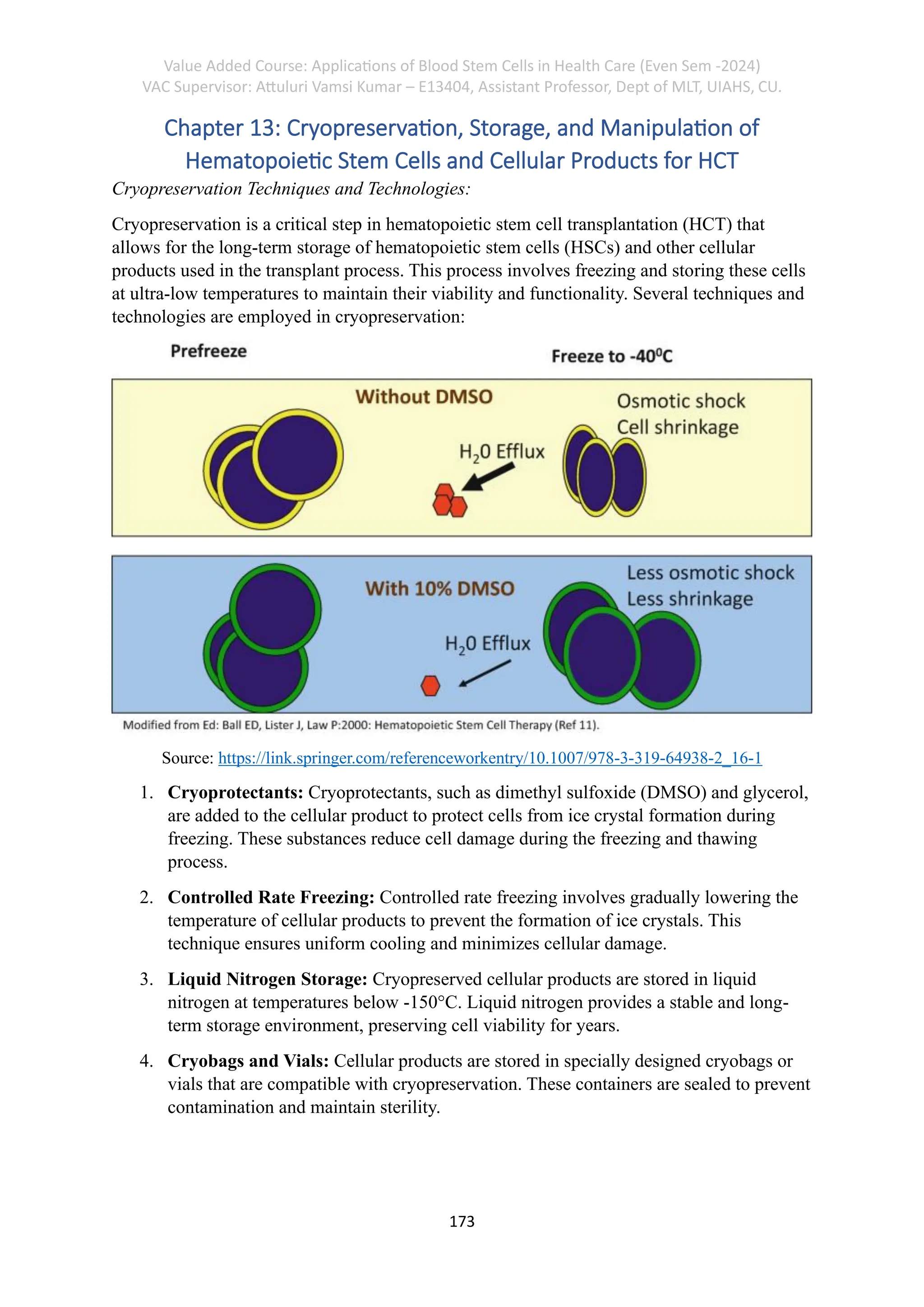 Value Added Course: Applications of Blood Stem Cells in Health Care (Even Sem -2024)
VAC Supervisor: Attuluri Vamsi Kumar – E13404, Assistant Professor, Dept of MLT, UIAHS, CU.
173
Chapter 13: Cryopreservation, Storage, and Manipulation of
Hematopoietic Stem Cells and Cellular Products for HCT
Cryopreservation Techniques and Technologies:
Cryopreservation is a critical step in hematopoietic stem cell transplantation (HCT) that
allows for the long-term storage of hematopoietic stem cells (HSCs) and other cellular
products used in the transplant process. This process involves freezing and storing these cells
at ultra-low temperatures to maintain their viability and functionality. Several techniques and
technologies are employed in cryopreservation:
Source: https://link.springer.com/referenceworkentry/10.1007/978-3-319-64938-2_16-1
1. Cryoprotectants: Cryoprotectants, such as dimethyl sulfoxide (DMSO) and glycerol,
are added to the cellular product to protect cells from ice crystal formation during
freezing. These substances reduce cell damage during the freezing and thawing
process.
2. Controlled Rate Freezing: Controlled rate freezing involves gradually lowering the
temperature of cellular products to prevent the formation of ice crystals. This
technique ensures uniform cooling and minimizes cellular damage.
3. Liquid Nitrogen Storage: Cryopreserved cellular products are stored in liquid
nitrogen at temperatures below -150°C. Liquid nitrogen provides a stable and long-
term storage environment, preserving cell viability for years.
4. Cryobags and Vials: Cellular products are stored in specially designed cryobags or
vials that are compatible with cryopreservation. These containers are sealed to prevent
contamination and maintain sterility.
 