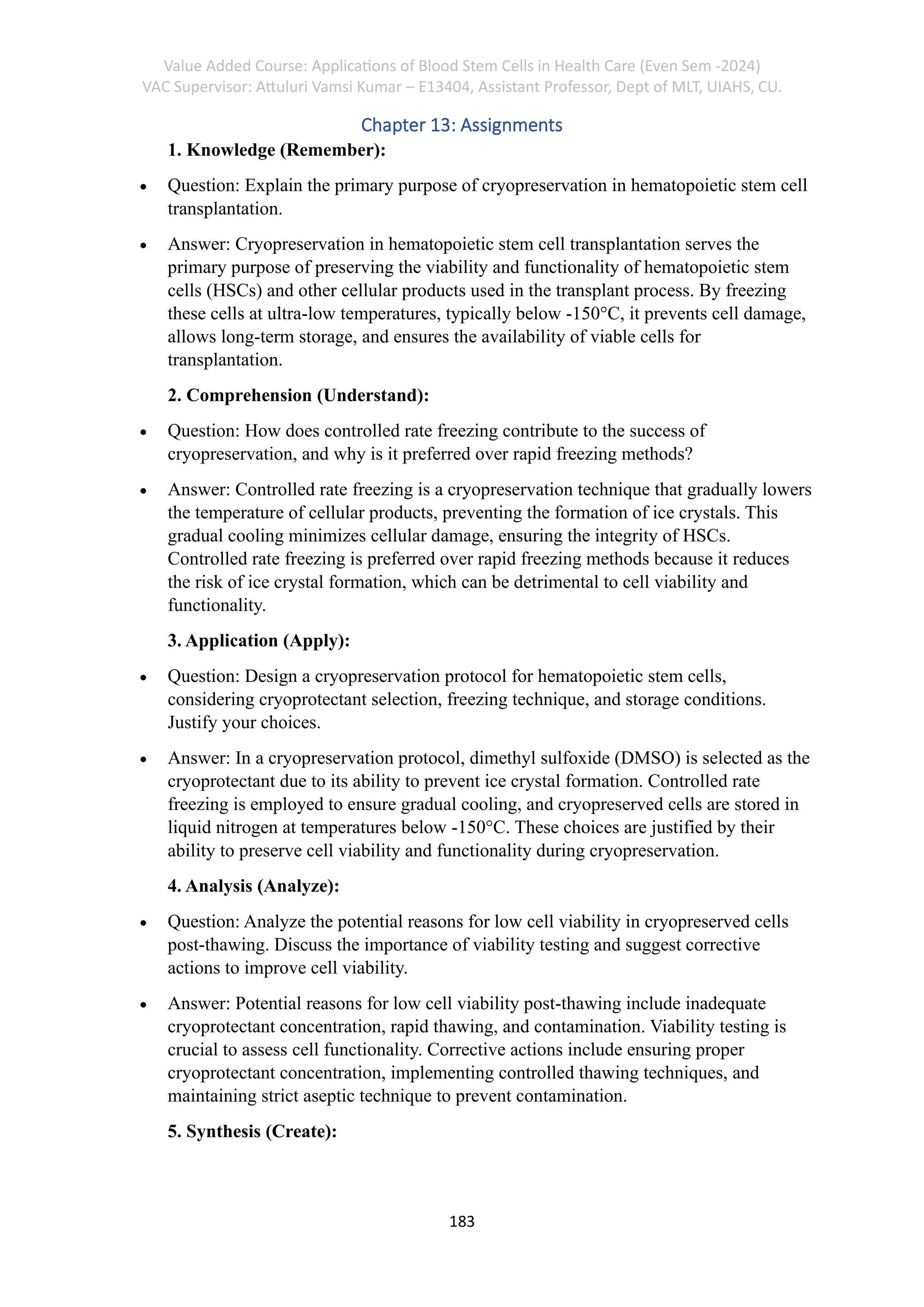 Value Added Course: Applications of Blood Stem Cells in Health Care (Even Sem -2024)
VAC Supervisor: Attuluri Vamsi Kumar – E13404, Assistant Professor, Dept of MLT, UIAHS, CU.
183
Chapter 13: Assignments
1. Knowledge (Remember):
• Question: Explain the primary purpose of cryopreservation in hematopoietic stem cell
transplantation.
• Answer: Cryopreservation in hematopoietic stem cell transplantation serves the
primary purpose of preserving the viability and functionality of hematopoietic stem
cells (HSCs) and other cellular products used in the transplant process. By freezing
these cells at ultra-low temperatures, typically below -150°C, it prevents cell damage,
allows long-term storage, and ensures the availability of viable cells for
transplantation.
2. Comprehension (Understand):
• Question: How does controlled rate freezing contribute to the success of
cryopreservation, and why is it preferred over rapid freezing methods?
• Answer: Controlled rate freezing is a cryopreservation technique that gradually lowers
the temperature of cellular products, preventing the formation of ice crystals. This
gradual cooling minimizes cellular damage, ensuring the integrity of HSCs.
Controlled rate freezing is preferred over rapid freezing methods because it reduces
the risk of ice crystal formation, which can be detrimental to cell viability and
functionality.
3. Application (Apply):
• Question: Design a cryopreservation protocol for hematopoietic stem cells,
considering cryoprotectant selection, freezing technique, and storage conditions.
Justify your choices.
• Answer: In a cryopreservation protocol, dimethyl sulfoxide (DMSO) is selected as the
cryoprotectant due to its ability to prevent ice crystal formation. Controlled rate
freezing is employed to ensure gradual cooling, and cryopreserved cells are stored in
liquid nitrogen at temperatures below -150°C. These choices are justified by their
ability to preserve cell viability and functionality during cryopreservation.
4. Analysis (Analyze):
• Question: Analyze the potential reasons for low cell viability in cryopreserved cells
post-thawing. Discuss the importance of viability testing and suggest corrective
actions to improve cell viability.
• Answer: Potential reasons for low cell viability post-thawing include inadequate
cryoprotectant concentration, rapid thawing, and contamination. Viability testing is
crucial to assess cell functionality. Corrective actions include ensuring proper
cryoprotectant concentration, implementing controlled thawing techniques, and
maintaining strict aseptic technique to prevent contamination.
5. Synthesis (Create):
 