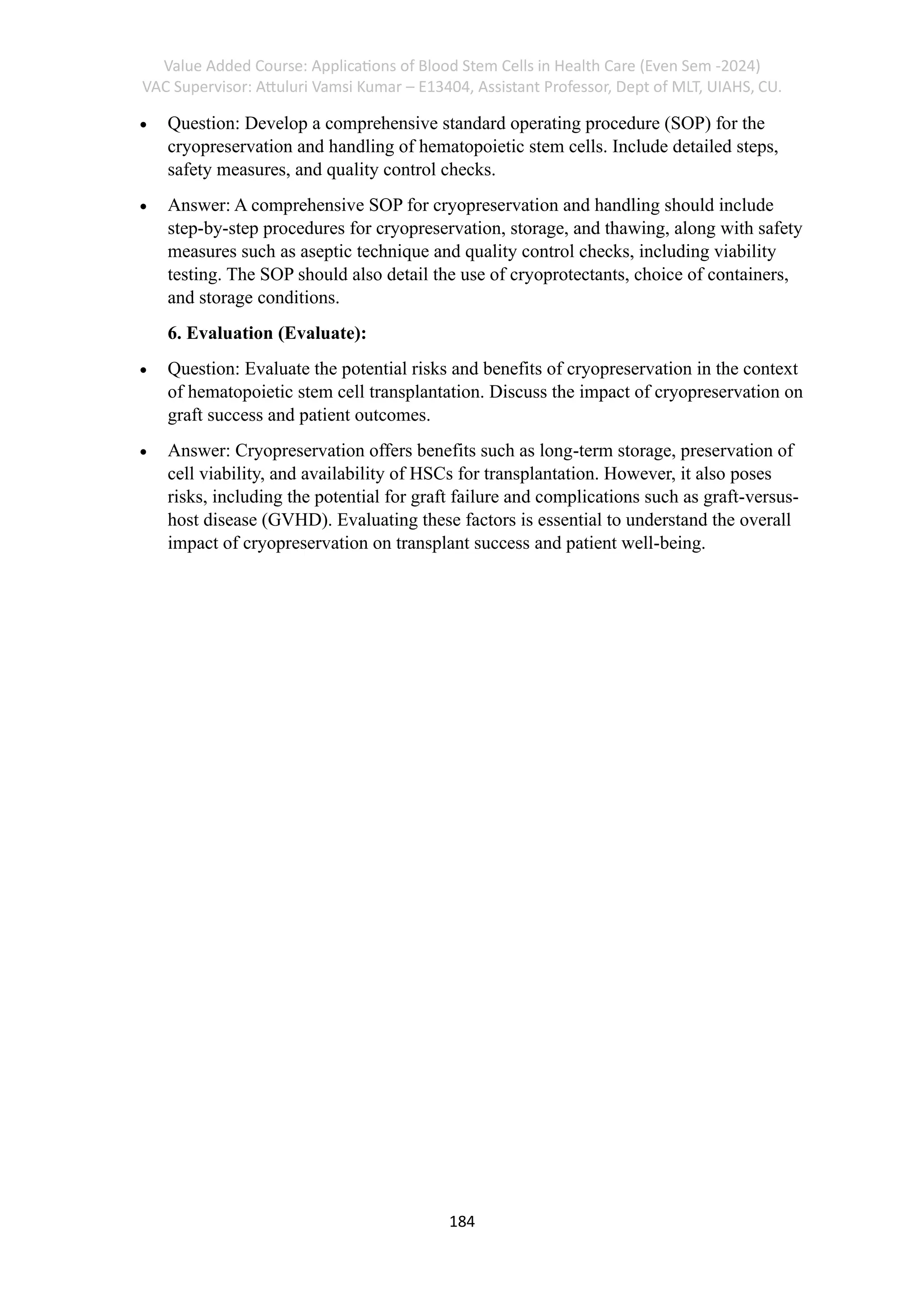 Value Added Course: Applications of Blood Stem Cells in Health Care (Even Sem -2024)
VAC Supervisor: Attuluri Vamsi Kumar – E13404, Assistant Professor, Dept of MLT, UIAHS, CU.
184
• Question: Develop a comprehensive standard operating procedure (SOP) for the
cryopreservation and handling of hematopoietic stem cells. Include detailed steps,
safety measures, and quality control checks.
• Answer: A comprehensive SOP for cryopreservation and handling should include
step-by-step procedures for cryopreservation, storage, and thawing, along with safety
measures such as aseptic technique and quality control checks, including viability
testing. The SOP should also detail the use of cryoprotectants, choice of containers,
and storage conditions.
6. Evaluation (Evaluate):
• Question: Evaluate the potential risks and benefits of cryopreservation in the context
of hematopoietic stem cell transplantation. Discuss the impact of cryopreservation on
graft success and patient outcomes.
• Answer: Cryopreservation offers benefits such as long-term storage, preservation of
cell viability, and availability of HSCs for transplantation. However, it also poses
risks, including the potential for graft failure and complications such as graft-versus-
host disease (GVHD). Evaluating these factors is essential to understand the overall
impact of cryopreservation on transplant success and patient well-being.
 