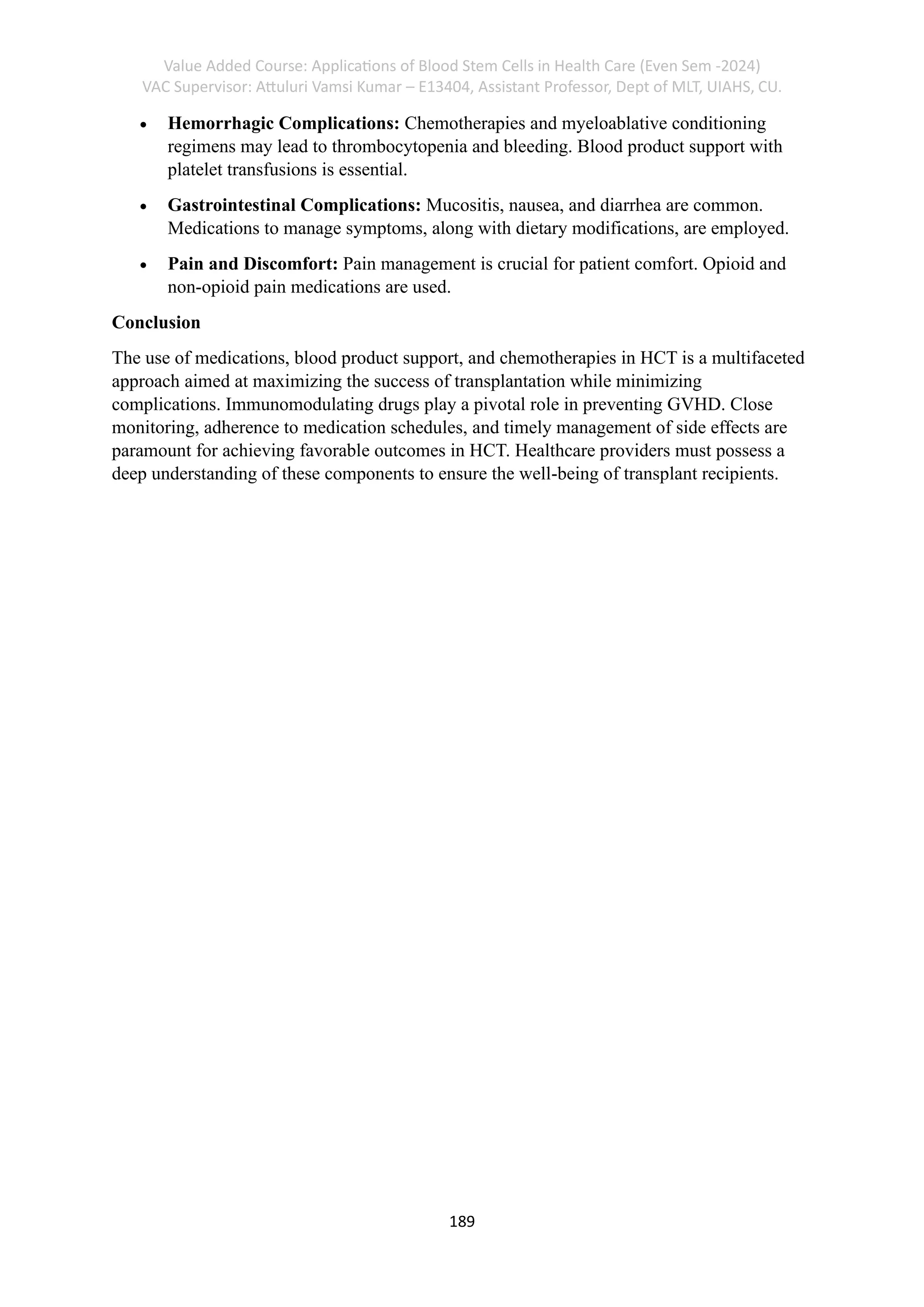Value Added Course: Applications of Blood Stem Cells in Health Care (Even Sem -2024)
VAC Supervisor: Attuluri Vamsi Kumar – E13404, Assistant Professor, Dept of MLT, UIAHS, CU.
189
• Hemorrhagic Complications: Chemotherapies and myeloablative conditioning
regimens may lead to thrombocytopenia and bleeding. Blood product support with
platelet transfusions is essential.
• Gastrointestinal Complications: Mucositis, nausea, and diarrhea are common.
Medications to manage symptoms, along with dietary modifications, are employed.
• Pain and Discomfort: Pain management is crucial for patient comfort. Opioid and
non-opioid pain medications are used.
Conclusion
The use of medications, blood product support, and chemotherapies in HCT is a multifaceted
approach aimed at maximizing the success of transplantation while minimizing
complications. Immunomodulating drugs play a pivotal role in preventing GVHD. Close
monitoring, adherence to medication schedules, and timely management of side effects are
paramount for achieving favorable outcomes in HCT. Healthcare providers must possess a
deep understanding of these components to ensure the well-being of transplant recipients.
 