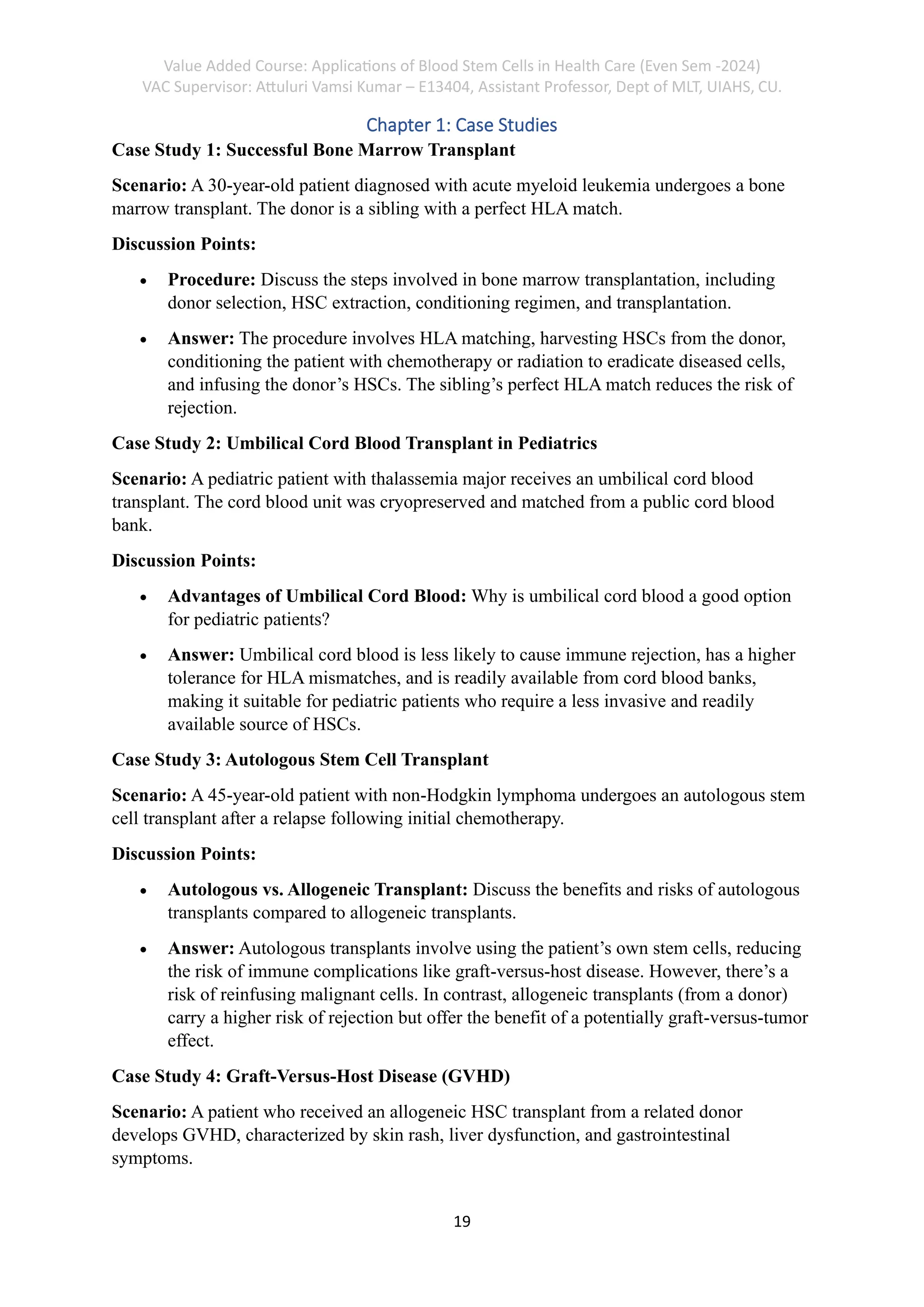 Value Added Course: Applications of Blood Stem Cells in Health Care (Even Sem -2024)
VAC Supervisor: Attuluri Vamsi Kumar – E13404, Assistant Professor, Dept of MLT, UIAHS, CU.
19
Chapter 1: Case Studies
Case Study 1: Successful Bone Marrow Transplant
Scenario: A 30-year-old patient diagnosed with acute myeloid leukemia undergoes a bone
marrow transplant. The donor is a sibling with a perfect HLA match.
Discussion Points:
• Procedure: Discuss the steps involved in bone marrow transplantation, including
donor selection, HSC extraction, conditioning regimen, and transplantation.
• Answer: The procedure involves HLA matching, harvesting HSCs from the donor,
conditioning the patient with chemotherapy or radiation to eradicate diseased cells,
and infusing the donor’s HSCs. The sibling’s perfect HLA match reduces the risk of
rejection.
Case Study 2: Umbilical Cord Blood Transplant in Pediatrics
Scenario: A pediatric patient with thalassemia major receives an umbilical cord blood
transplant. The cord blood unit was cryopreserved and matched from a public cord blood
bank.
Discussion Points:
• Advantages of Umbilical Cord Blood: Why is umbilical cord blood a good option
for pediatric patients?
• Answer: Umbilical cord blood is less likely to cause immune rejection, has a higher
tolerance for HLA mismatches, and is readily available from cord blood banks,
making it suitable for pediatric patients who require a less invasive and readily
available source of HSCs.
Case Study 3: Autologous Stem Cell Transplant
Scenario: A 45-year-old patient with non-Hodgkin lymphoma undergoes an autologous stem
cell transplant after a relapse following initial chemotherapy.
Discussion Points:
• Autologous vs. Allogeneic Transplant: Discuss the benefits and risks of autologous
transplants compared to allogeneic transplants.
• Answer: Autologous transplants involve using the patient’s own stem cells, reducing
the risk of immune complications like graft-versus-host disease. However, there’s a
risk of reinfusing malignant cells. In contrast, allogeneic transplants (from a donor)
carry a higher risk of rejection but offer the benefit of a potentially graft-versus-tumor
effect.
Case Study 4: Graft-Versus-Host Disease (GVHD)
Scenario: A patient who received an allogeneic HSC transplant from a related donor
develops GVHD, characterized by skin rash, liver dysfunction, and gastrointestinal
symptoms.
 