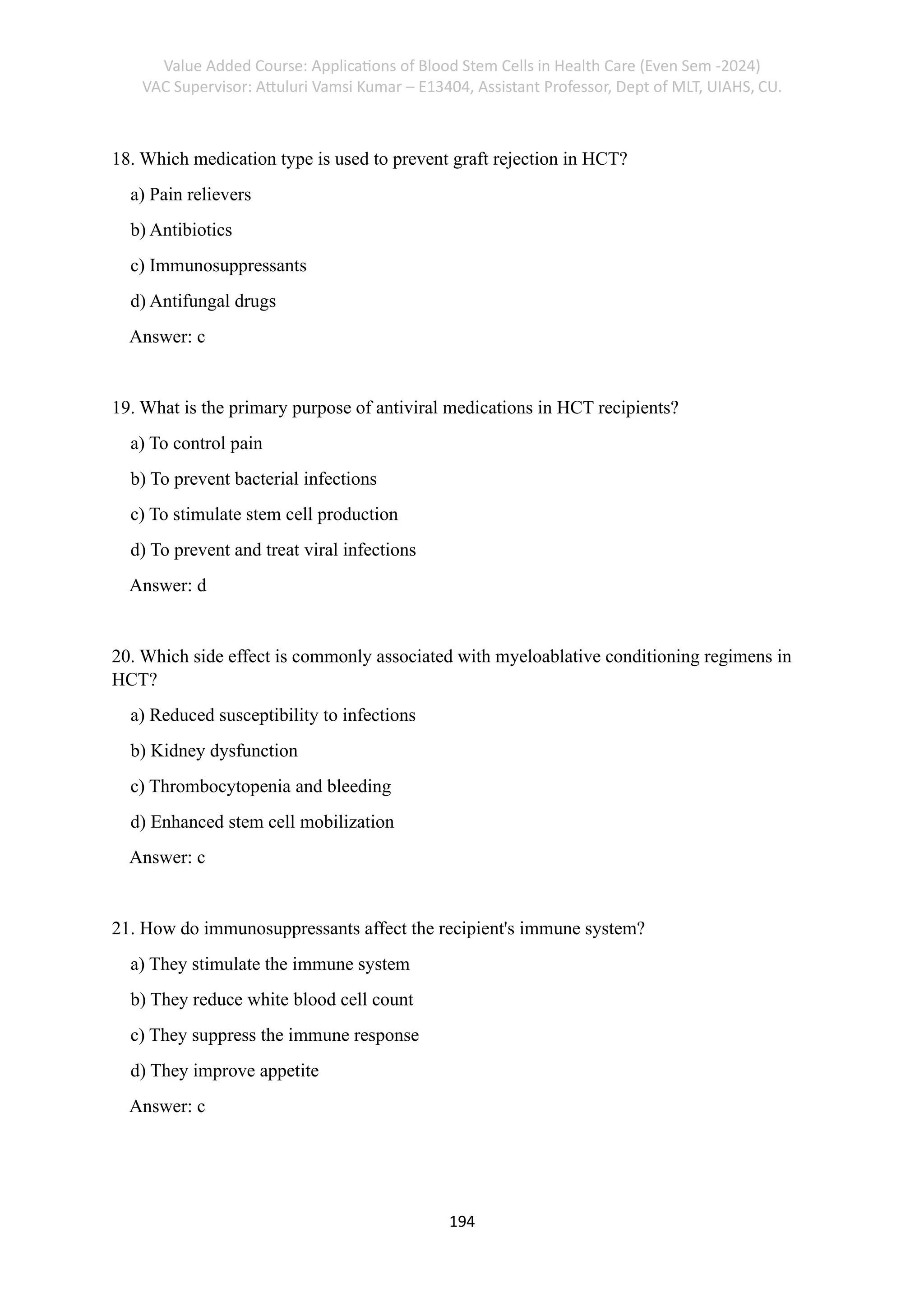 Value Added Course: Applications of Blood Stem Cells in Health Care (Even Sem -2024)
VAC Supervisor: Attuluri Vamsi Kumar – E13404, Assistant Professor, Dept of MLT, UIAHS, CU.
194
18. Which medication type is used to prevent graft rejection in HCT?
a) Pain relievers
b) Antibiotics
c) Immunosuppressants
d) Antifungal drugs
Answer: c
19. What is the primary purpose of antiviral medications in HCT recipients?
a) To control pain
b) To prevent bacterial infections
c) To stimulate stem cell production
d) To prevent and treat viral infections
Answer: d
20. Which side effect is commonly associated with myeloablative conditioning regimens in
HCT?
a) Reduced susceptibility to infections
b) Kidney dysfunction
c) Thrombocytopenia and bleeding
d) Enhanced stem cell mobilization
Answer: c
21. How do immunosuppressants affect the recipient's immune system?
a) They stimulate the immune system
b) They reduce white blood cell count
c) They suppress the immune response
d) They improve appetite
Answer: c
 