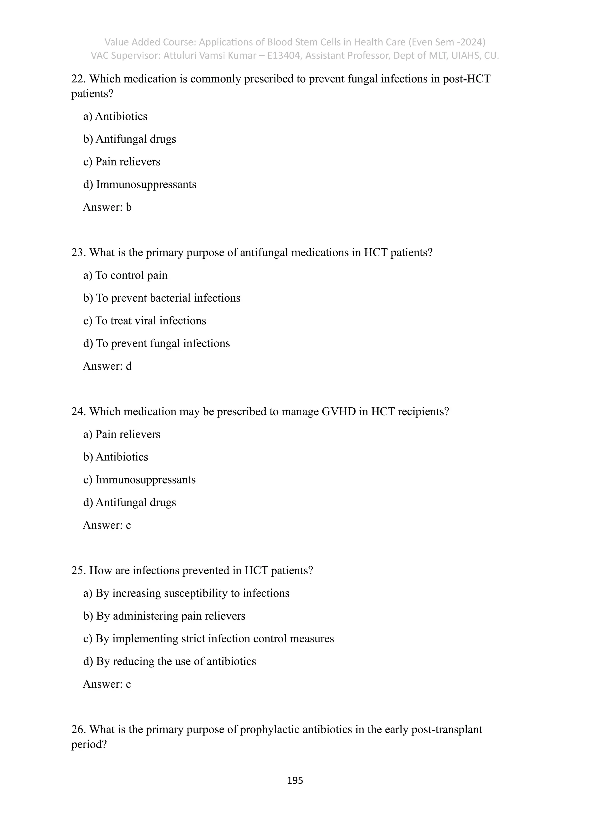 Value Added Course: Applications of Blood Stem Cells in Health Care (Even Sem -2024)
VAC Supervisor: Attuluri Vamsi Kumar – E13404, Assistant Professor, Dept of MLT, UIAHS, CU.
195
22. Which medication is commonly prescribed to prevent fungal infections in post-HCT
patients?
a) Antibiotics
b) Antifungal drugs
c) Pain relievers
d) Immunosuppressants
Answer: b
23. What is the primary purpose of antifungal medications in HCT patients?
a) To control pain
b) To prevent bacterial infections
c) To treat viral infections
d) To prevent fungal infections
Answer: d
24. Which medication may be prescribed to manage GVHD in HCT recipients?
a) Pain relievers
b) Antibiotics
c) Immunosuppressants
d) Antifungal drugs
Answer: c
25. How are infections prevented in HCT patients?
a) By increasing susceptibility to infections
b) By administering pain relievers
c) By implementing strict infection control measures
d) By reducing the use of antibiotics
Answer: c
26. What is the primary purpose of prophylactic antibiotics in the early post-transplant
period?
 