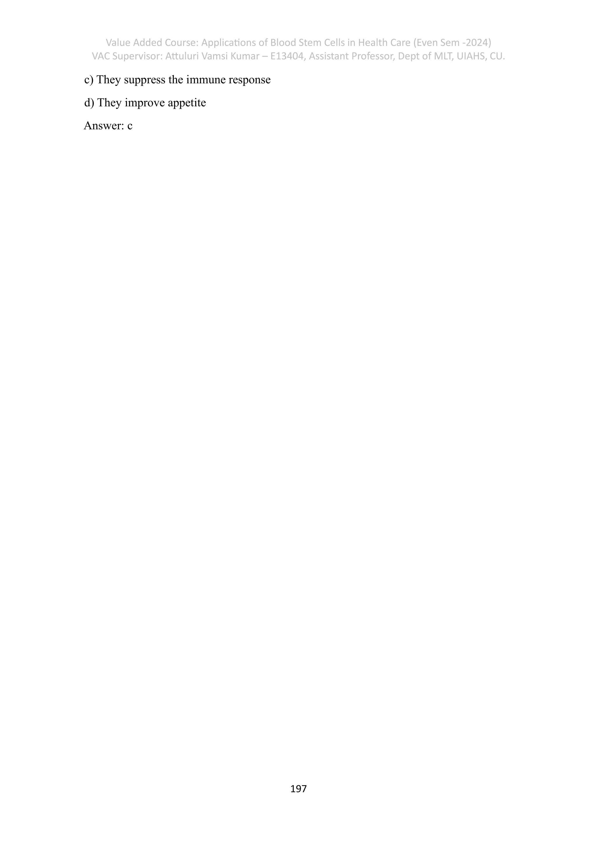 Value Added Course: Applications of Blood Stem Cells in Health Care (Even Sem -2024)
VAC Supervisor: Attuluri Vamsi Kumar – E13404, Assistant Professor, Dept of MLT, UIAHS, CU.
197
c) They suppress the immune response
d) They improve appetite
Answer: c
 