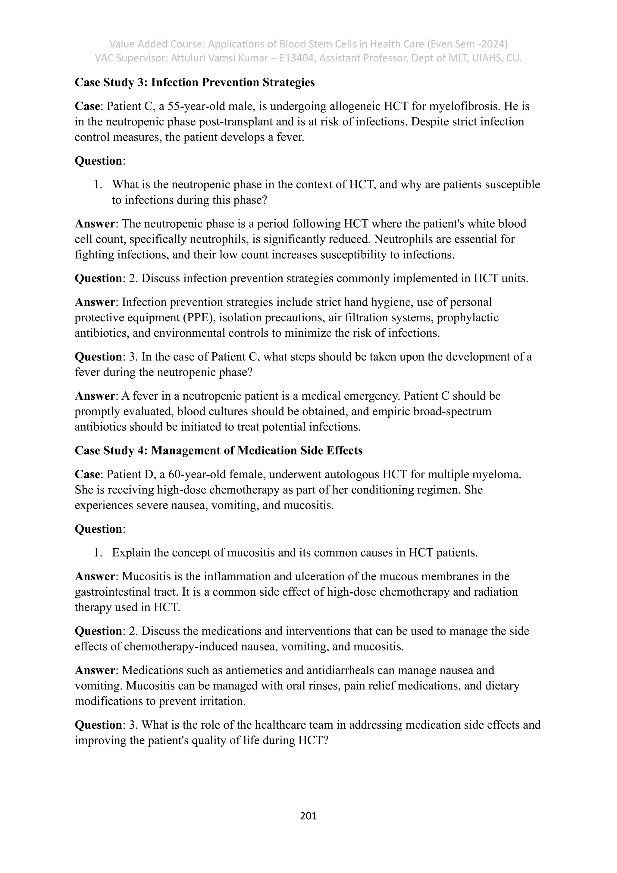 Value Added Course: Applications of Blood Stem Cells in Health Care (Even Sem -2024)
VAC Supervisor: Attuluri Vamsi Kumar – E13404, Assistant Professor, Dept of MLT, UIAHS, CU.
201
Case Study 3: Infection Prevention Strategies
Case: Patient C, a 55-year-old male, is undergoing allogeneic HCT for myelofibrosis. He is
in the neutropenic phase post-transplant and is at risk of infections. Despite strict infection
control measures, the patient develops a fever.
Question:
1. What is the neutropenic phase in the context of HCT, and why are patients susceptible
to infections during this phase?
Answer: The neutropenic phase is a period following HCT where the patient's white blood
cell count, specifically neutrophils, is significantly reduced. Neutrophils are essential for
fighting infections, and their low count increases susceptibility to infections.
Question: 2. Discuss infection prevention strategies commonly implemented in HCT units.
Answer: Infection prevention strategies include strict hand hygiene, use of personal
protective equipment (PPE), isolation precautions, air filtration systems, prophylactic
antibiotics, and environmental controls to minimize the risk of infections.
Question: 3. In the case of Patient C, what steps should be taken upon the development of a
fever during the neutropenic phase?
Answer: A fever in a neutropenic patient is a medical emergency. Patient C should be
promptly evaluated, blood cultures should be obtained, and empiric broad-spectrum
antibiotics should be initiated to treat potential infections.
Case Study 4: Management of Medication Side Effects
Case: Patient D, a 60-year-old female, underwent autologous HCT for multiple myeloma.
She is receiving high-dose chemotherapy as part of her conditioning regimen. She
experiences severe nausea, vomiting, and mucositis.
Question:
1. Explain the concept of mucositis and its common causes in HCT patients.
Answer: Mucositis is the inflammation and ulceration of the mucous membranes in the
gastrointestinal tract. It is a common side effect of high-dose chemotherapy and radiation
therapy used in HCT.
Question: 2. Discuss the medications and interventions that can be used to manage the side
effects of chemotherapy-induced nausea, vomiting, and mucositis.
Answer: Medications such as antiemetics and antidiarrheals can manage nausea and
vomiting. Mucositis can be managed with oral rinses, pain relief medications, and dietary
modifications to prevent irritation.
Question: 3. What is the role of the healthcare team in addressing medication side effects and
improving the patient's quality of life during HCT?
 