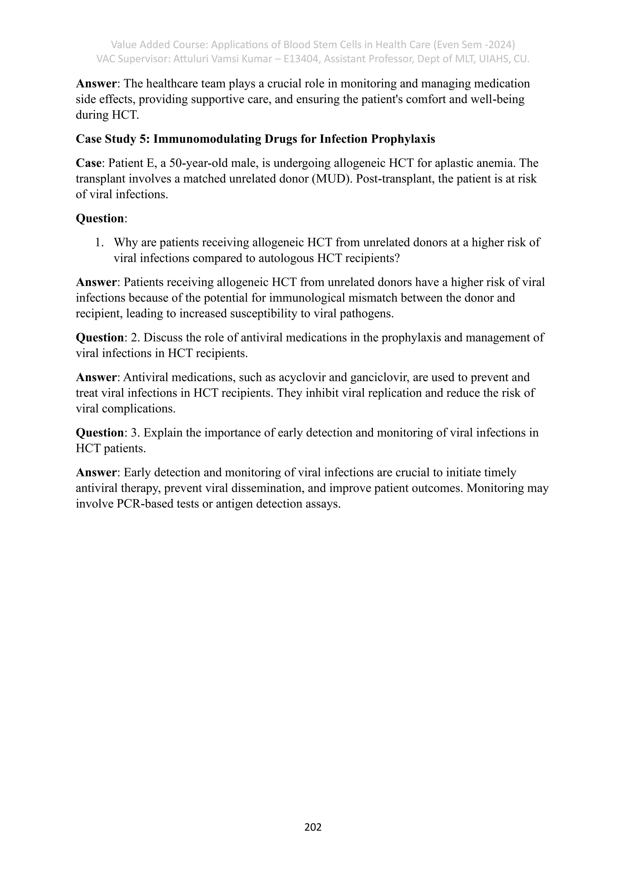 Value Added Course: Applications of Blood Stem Cells in Health Care (Even Sem -2024)
VAC Supervisor: Attuluri Vamsi Kumar – E13404, Assistant Professor, Dept of MLT, UIAHS, CU.
202
Answer: The healthcare team plays a crucial role in monitoring and managing medication
side effects, providing supportive care, and ensuring the patient's comfort and well-being
during HCT.
Case Study 5: Immunomodulating Drugs for Infection Prophylaxis
Case: Patient E, a 50-year-old male, is undergoing allogeneic HCT for aplastic anemia. The
transplant involves a matched unrelated donor (MUD). Post-transplant, the patient is at risk
of viral infections.
Question:
1. Why are patients receiving allogeneic HCT from unrelated donors at a higher risk of
viral infections compared to autologous HCT recipients?
Answer: Patients receiving allogeneic HCT from unrelated donors have a higher risk of viral
infections because of the potential for immunological mismatch between the donor and
recipient, leading to increased susceptibility to viral pathogens.
Question: 2. Discuss the role of antiviral medications in the prophylaxis and management of
viral infections in HCT recipients.
Answer: Antiviral medications, such as acyclovir and ganciclovir, are used to prevent and
treat viral infections in HCT recipients. They inhibit viral replication and reduce the risk of
viral complications.
Question: 3. Explain the importance of early detection and monitoring of viral infections in
HCT patients.
Answer: Early detection and monitoring of viral infections are crucial to initiate timely
antiviral therapy, prevent viral dissemination, and improve patient outcomes. Monitoring may
involve PCR-based tests or antigen detection assays.
 
