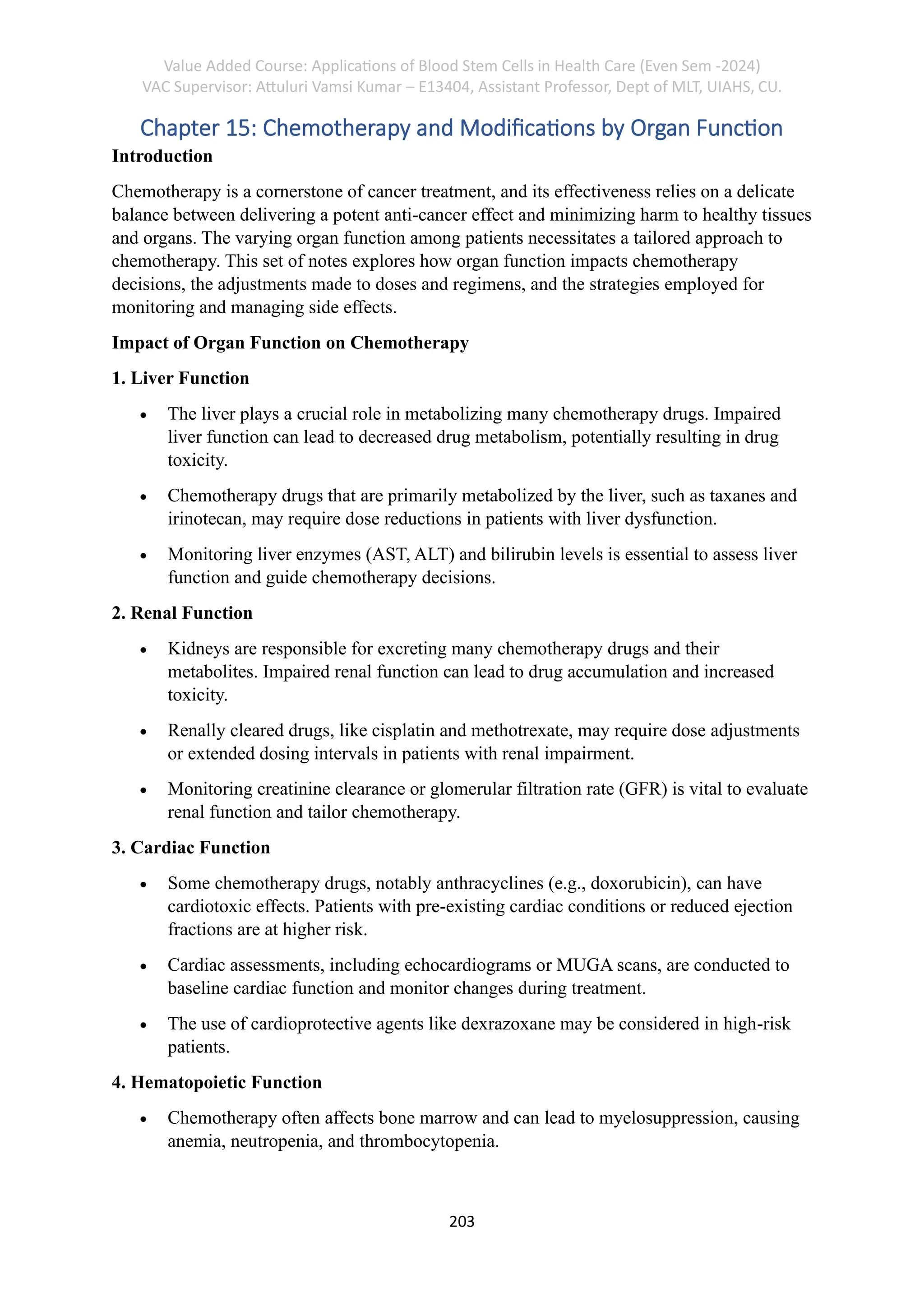 Value Added Course: Applications of Blood Stem Cells in Health Care (Even Sem -2024)
VAC Supervisor: Attuluri Vamsi Kumar – E13404, Assistant Professor, Dept of MLT, UIAHS, CU.
203
Chapter 15: Chemotherapy and Modifications by Organ Function
Introduction
Chemotherapy is a cornerstone of cancer treatment, and its effectiveness relies on a delicate
balance between delivering a potent anti-cancer effect and minimizing harm to healthy tissues
and organs. The varying organ function among patients necessitates a tailored approach to
chemotherapy. This set of notes explores how organ function impacts chemotherapy
decisions, the adjustments made to doses and regimens, and the strategies employed for
monitoring and managing side effects.
Impact of Organ Function on Chemotherapy
1. Liver Function
• The liver plays a crucial role in metabolizing many chemotherapy drugs. Impaired
liver function can lead to decreased drug metabolism, potentially resulting in drug
toxicity.
• Chemotherapy drugs that are primarily metabolized by the liver, such as taxanes and
irinotecan, may require dose reductions in patients with liver dysfunction.
• Monitoring liver enzymes (AST, ALT) and bilirubin levels is essential to assess liver
function and guide chemotherapy decisions.
2. Renal Function
• Kidneys are responsible for excreting many chemotherapy drugs and their
metabolites. Impaired renal function can lead to drug accumulation and increased
toxicity.
• Renally cleared drugs, like cisplatin and methotrexate, may require dose adjustments
or extended dosing intervals in patients with renal impairment.
• Monitoring creatinine clearance or glomerular filtration rate (GFR) is vital to evaluate
renal function and tailor chemotherapy.
3. Cardiac Function
• Some chemotherapy drugs, notably anthracyclines (e.g., doxorubicin), can have
cardiotoxic effects. Patients with pre-existing cardiac conditions or reduced ejection
fractions are at higher risk.
• Cardiac assessments, including echocardiograms or MUGA scans, are conducted to
baseline cardiac function and monitor changes during treatment.
• The use of cardioprotective agents like dexrazoxane may be considered in high-risk
patients.
4. Hematopoietic Function
• Chemotherapy often affects bone marrow and can lead to myelosuppression, causing
anemia, neutropenia, and thrombocytopenia.
 