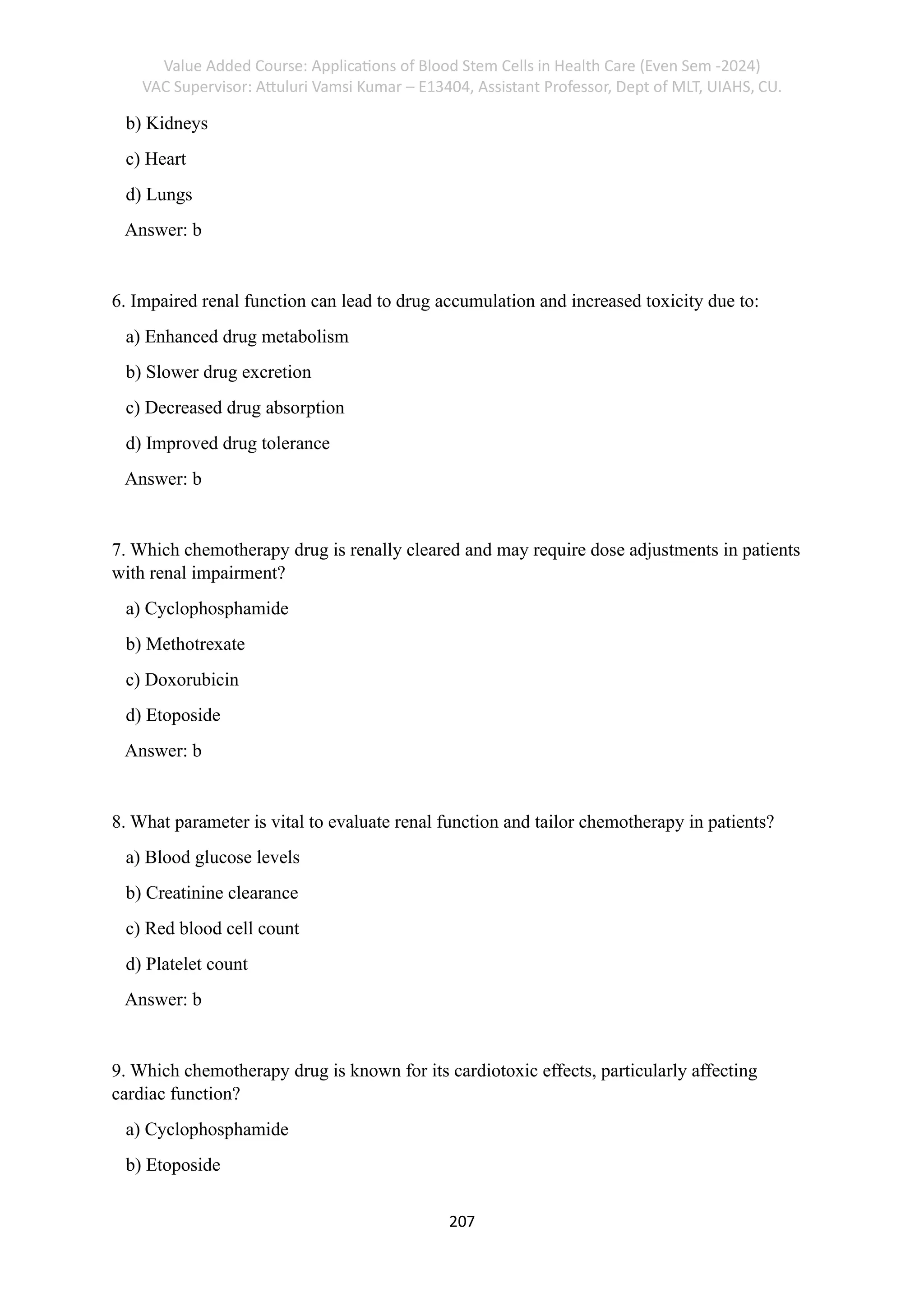 Value Added Course: Applications of Blood Stem Cells in Health Care (Even Sem -2024)
VAC Supervisor: Attuluri Vamsi Kumar – E13404, Assistant Professor, Dept of MLT, UIAHS, CU.
207
b) Kidneys
c) Heart
d) Lungs
Answer: b
6. Impaired renal function can lead to drug accumulation and increased toxicity due to:
a) Enhanced drug metabolism
b) Slower drug excretion
c) Decreased drug absorption
d) Improved drug tolerance
Answer: b
7. Which chemotherapy drug is renally cleared and may require dose adjustments in patients
with renal impairment?
a) Cyclophosphamide
b) Methotrexate
c) Doxorubicin
d) Etoposide
Answer: b
8. What parameter is vital to evaluate renal function and tailor chemotherapy in patients?
a) Blood glucose levels
b) Creatinine clearance
c) Red blood cell count
d) Platelet count
Answer: b
9. Which chemotherapy drug is known for its cardiotoxic effects, particularly affecting
cardiac function?
a) Cyclophosphamide
b) Etoposide
 