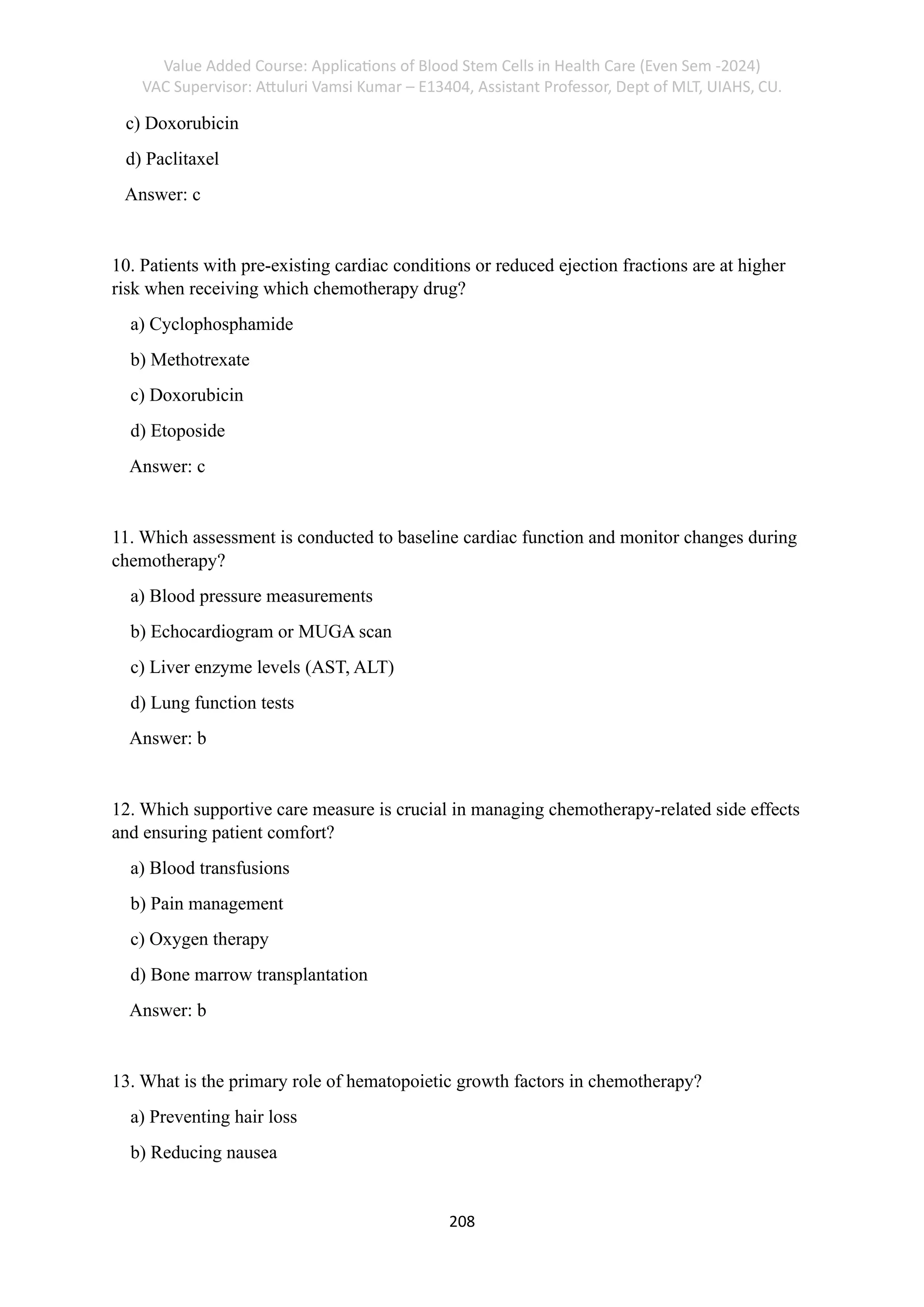 Value Added Course: Applications of Blood Stem Cells in Health Care (Even Sem -2024)
VAC Supervisor: Attuluri Vamsi Kumar – E13404, Assistant Professor, Dept of MLT, UIAHS, CU.
208
c) Doxorubicin
d) Paclitaxel
Answer: c
10. Patients with pre-existing cardiac conditions or reduced ejection fractions are at higher
risk when receiving which chemotherapy drug?
a) Cyclophosphamide
b) Methotrexate
c) Doxorubicin
d) Etoposide
Answer: c
11. Which assessment is conducted to baseline cardiac function and monitor changes during
chemotherapy?
a) Blood pressure measurements
b) Echocardiogram or MUGA scan
c) Liver enzyme levels (AST, ALT)
d) Lung function tests
Answer: b
12. Which supportive care measure is crucial in managing chemotherapy-related side effects
and ensuring patient comfort?
a) Blood transfusions
b) Pain management
c) Oxygen therapy
d) Bone marrow transplantation
Answer: b
13. What is the primary role of hematopoietic growth factors in chemotherapy?
a) Preventing hair loss
b) Reducing nausea
 