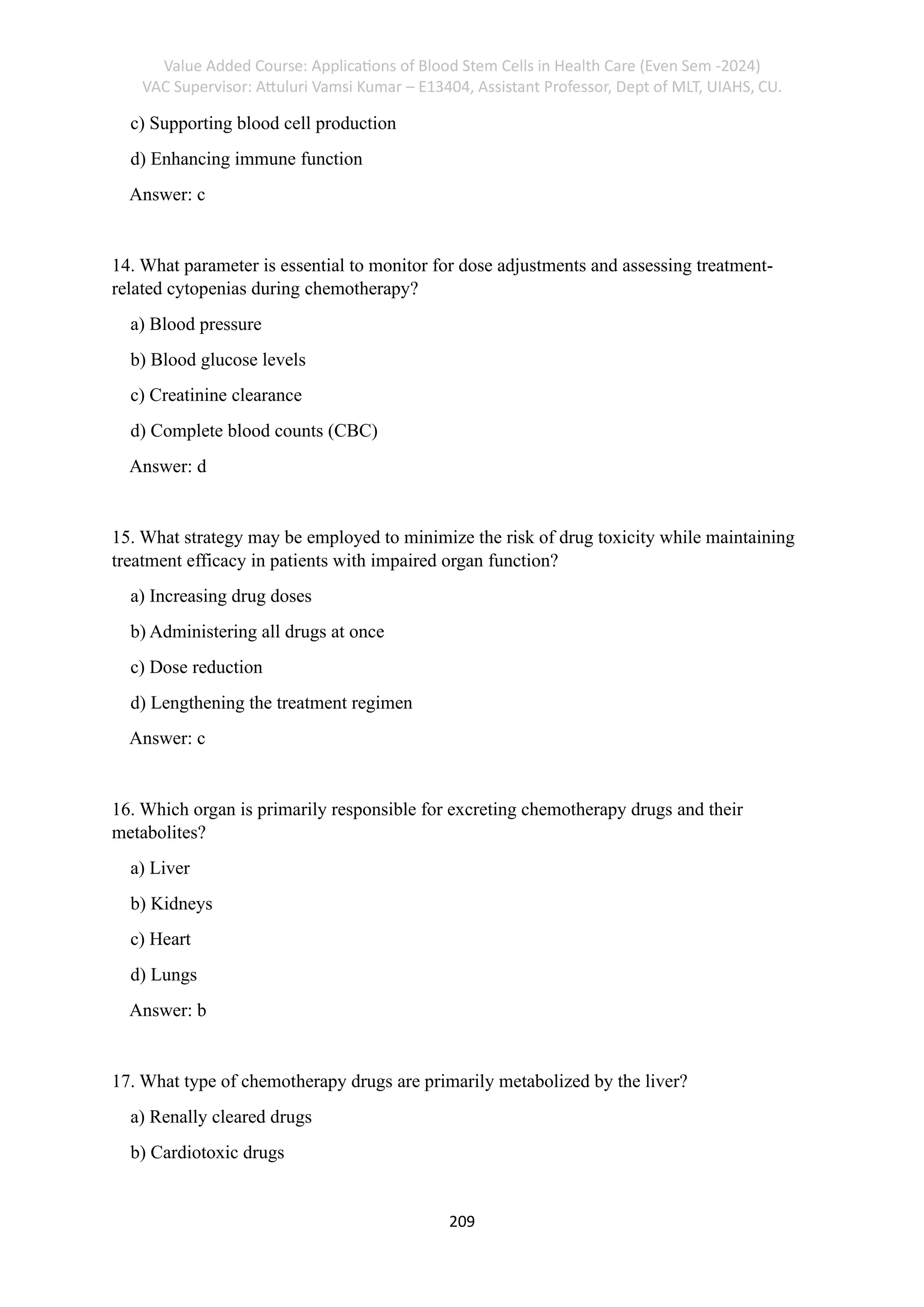 Value Added Course: Applications of Blood Stem Cells in Health Care (Even Sem -2024)
VAC Supervisor: Attuluri Vamsi Kumar – E13404, Assistant Professor, Dept of MLT, UIAHS, CU.
209
c) Supporting blood cell production
d) Enhancing immune function
Answer: c
14. What parameter is essential to monitor for dose adjustments and assessing treatment-
related cytopenias during chemotherapy?
a) Blood pressure
b) Blood glucose levels
c) Creatinine clearance
d) Complete blood counts (CBC)
Answer: d
15. What strategy may be employed to minimize the risk of drug toxicity while maintaining
treatment efficacy in patients with impaired organ function?
a) Increasing drug doses
b) Administering all drugs at once
c) Dose reduction
d) Lengthening the treatment regimen
Answer: c
16. Which organ is primarily responsible for excreting chemotherapy drugs and their
metabolites?
a) Liver
b) Kidneys
c) Heart
d) Lungs
Answer: b
17. What type of chemotherapy drugs are primarily metabolized by the liver?
a) Renally cleared drugs
b) Cardiotoxic drugs
 