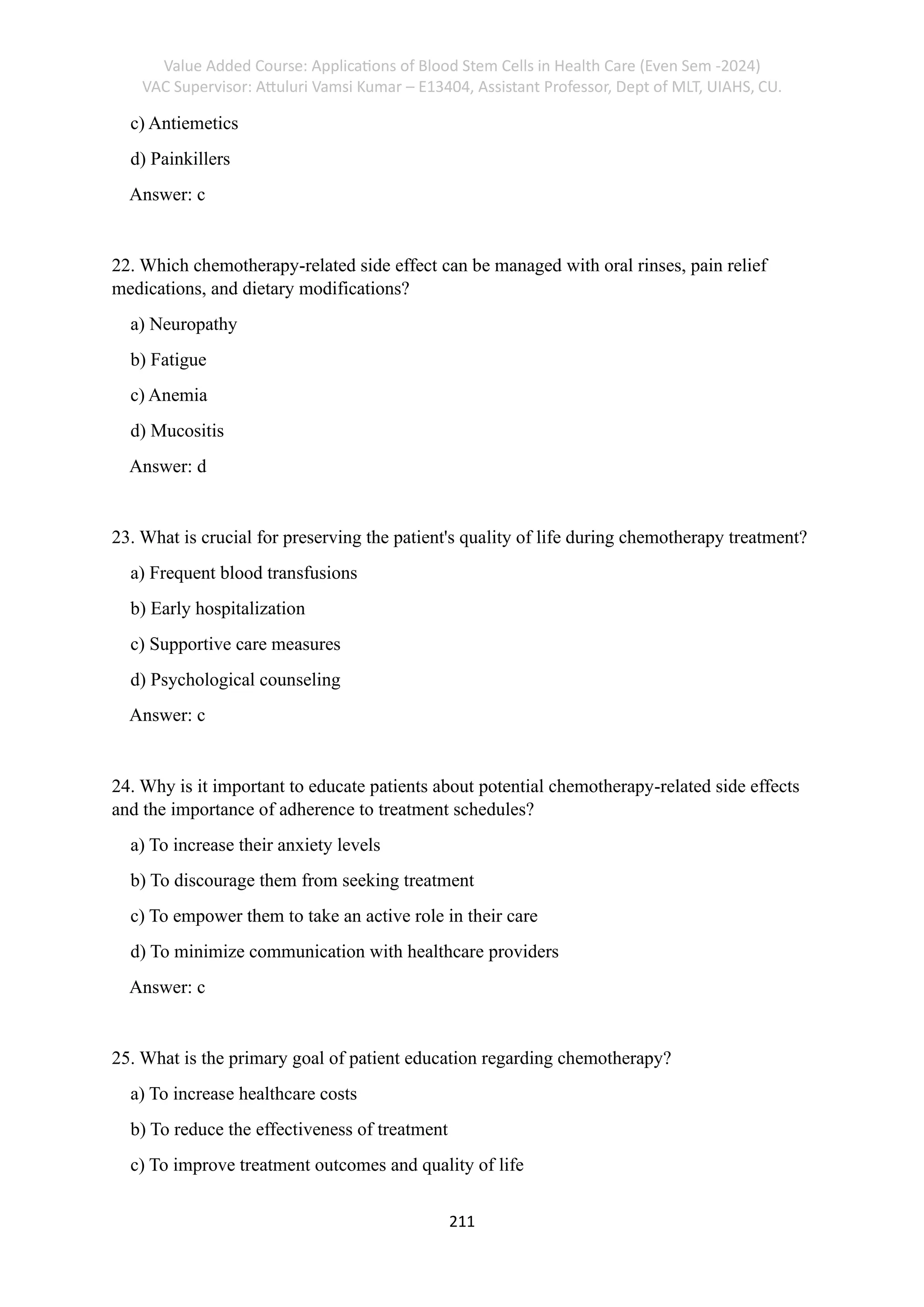 Value Added Course: Applications of Blood Stem Cells in Health Care (Even Sem -2024)
VAC Supervisor: Attuluri Vamsi Kumar – E13404, Assistant Professor, Dept of MLT, UIAHS, CU.
211
c) Antiemetics
d) Painkillers
Answer: c
22. Which chemotherapy-related side effect can be managed with oral rinses, pain relief
medications, and dietary modifications?
a) Neuropathy
b) Fatigue
c) Anemia
d) Mucositis
Answer: d
23. What is crucial for preserving the patient's quality of life during chemotherapy treatment?
a) Frequent blood transfusions
b) Early hospitalization
c) Supportive care measures
d) Psychological counseling
Answer: c
24. Why is it important to educate patients about potential chemotherapy-related side effects
and the importance of adherence to treatment schedules?
a) To increase their anxiety levels
b) To discourage them from seeking treatment
c) To empower them to take an active role in their care
d) To minimize communication with healthcare providers
Answer: c
25. What is the primary goal of patient education regarding chemotherapy?
a) To increase healthcare costs
b) To reduce the effectiveness of treatment
c) To improve treatment outcomes and quality of life
 