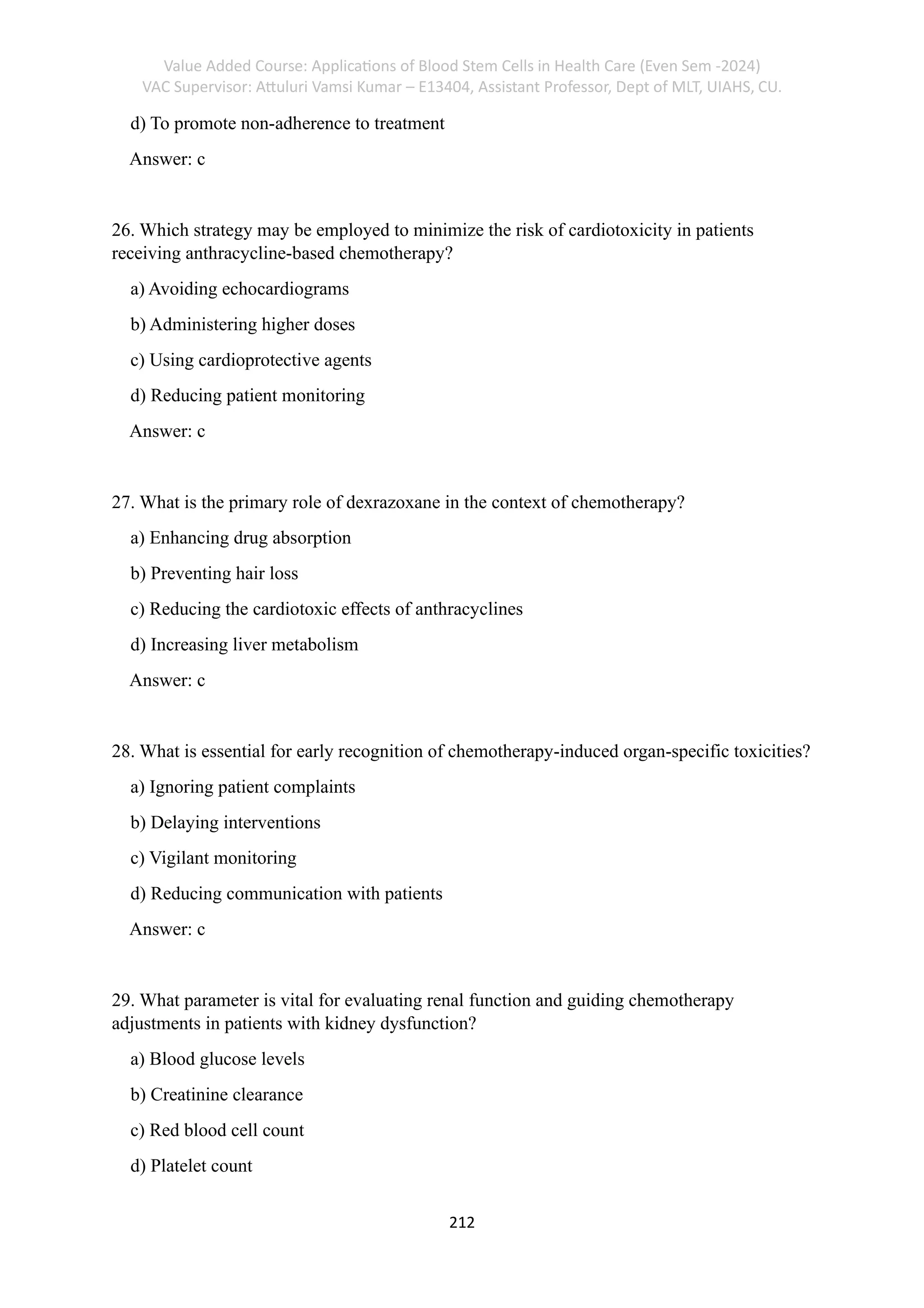 Value Added Course: Applications of Blood Stem Cells in Health Care (Even Sem -2024)
VAC Supervisor: Attuluri Vamsi Kumar – E13404, Assistant Professor, Dept of MLT, UIAHS, CU.
212
d) To promote non-adherence to treatment
Answer: c
26. Which strategy may be employed to minimize the risk of cardiotoxicity in patients
receiving anthracycline-based chemotherapy?
a) Avoiding echocardiograms
b) Administering higher doses
c) Using cardioprotective agents
d) Reducing patient monitoring
Answer: c
27. What is the primary role of dexrazoxane in the context of chemotherapy?
a) Enhancing drug absorption
b) Preventing hair loss
c) Reducing the cardiotoxic effects of anthracyclines
d) Increasing liver metabolism
Answer: c
28. What is essential for early recognition of chemotherapy-induced organ-specific toxicities?
a) Ignoring patient complaints
b) Delaying interventions
c) Vigilant monitoring
d) Reducing communication with patients
Answer: c
29. What parameter is vital for evaluating renal function and guiding chemotherapy
adjustments in patients with kidney dysfunction?
a) Blood glucose levels
b) Creatinine clearance
c) Red blood cell count
d) Platelet count
 