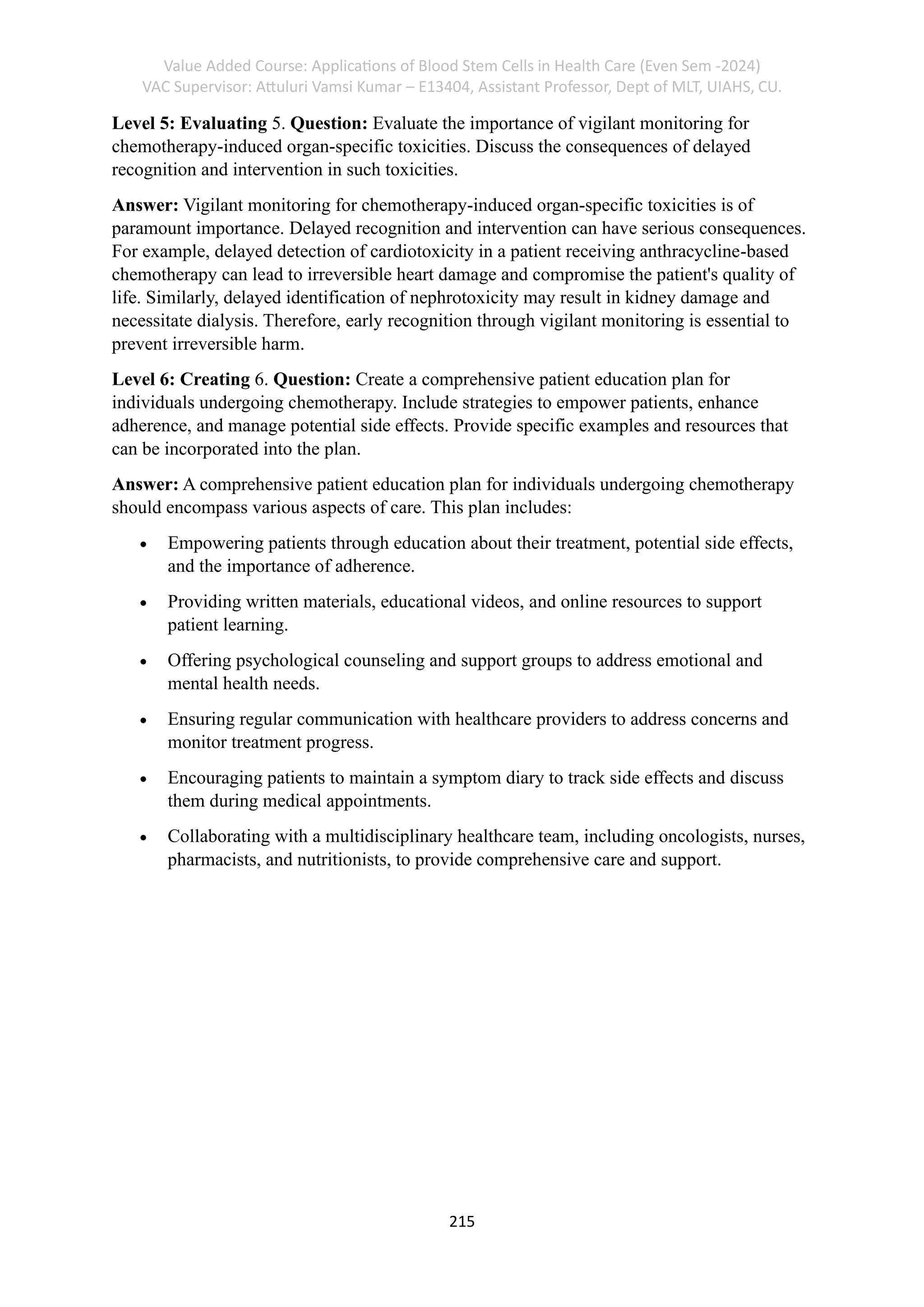 Value Added Course: Applications of Blood Stem Cells in Health Care (Even Sem -2024)
VAC Supervisor: Attuluri Vamsi Kumar – E13404, Assistant Professor, Dept of MLT, UIAHS, CU.
215
Level 5: Evaluating 5. Question: Evaluate the importance of vigilant monitoring for
chemotherapy-induced organ-specific toxicities. Discuss the consequences of delayed
recognition and intervention in such toxicities.
Answer: Vigilant monitoring for chemotherapy-induced organ-specific toxicities is of
paramount importance. Delayed recognition and intervention can have serious consequences.
For example, delayed detection of cardiotoxicity in a patient receiving anthracycline-based
chemotherapy can lead to irreversible heart damage and compromise the patient's quality of
life. Similarly, delayed identification of nephrotoxicity may result in kidney damage and
necessitate dialysis. Therefore, early recognition through vigilant monitoring is essential to
prevent irreversible harm.
Level 6: Creating 6. Question: Create a comprehensive patient education plan for
individuals undergoing chemotherapy. Include strategies to empower patients, enhance
adherence, and manage potential side effects. Provide specific examples and resources that
can be incorporated into the plan.
Answer: A comprehensive patient education plan for individuals undergoing chemotherapy
should encompass various aspects of care. This plan includes:
• Empowering patients through education about their treatment, potential side effects,
and the importance of adherence.
• Providing written materials, educational videos, and online resources to support
patient learning.
• Offering psychological counseling and support groups to address emotional and
mental health needs.
• Ensuring regular communication with healthcare providers to address concerns and
monitor treatment progress.
• Encouraging patients to maintain a symptom diary to track side effects and discuss
them during medical appointments.
• Collaborating with a multidisciplinary healthcare team, including oncologists, nurses,
pharmacists, and nutritionists, to provide comprehensive care and support.
 