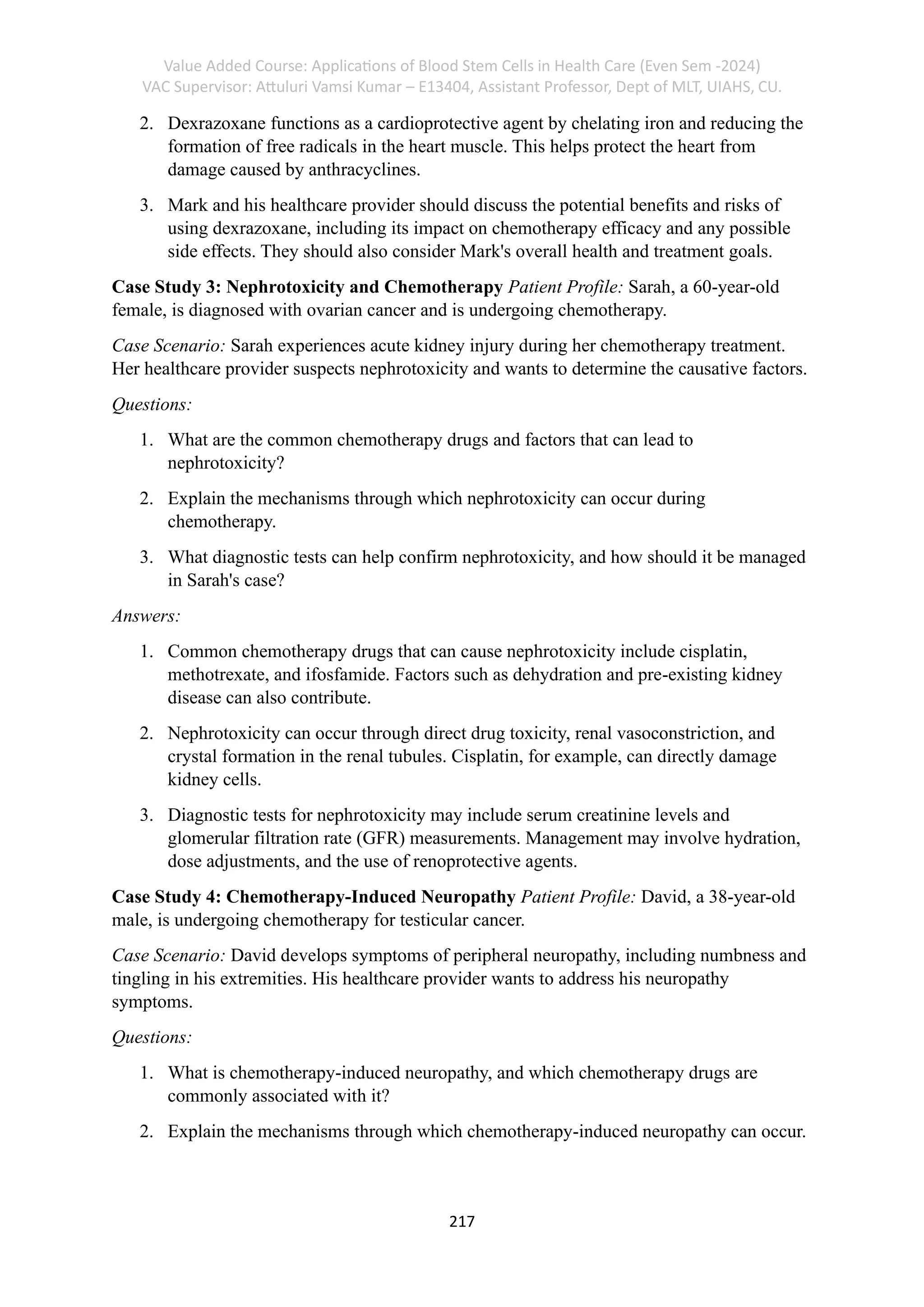 Value Added Course: Applications of Blood Stem Cells in Health Care (Even Sem -2024)
VAC Supervisor: Attuluri Vamsi Kumar – E13404, Assistant Professor, Dept of MLT, UIAHS, CU.
217
2. Dexrazoxane functions as a cardioprotective agent by chelating iron and reducing the
formation of free radicals in the heart muscle. This helps protect the heart from
damage caused by anthracyclines.
3. Mark and his healthcare provider should discuss the potential benefits and risks of
using dexrazoxane, including its impact on chemotherapy efficacy and any possible
side effects. They should also consider Mark's overall health and treatment goals.
Case Study 3: Nephrotoxicity and Chemotherapy Patient Profile: Sarah, a 60-year-old
female, is diagnosed with ovarian cancer and is undergoing chemotherapy.
Case Scenario: Sarah experiences acute kidney injury during her chemotherapy treatment.
Her healthcare provider suspects nephrotoxicity and wants to determine the causative factors.
Questions:
1. What are the common chemotherapy drugs and factors that can lead to
nephrotoxicity?
2. Explain the mechanisms through which nephrotoxicity can occur during
chemotherapy.
3. What diagnostic tests can help confirm nephrotoxicity, and how should it be managed
in Sarah's case?
Answers:
1. Common chemotherapy drugs that can cause nephrotoxicity include cisplatin,
methotrexate, and ifosfamide. Factors such as dehydration and pre-existing kidney
disease can also contribute.
2. Nephrotoxicity can occur through direct drug toxicity, renal vasoconstriction, and
crystal formation in the renal tubules. Cisplatin, for example, can directly damage
kidney cells.
3. Diagnostic tests for nephrotoxicity may include serum creatinine levels and
glomerular filtration rate (GFR) measurements. Management may involve hydration,
dose adjustments, and the use of renoprotective agents.
Case Study 4: Chemotherapy-Induced Neuropathy Patient Profile: David, a 38-year-old
male, is undergoing chemotherapy for testicular cancer.
Case Scenario: David develops symptoms of peripheral neuropathy, including numbness and
tingling in his extremities. His healthcare provider wants to address his neuropathy
symptoms.
Questions:
1. What is chemotherapy-induced neuropathy, and which chemotherapy drugs are
commonly associated with it?
2. Explain the mechanisms through which chemotherapy-induced neuropathy can occur.
 