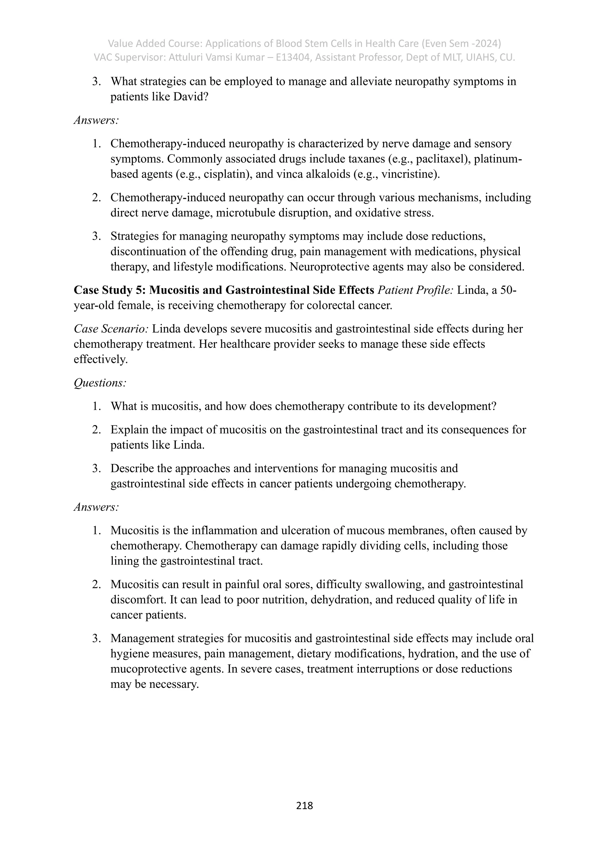 Value Added Course: Applications of Blood Stem Cells in Health Care (Even Sem -2024)
VAC Supervisor: Attuluri Vamsi Kumar – E13404, Assistant Professor, Dept of MLT, UIAHS, CU.
218
3. What strategies can be employed to manage and alleviate neuropathy symptoms in
patients like David?
Answers:
1. Chemotherapy-induced neuropathy is characterized by nerve damage and sensory
symptoms. Commonly associated drugs include taxanes (e.g., paclitaxel), platinum-
based agents (e.g., cisplatin), and vinca alkaloids (e.g., vincristine).
2. Chemotherapy-induced neuropathy can occur through various mechanisms, including
direct nerve damage, microtubule disruption, and oxidative stress.
3. Strategies for managing neuropathy symptoms may include dose reductions,
discontinuation of the offending drug, pain management with medications, physical
therapy, and lifestyle modifications. Neuroprotective agents may also be considered.
Case Study 5: Mucositis and Gastrointestinal Side Effects Patient Profile: Linda, a 50-
year-old female, is receiving chemotherapy for colorectal cancer.
Case Scenario: Linda develops severe mucositis and gastrointestinal side effects during her
chemotherapy treatment. Her healthcare provider seeks to manage these side effects
effectively.
Questions:
1. What is mucositis, and how does chemotherapy contribute to its development?
2. Explain the impact of mucositis on the gastrointestinal tract and its consequences for
patients like Linda.
3. Describe the approaches and interventions for managing mucositis and
gastrointestinal side effects in cancer patients undergoing chemotherapy.
Answers:
1. Mucositis is the inflammation and ulceration of mucous membranes, often caused by
chemotherapy. Chemotherapy can damage rapidly dividing cells, including those
lining the gastrointestinal tract.
2. Mucositis can result in painful oral sores, difficulty swallowing, and gastrointestinal
discomfort. It can lead to poor nutrition, dehydration, and reduced quality of life in
cancer patients.
3. Management strategies for mucositis and gastrointestinal side effects may include oral
hygiene measures, pain management, dietary modifications, hydration, and the use of
mucoprotective agents. In severe cases, treatment interruptions or dose reductions
may be necessary.
 