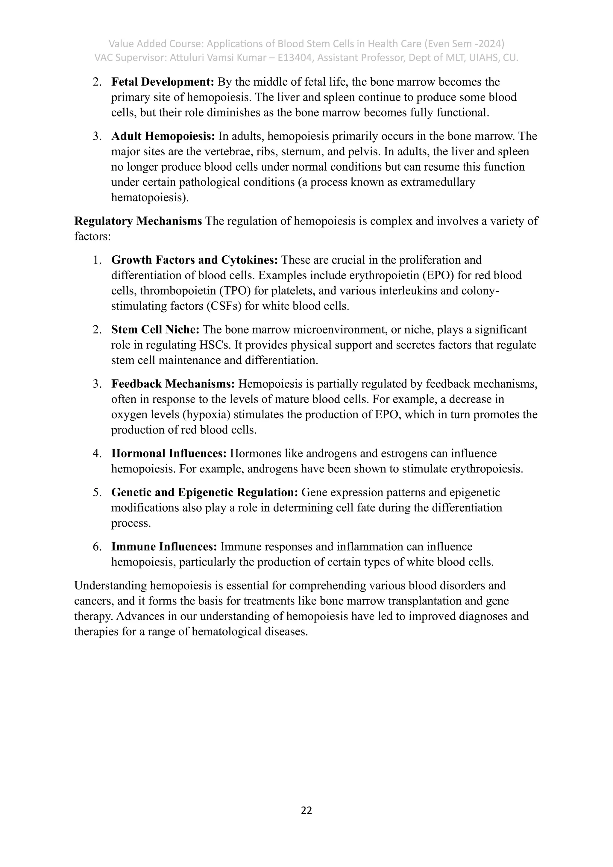 Value Added Course: Applications of Blood Stem Cells in Health Care (Even Sem -2024)
VAC Supervisor: Attuluri Vamsi Kumar – E13404, Assistant Professor, Dept of MLT, UIAHS, CU.
22
2. Fetal Development: By the middle of fetal life, the bone marrow becomes the
primary site of hemopoiesis. The liver and spleen continue to produce some blood
cells, but their role diminishes as the bone marrow becomes fully functional.
3. Adult Hemopoiesis: In adults, hemopoiesis primarily occurs in the bone marrow. The
major sites are the vertebrae, ribs, sternum, and pelvis. In adults, the liver and spleen
no longer produce blood cells under normal conditions but can resume this function
under certain pathological conditions (a process known as extramedullary
hematopoiesis).
Regulatory Mechanisms The regulation of hemopoiesis is complex and involves a variety of
factors:
1. Growth Factors and Cytokines: These are crucial in the proliferation and
differentiation of blood cells. Examples include erythropoietin (EPO) for red blood
cells, thrombopoietin (TPO) for platelets, and various interleukins and colony-
stimulating factors (CSFs) for white blood cells.
2. Stem Cell Niche: The bone marrow microenvironment, or niche, plays a significant
role in regulating HSCs. It provides physical support and secretes factors that regulate
stem cell maintenance and differentiation.
3. Feedback Mechanisms: Hemopoiesis is partially regulated by feedback mechanisms,
often in response to the levels of mature blood cells. For example, a decrease in
oxygen levels (hypoxia) stimulates the production of EPO, which in turn promotes the
production of red blood cells.
4. Hormonal Influences: Hormones like androgens and estrogens can influence
hemopoiesis. For example, androgens have been shown to stimulate erythropoiesis.
5. Genetic and Epigenetic Regulation: Gene expression patterns and epigenetic
modifications also play a role in determining cell fate during the differentiation
process.
6. Immune Influences: Immune responses and inflammation can influence
hemopoiesis, particularly the production of certain types of white blood cells.
Understanding hemopoiesis is essential for comprehending various blood disorders and
cancers, and it forms the basis for treatments like bone marrow transplantation and gene
therapy. Advances in our understanding of hemopoiesis have led to improved diagnoses and
therapies for a range of hematological diseases.
 