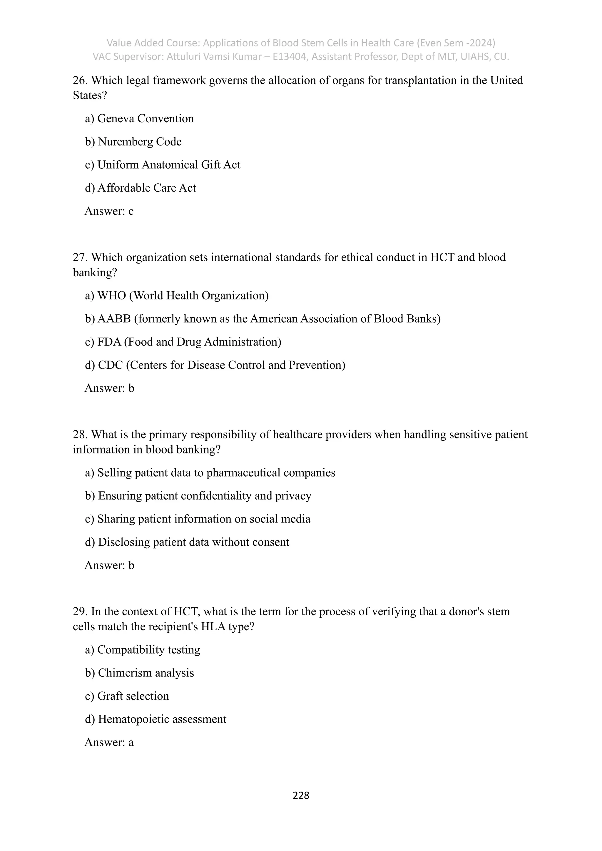 Value Added Course: Applications of Blood Stem Cells in Health Care (Even Sem -2024)
VAC Supervisor: Attuluri Vamsi Kumar – E13404, Assistant Professor, Dept of MLT, UIAHS, CU.
228
26. Which legal framework governs the allocation of organs for transplantation in the United
States?
a) Geneva Convention
b) Nuremberg Code
c) Uniform Anatomical Gift Act
d) Affordable Care Act
Answer: c
27. Which organization sets international standards for ethical conduct in HCT and blood
banking?
a) WHO (World Health Organization)
b) AABB (formerly known as the American Association of Blood Banks)
c) FDA (Food and Drug Administration)
d) CDC (Centers for Disease Control and Prevention)
Answer: b
28. What is the primary responsibility of healthcare providers when handling sensitive patient
information in blood banking?
a) Selling patient data to pharmaceutical companies
b) Ensuring patient confidentiality and privacy
c) Sharing patient information on social media
d) Disclosing patient data without consent
Answer: b
29. In the context of HCT, what is the term for the process of verifying that a donor's stem
cells match the recipient's HLA type?
a) Compatibility testing
b) Chimerism analysis
c) Graft selection
d) Hematopoietic assessment
Answer: a
 