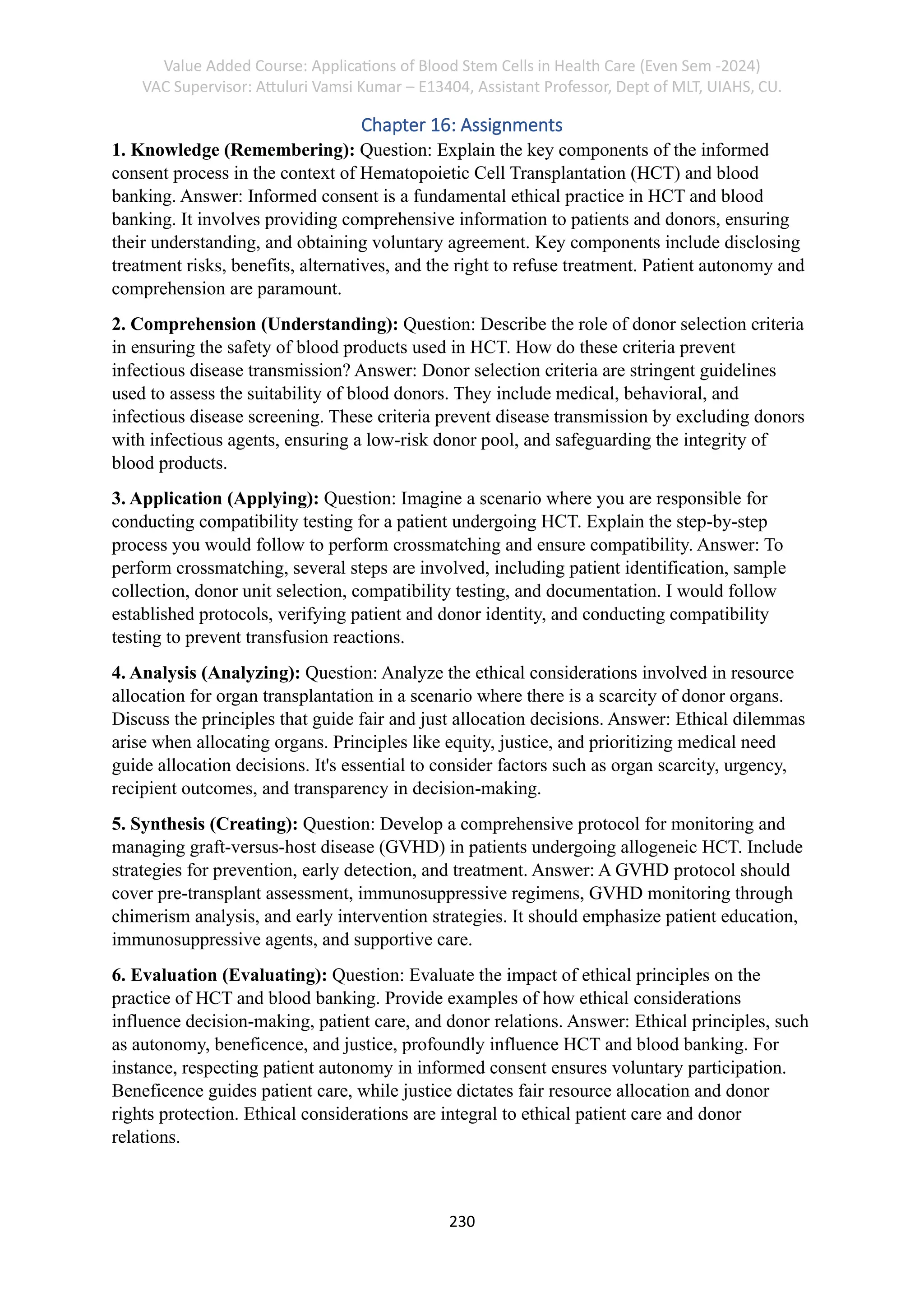 Value Added Course: Applications of Blood Stem Cells in Health Care (Even Sem -2024)
VAC Supervisor: Attuluri Vamsi Kumar – E13404, Assistant Professor, Dept of MLT, UIAHS, CU.
230
Chapter 16: Assignments
1. Knowledge (Remembering): Question: Explain the key components of the informed
consent process in the context of Hematopoietic Cell Transplantation (HCT) and blood
banking. Answer: Informed consent is a fundamental ethical practice in HCT and blood
banking. It involves providing comprehensive information to patients and donors, ensuring
their understanding, and obtaining voluntary agreement. Key components include disclosing
treatment risks, benefits, alternatives, and the right to refuse treatment. Patient autonomy and
comprehension are paramount.
2. Comprehension (Understanding): Question: Describe the role of donor selection criteria
in ensuring the safety of blood products used in HCT. How do these criteria prevent
infectious disease transmission? Answer: Donor selection criteria are stringent guidelines
used to assess the suitability of blood donors. They include medical, behavioral, and
infectious disease screening. These criteria prevent disease transmission by excluding donors
with infectious agents, ensuring a low-risk donor pool, and safeguarding the integrity of
blood products.
3. Application (Applying): Question: Imagine a scenario where you are responsible for
conducting compatibility testing for a patient undergoing HCT. Explain the step-by-step
process you would follow to perform crossmatching and ensure compatibility. Answer: To
perform crossmatching, several steps are involved, including patient identification, sample
collection, donor unit selection, compatibility testing, and documentation. I would follow
established protocols, verifying patient and donor identity, and conducting compatibility
testing to prevent transfusion reactions.
4. Analysis (Analyzing): Question: Analyze the ethical considerations involved in resource
allocation for organ transplantation in a scenario where there is a scarcity of donor organs.
Discuss the principles that guide fair and just allocation decisions. Answer: Ethical dilemmas
arise when allocating organs. Principles like equity, justice, and prioritizing medical need
guide allocation decisions. It's essential to consider factors such as organ scarcity, urgency,
recipient outcomes, and transparency in decision-making.
5. Synthesis (Creating): Question: Develop a comprehensive protocol for monitoring and
managing graft-versus-host disease (GVHD) in patients undergoing allogeneic HCT. Include
strategies for prevention, early detection, and treatment. Answer: A GVHD protocol should
cover pre-transplant assessment, immunosuppressive regimens, GVHD monitoring through
chimerism analysis, and early intervention strategies. It should emphasize patient education,
immunosuppressive agents, and supportive care.
6. Evaluation (Evaluating): Question: Evaluate the impact of ethical principles on the
practice of HCT and blood banking. Provide examples of how ethical considerations
influence decision-making, patient care, and donor relations. Answer: Ethical principles, such
as autonomy, beneficence, and justice, profoundly influence HCT and blood banking. For
instance, respecting patient autonomy in informed consent ensures voluntary participation.
Beneficence guides patient care, while justice dictates fair resource allocation and donor
rights protection. Ethical considerations are integral to ethical patient care and donor
relations.
 
