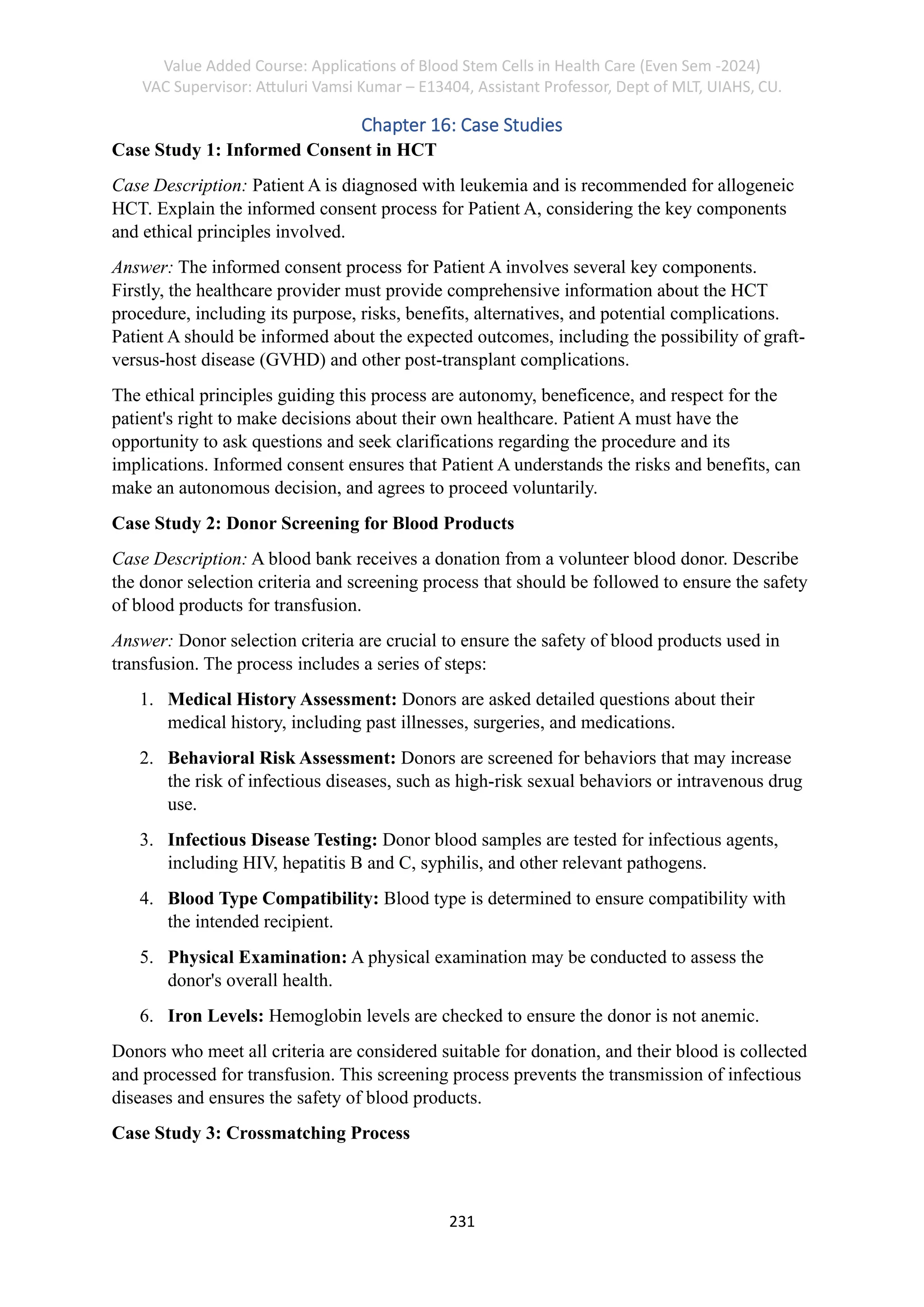 Value Added Course: Applications of Blood Stem Cells in Health Care (Even Sem -2024)
VAC Supervisor: Attuluri Vamsi Kumar – E13404, Assistant Professor, Dept of MLT, UIAHS, CU.
231
Chapter 16: Case Studies
Case Study 1: Informed Consent in HCT
Case Description: Patient A is diagnosed with leukemia and is recommended for allogeneic
HCT. Explain the informed consent process for Patient A, considering the key components
and ethical principles involved.
Answer: The informed consent process for Patient A involves several key components.
Firstly, the healthcare provider must provide comprehensive information about the HCT
procedure, including its purpose, risks, benefits, alternatives, and potential complications.
Patient A should be informed about the expected outcomes, including the possibility of graft-
versus-host disease (GVHD) and other post-transplant complications.
The ethical principles guiding this process are autonomy, beneficence, and respect for the
patient's right to make decisions about their own healthcare. Patient A must have the
opportunity to ask questions and seek clarifications regarding the procedure and its
implications. Informed consent ensures that Patient A understands the risks and benefits, can
make an autonomous decision, and agrees to proceed voluntarily.
Case Study 2: Donor Screening for Blood Products
Case Description: A blood bank receives a donation from a volunteer blood donor. Describe
the donor selection criteria and screening process that should be followed to ensure the safety
of blood products for transfusion.
Answer: Donor selection criteria are crucial to ensure the safety of blood products used in
transfusion. The process includes a series of steps:
1. Medical History Assessment: Donors are asked detailed questions about their
medical history, including past illnesses, surgeries, and medications.
2. Behavioral Risk Assessment: Donors are screened for behaviors that may increase
the risk of infectious diseases, such as high-risk sexual behaviors or intravenous drug
use.
3. Infectious Disease Testing: Donor blood samples are tested for infectious agents,
including HIV, hepatitis B and C, syphilis, and other relevant pathogens.
4. Blood Type Compatibility: Blood type is determined to ensure compatibility with
the intended recipient.
5. Physical Examination: A physical examination may be conducted to assess the
donor's overall health.
6. Iron Levels: Hemoglobin levels are checked to ensure the donor is not anemic.
Donors who meet all criteria are considered suitable for donation, and their blood is collected
and processed for transfusion. This screening process prevents the transmission of infectious
diseases and ensures the safety of blood products.
Case Study 3: Crossmatching Process
 
