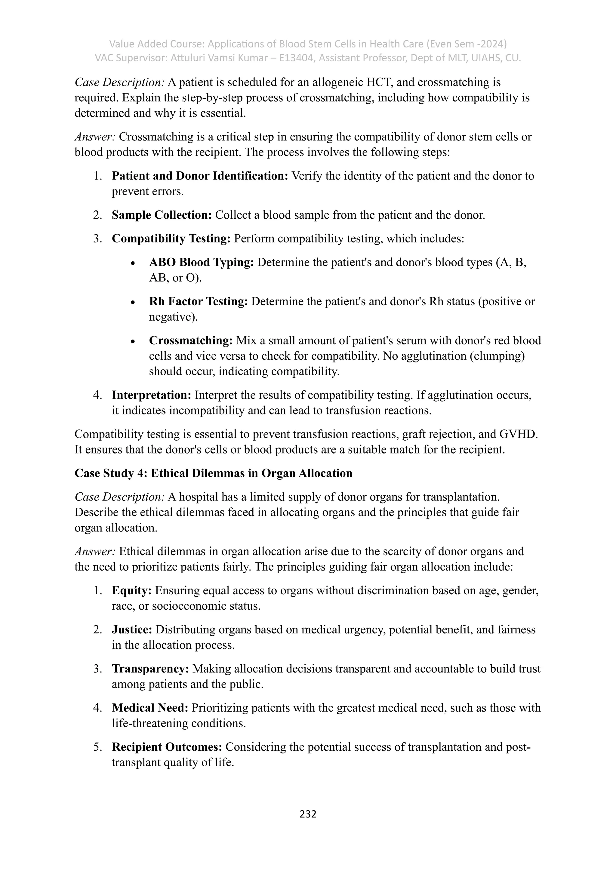 Value Added Course: Applications of Blood Stem Cells in Health Care (Even Sem -2024)
VAC Supervisor: Attuluri Vamsi Kumar – E13404, Assistant Professor, Dept of MLT, UIAHS, CU.
232
Case Description: A patient is scheduled for an allogeneic HCT, and crossmatching is
required. Explain the step-by-step process of crossmatching, including how compatibility is
determined and why it is essential.
Answer: Crossmatching is a critical step in ensuring the compatibility of donor stem cells or
blood products with the recipient. The process involves the following steps:
1. Patient and Donor Identification: Verify the identity of the patient and the donor to
prevent errors.
2. Sample Collection: Collect a blood sample from the patient and the donor.
3. Compatibility Testing: Perform compatibility testing, which includes:
• ABO Blood Typing: Determine the patient's and donor's blood types (A, B,
AB, or O).
• Rh Factor Testing: Determine the patient's and donor's Rh status (positive or
negative).
• Crossmatching: Mix a small amount of patient's serum with donor's red blood
cells and vice versa to check for compatibility. No agglutination (clumping)
should occur, indicating compatibility.
4. Interpretation: Interpret the results of compatibility testing. If agglutination occurs,
it indicates incompatibility and can lead to transfusion reactions.
Compatibility testing is essential to prevent transfusion reactions, graft rejection, and GVHD.
It ensures that the donor's cells or blood products are a suitable match for the recipient.
Case Study 4: Ethical Dilemmas in Organ Allocation
Case Description: A hospital has a limited supply of donor organs for transplantation.
Describe the ethical dilemmas faced in allocating organs and the principles that guide fair
organ allocation.
Answer: Ethical dilemmas in organ allocation arise due to the scarcity of donor organs and
the need to prioritize patients fairly. The principles guiding fair organ allocation include:
1. Equity: Ensuring equal access to organs without discrimination based on age, gender,
race, or socioeconomic status.
2. Justice: Distributing organs based on medical urgency, potential benefit, and fairness
in the allocation process.
3. Transparency: Making allocation decisions transparent and accountable to build trust
among patients and the public.
4. Medical Need: Prioritizing patients with the greatest medical need, such as those with
life-threatening conditions.
5. Recipient Outcomes: Considering the potential success of transplantation and post-
transplant quality of life.
 