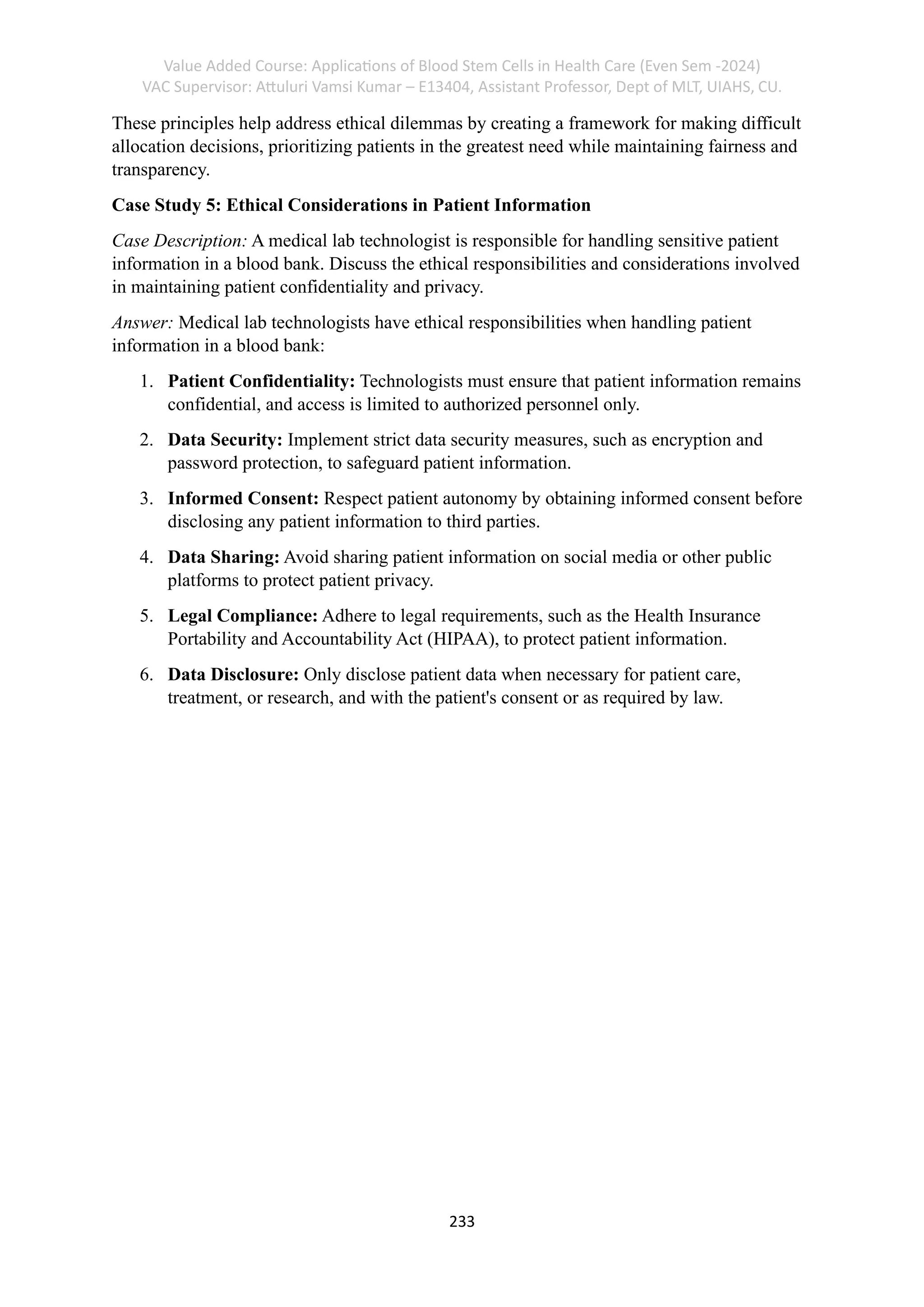 Value Added Course: Applications of Blood Stem Cells in Health Care (Even Sem -2024)
VAC Supervisor: Attuluri Vamsi Kumar – E13404, Assistant Professor, Dept of MLT, UIAHS, CU.
233
These principles help address ethical dilemmas by creating a framework for making difficult
allocation decisions, prioritizing patients in the greatest need while maintaining fairness and
transparency.
Case Study 5: Ethical Considerations in Patient Information
Case Description: A medical lab technologist is responsible for handling sensitive patient
information in a blood bank. Discuss the ethical responsibilities and considerations involved
in maintaining patient confidentiality and privacy.
Answer: Medical lab technologists have ethical responsibilities when handling patient
information in a blood bank:
1. Patient Confidentiality: Technologists must ensure that patient information remains
confidential, and access is limited to authorized personnel only.
2. Data Security: Implement strict data security measures, such as encryption and
password protection, to safeguard patient information.
3. Informed Consent: Respect patient autonomy by obtaining informed consent before
disclosing any patient information to third parties.
4. Data Sharing: Avoid sharing patient information on social media or other public
platforms to protect patient privacy.
5. Legal Compliance: Adhere to legal requirements, such as the Health Insurance
Portability and Accountability Act (HIPAA), to protect patient information.
6. Data Disclosure: Only disclose patient data when necessary for patient care,
treatment, or research, and with the patient's consent or as required by law.
 