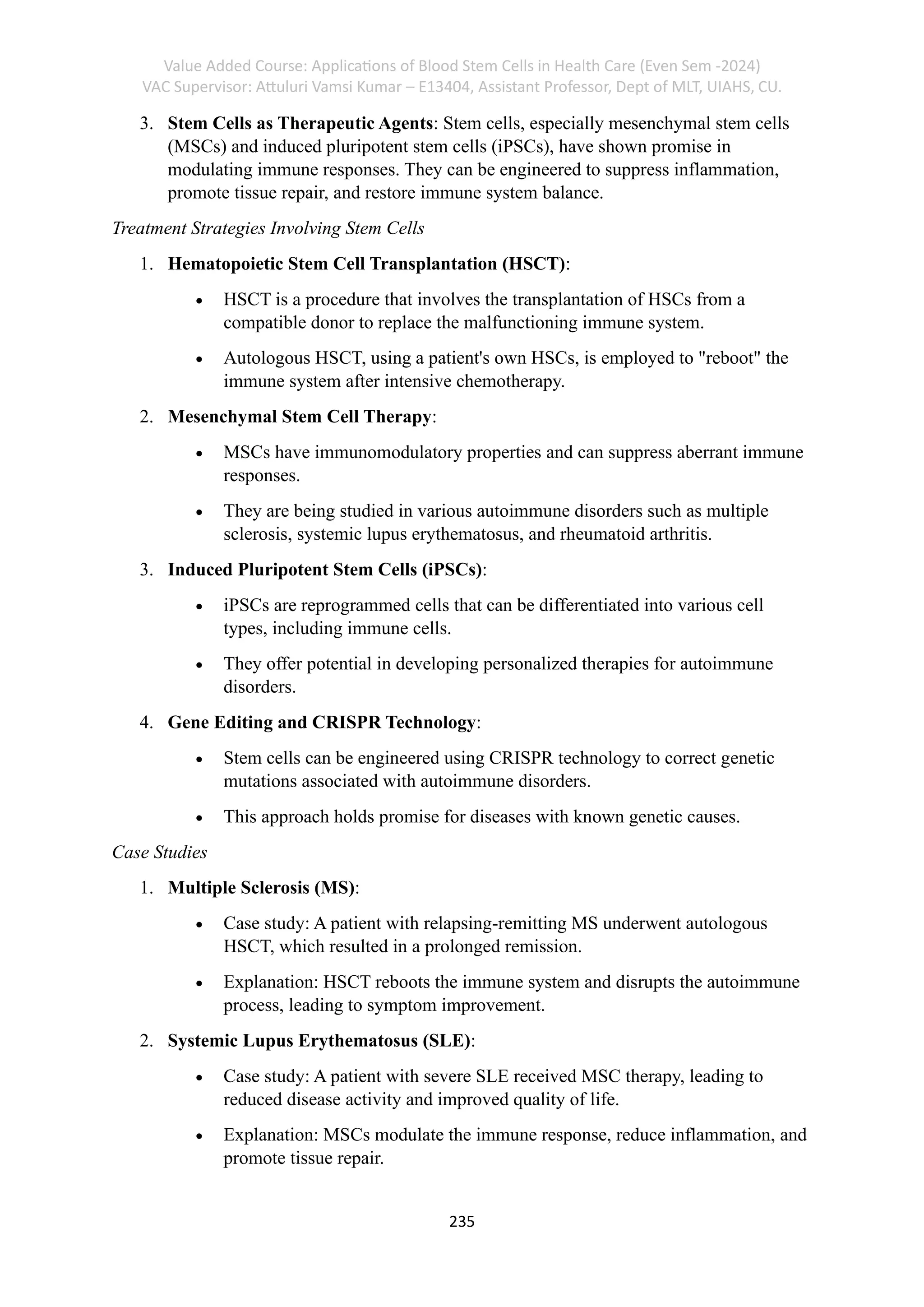 Value Added Course: Applications of Blood Stem Cells in Health Care (Even Sem -2024)
VAC Supervisor: Attuluri Vamsi Kumar – E13404, Assistant Professor, Dept of MLT, UIAHS, CU.
235
3. Stem Cells as Therapeutic Agents: Stem cells, especially mesenchymal stem cells
(MSCs) and induced pluripotent stem cells (iPSCs), have shown promise in
modulating immune responses. They can be engineered to suppress inflammation,
promote tissue repair, and restore immune system balance.
Treatment Strategies Involving Stem Cells
1. Hematopoietic Stem Cell Transplantation (HSCT):
• HSCT is a procedure that involves the transplantation of HSCs from a
compatible donor to replace the malfunctioning immune system.
• Autologous HSCT, using a patient's own HSCs, is employed to "reboot" the
immune system after intensive chemotherapy.
2. Mesenchymal Stem Cell Therapy:
• MSCs have immunomodulatory properties and can suppress aberrant immune
responses.
• They are being studied in various autoimmune disorders such as multiple
sclerosis, systemic lupus erythematosus, and rheumatoid arthritis.
3. Induced Pluripotent Stem Cells (iPSCs):
• iPSCs are reprogrammed cells that can be differentiated into various cell
types, including immune cells.
• They offer potential in developing personalized therapies for autoimmune
disorders.
4. Gene Editing and CRISPR Technology:
• Stem cells can be engineered using CRISPR technology to correct genetic
mutations associated with autoimmune disorders.
• This approach holds promise for diseases with known genetic causes.
Case Studies
1. Multiple Sclerosis (MS):
• Case study: A patient with relapsing-remitting MS underwent autologous
HSCT, which resulted in a prolonged remission.
• Explanation: HSCT reboots the immune system and disrupts the autoimmune
process, leading to symptom improvement.
2. Systemic Lupus Erythematosus (SLE):
• Case study: A patient with severe SLE received MSC therapy, leading to
reduced disease activity and improved quality of life.
• Explanation: MSCs modulate the immune response, reduce inflammation, and
promote tissue repair.
 