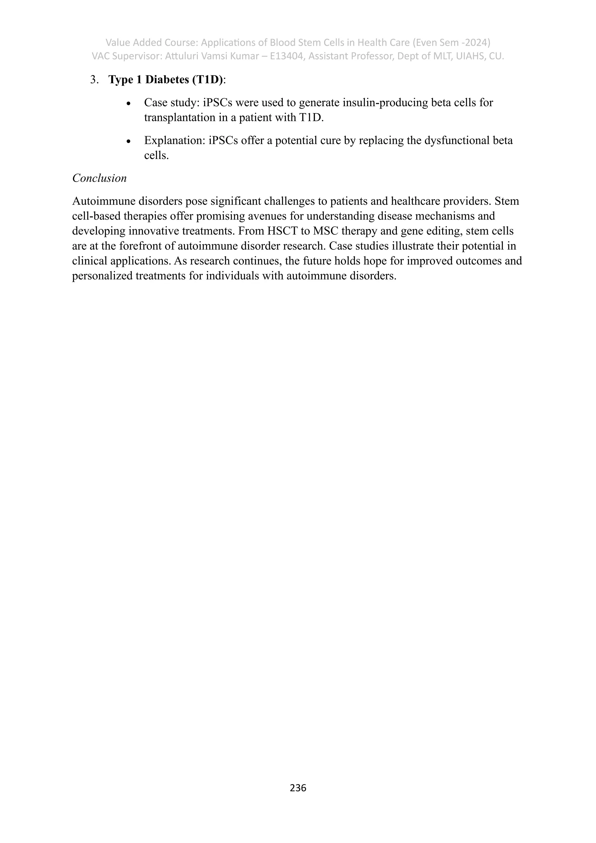 Value Added Course: Applications of Blood Stem Cells in Health Care (Even Sem -2024)
VAC Supervisor: Attuluri Vamsi Kumar – E13404, Assistant Professor, Dept of MLT, UIAHS, CU.
236
3. Type 1 Diabetes (T1D):
• Case study: iPSCs were used to generate insulin-producing beta cells for
transplantation in a patient with T1D.
• Explanation: iPSCs offer a potential cure by replacing the dysfunctional beta
cells.
Conclusion
Autoimmune disorders pose significant challenges to patients and healthcare providers. Stem
cell-based therapies offer promising avenues for understanding disease mechanisms and
developing innovative treatments. From HSCT to MSC therapy and gene editing, stem cells
are at the forefront of autoimmune disorder research. Case studies illustrate their potential in
clinical applications. As research continues, the future holds hope for improved outcomes and
personalized treatments for individuals with autoimmune disorders.
 