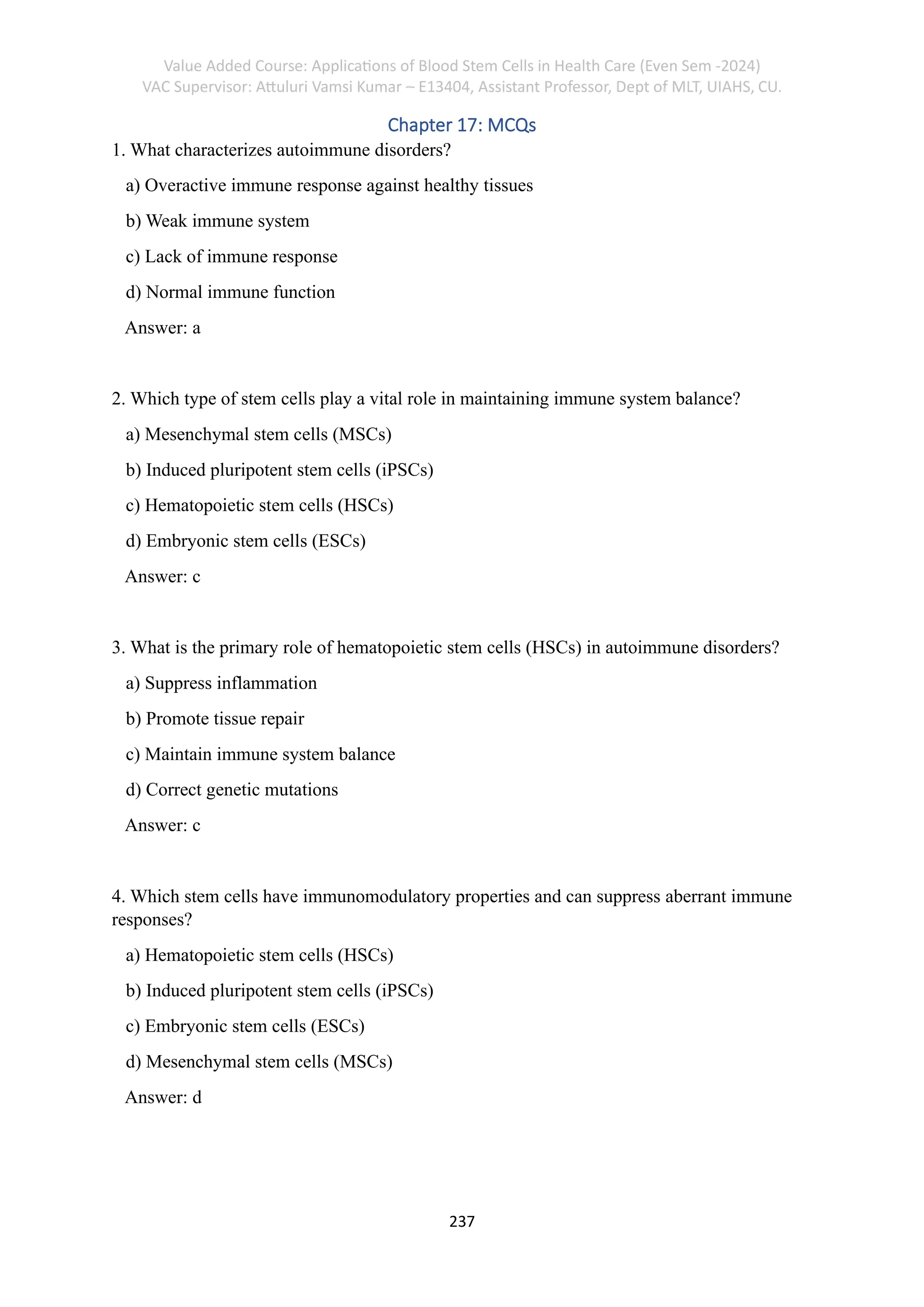 Value Added Course: Applications of Blood Stem Cells in Health Care (Even Sem -2024)
VAC Supervisor: Attuluri Vamsi Kumar – E13404, Assistant Professor, Dept of MLT, UIAHS, CU.
237
Chapter 17: MCQs
1. What characterizes autoimmune disorders?
a) Overactive immune response against healthy tissues
b) Weak immune system
c) Lack of immune response
d) Normal immune function
Answer: a
2. Which type of stem cells play a vital role in maintaining immune system balance?
a) Mesenchymal stem cells (MSCs)
b) Induced pluripotent stem cells (iPSCs)
c) Hematopoietic stem cells (HSCs)
d) Embryonic stem cells (ESCs)
Answer: c
3. What is the primary role of hematopoietic stem cells (HSCs) in autoimmune disorders?
a) Suppress inflammation
b) Promote tissue repair
c) Maintain immune system balance
d) Correct genetic mutations
Answer: c
4. Which stem cells have immunomodulatory properties and can suppress aberrant immune
responses?
a) Hematopoietic stem cells (HSCs)
b) Induced pluripotent stem cells (iPSCs)
c) Embryonic stem cells (ESCs)
d) Mesenchymal stem cells (MSCs)
Answer: d
 
